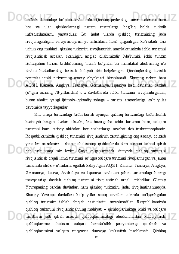 bo‘ladi.   Jahondagi   ko‘plab   davlatlarda   «Qishloq   joylardagi   turizm»   atamasi   ham
bor   va   ular   qishloqlardagi   turizm   resurslarga   bog‘liq   holda   turistik
infratuzilmalarni   yaratadilar.   Bu   holat   ularda   qishloq   turizmining   juda
rivojlanganligini   va   ayrim-ayrim   yo‘nalishlarni   hosil   qilganligini   ko‘rsatadi.   Biz
uchun eng muhimi, qishloq turizmini rivojlantirish mamlakatimizda ichki turizmni
rivojlantirish   asoslari   ekanligini   anglab   olishimizdir.   Ma’lumki,   ichki   turizm
Butunjahon   turizm   tashkilotining   tasnifi   bo‘yicha   bir   mamlakat   aholisining   o‘z
davlati   hududlaridagi   turistik   faoliyati   deb   belgilangan.   Qishloqlardagi   turistik
resurslar   ichki   turizmning   asosiy   obyektlari   hisoblanadi.   Shuning   uchun   ham
AQSH,   Kanada,   Angliya,   Fransiya,   Germaniya,   Ispaniya   kabi   davlatlar   dastlab
(o‘tgan   asrning   70-yillaridan)   o‘z   davlatlarida   ichki   turizmni   rivojlantirganlar,
butun   aholini   yangi   ijtimoiy-iqtisodiy   sohaga   –   turizm   jarayonlariga   ko‘p   yillar
davomida tayyorlaganlar. 
Shu   tariqa   turizmdagi   tadbirkorlik   ayniqsa   qishloq   turizmidagi   tadbirkorlik
kuchayib   ketgan.   Lekin   afsuski,   biz   hozirgacha   ichki   turizmni   ham,   xalqaro
turizmni   ham,   tarixiy   obidalari   bor   shaharlarga   sayohat   deb   tushunmoqdamiz.
Respublikamizda qishloq turizmini rivojlantirish zarurligining eng asosiy, dolzarb
yana   bir   masalasini   –   shahar   aholisining   qishloqlarda   dam   olishini   tashkil   qilish
deb   tushunmog‘imiz   lozim.   Qayd   qilganimizdek,   dunyoda   qishloq   turizmini
rivojlantirish orqali ichki turizmni so‘ngra xalqaro turizmni rivojlantirgan va jahon
turizmida «lider» o‘rinlarni egallab kelayotgan AQSH, Kanada, Fransiya, Angliya,
Germaniya,   Italiya,   Avstraliya   va   Ispaniya   davlatlari   jahon   turizmidagi   hozirgi
mavqelariga   dastlab   qishloq   turizmini   rivojlantirish   orqali   erishdilar.   G‘arbiy
Yevropaning   barcha   davlatlari   ham   qishloq   turizmini   jadal   rivojlantirishmoqda.
Sharqiy   Yevropa   davlatlari   ko‘p   yillar   sobiq   sovetlar   ta’sirida   bo‘lganligidan
qishloq   turizmini   ishlab   chiqish   dasturlarini   tuzaolmadilar.   Respublikamizda
qishloq   turizmini   rivojlantirishning   mohiyati   –   qishloqlarimizga   ichki   va   xalqaro
turistlarni   jalb   qilish   asosida   qishloqlarimizdagi   obodonchilikni   kuchaytirish,
qishloqlarimiz   aholisini   xalqaro   hamdo‘stlik   jarayonlariga   qo‘shish   va
qishloqlarimizni   xalqaro   miqyosda   dunyoga   ko‘rsatish   hisoblanadi.   Qishloq
12