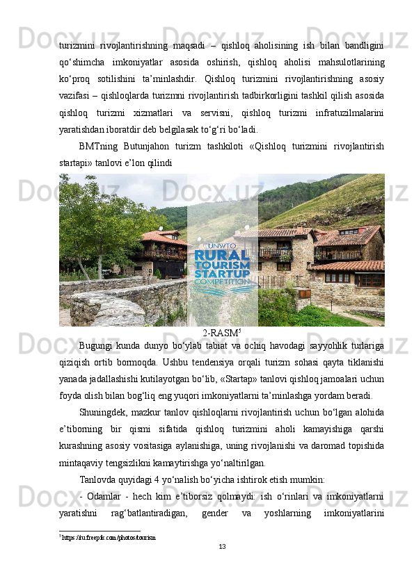 turizmini   rivojlantirishning   maqsadi   –   qishloq   aholisining   ish   bilan   bandligini
qo‘shimcha   imkoniyatlar   asosida   oshirish,   qishloq   aholisi   mahsulotlarining
ko‘proq   sotilishini   ta’minlashdir.   Qishloq   turizmini   rivojlantirishning   asosiy
vazifasi – qishloqlarda turizmni rivojlantirish tadbirkorligini tashkil qilish asosida
qishloq   turizmi   xizmatlari   va   servisni,   qishloq   turizmi   infratuzilmalarini
yaratishdan iboratdir deb belgilasak to‘g‘ri bo‘ladi.
BMTning   Butunjahon   turizm   tashkiloti   «Qishloq   turizmini   rivojlantirish
startapi» tanlovi e’lon qilindi
2-RASM 5
Bugungi   kunda   dunyo   bo‘ylab   tabiat   va   ochiq   havodagi   sayyohlik   turlariga
qiziqish   ortib   bormoqda.   Ushbu   tendensiya   orqali   turizm   sohasi   qayta   tiklanishi
yanada jadallashishi kutilayotgan bo‘lib, «Startap» tanlovi qishloq jamoalari uchun
foyda olish bilan bog‘liq eng yuqori imkoniyatlarni ta’minlashga yordam beradi.
Shuningdek, mazkur   tanlov qishloqlarni  rivojlantirish  uchun  bo‘lgan  alohida
e’tiborning   bir   qismi   sifatida   qishloq   turizmini   aholi   kamayishiga   qarshi
kurashning asosiy  vositasiga aylanishiga, uning rivojlanishi va daromad topishida
mintaqaviy tengsizlikni kamaytirishga yo‘naltirilgan.
Tanlovda quyidagi 4 yo‘nalish bo‘yicha ishtirok etish mumkin:
-   Odamlar   -   hech   kim   e’tiborsiz   qolmaydi:   ish   o‘rinlari   va   imkoniyatlarni
yaratishni   rag‘batlantiradigan,   gender   va   yoshlarning   imkoniyatlarini
5
  https :// ru . freepik . com / photos / tourism
13 