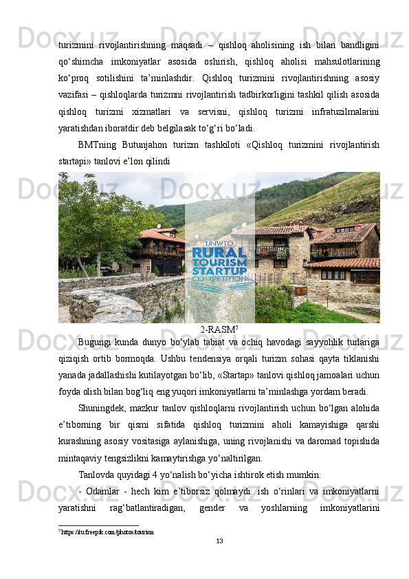 turizmini   rivojlantirishning   maqsadi   –   qishloq   aholisining   ish   bilan   bandligini
qo‘shimcha   imkoniyatlar   asosida   oshirish,   qishloq   aholisi   mahsulotlarining
ko‘proq   sotilishini   ta’minlashdir.   Qishloq   turizmini   rivojlantirishning   asosiy
vazifasi – qishloqlarda turizmni rivojlantirish tadbirkorligini tashkil qilish asosida
qishloq   turizmi   xizmatlari   va   servisni,   qishloq   turizmi   infratuzilmalarini
yaratishdan iboratdir deb belgilasak to‘g‘ri bo‘ladi.
BMTning   Butunjahon   turizm   tashkiloti   «Qishloq   turizmini   rivojlantirish
startapi» tanlovi e’lon qilindi
2-RASM 5
Bugungi   kunda   dunyo   bo‘ylab   tabiat   va   ochiq   havodagi   sayyohlik   turlariga
qiziqish   ortib   bormoqda.   Ushbu   tendensiya   orqali   turizm   sohasi   qayta   tiklanishi
yanada jadallashishi kutilayotgan bo‘lib, «Startap» tanlovi qishloq jamoalari uchun
foyda olish bilan bog‘liq eng yuqori imkoniyatlarni ta’minlashga yordam beradi.
Shuningdek, mazkur   tanlov qishloqlarni  rivojlantirish  uchun  bo‘lgan  alohida
e’tiborning   bir   qismi   sifatida   qishloq   turizmini   aholi   kamayishiga   qarshi
kurashning asosiy  vositasiga aylanishiga, uning rivojlanishi va daromad topishida
mintaqaviy tengsizlikni kamaytirishga yo‘naltirilgan.
Tanlovda quyidagi 4 yo‘nalish bo‘yicha ishtirok etish mumkin:
-   Odamlar   -   hech   kim   e’tiborsiz   qolmaydi:   ish   o‘rinlari   va   imkoniyatlarni
yaratishni   rag‘batlantiradigan,   gender   va   yoshlarning   imkoniyatlarini
5
  https :// ru . freepik . com / photos / tourism
13