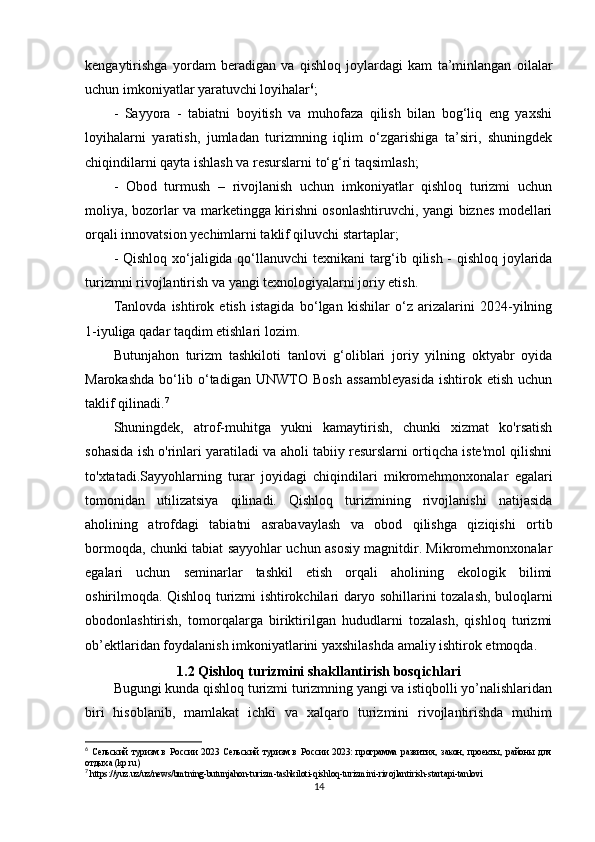 kengaytirishga   yordam   beradigan   va   qishloq   joylardagi   kam   ta’minlangan   oilalar
uchun imkoniyatlar yaratuvchi loyihalar 6
;
-   Sayyora   -   tabiatni   boyitish   va   muhofaza   qilish   bilan   bog‘liq   eng   yaxshi
loyihalarni   yaratish,   jumladan   turizmning   iqlim   o‘zgarishiga   ta’siri,   shuningdek
chiqindilarni qayta ishlash va resurslarni to‘g‘ri taqsimlash;
-   Obod   turmush   –   rivojlanish   uchun   imkoniyatlar   qishloq   turizmi   uchun
moliya, bozorlar va marketingga kirishni osonlashtiruvchi, yangi biznes modellari
orqali innovatsion yechimlarni taklif qiluvchi startaplar;
- Qishloq xo‘ jaligida qo‘ llanuvchi texnikani targ‘ib qilish - qishloq joylarida
turizmni rivojlantirish va yangi texnologiyalarni joriy etish.
Tanlovda   ishtirok   etish   istagida   bo‘lgan   kishilar   o‘z   arizalarini   2024-yilning
1-iyuliga qadar taqdim etishlari lozim.
Butunjahon   turizm   tashkiloti   tanlovi   g‘oliblari   joriy   yilning   oktyabr   oyida
Marokashda   bo‘lib   o‘tadigan   UNWTO   Bosh   assambleyasida   ishtirok   etish   uchun
taklif qilinadi. 7
Shuningdek,   atrof-muhitga   yukni   kamaytirish,   chunki   xizmat   ko'rsatish
sohasida ish o'rinlari yaratiladi va aholi tabiiy resurslarni ortiqcha iste'mol qilishni
to'xtatadi.Sayyohlarning   turar   joyidagi   chiqindilari   mikromehmonxonalar   egalari
tomonidan   utilizatsiya   qilinadi.   Qishloq   turizmining   rivojlanishi   natijasida
aholining   atrofdagi   tabiatni   asrabavaylash   va   obod   qilishga   qiziqishi   ortib
bormoqda, chunki tabiat sayyohlar uchun asosiy magnitdir. Mikromehmonxonalar
egalari   uchun   seminarlar   tashkil   etish   orqali   aholining   ekologik   bilimi
oshirilmoqda. Qishloq turizmi ishtirokchilari daryo sohillarini tozalash, buloqlarni
obodonlashtirish,   tomorqalarga   biriktirilgan   hududlarni   tozalash,   qishloq   turizmi
ob’ektlaridan foydalanish imkoniyatlarini yaxshilashda amaliy ishtirok etmoqda. 
1.2  Qishloq turizmini shakllantirish bos q ichlari  
Bugungi kunda qishloq turizmi turizmning yangi va istiqbolli yo’nalishlaridan
biri   hisoblanib,   mamlakat   ichki   va   xalqaro   turizmini   rivojlantirishda   muhim
6
  Сельский   туризм   в   России   2023   Сельский   туризм   в   России   2023:   программа   развития,   закон,   проекты,   районы   для
отдыха (kp.ru)
7
  https :// yuz . uz / uz / news / bmtning - butunjahon - turizm - tashkiloti - qishloq - turizmini - rivojlantirish - startapi - tanlovi
14 