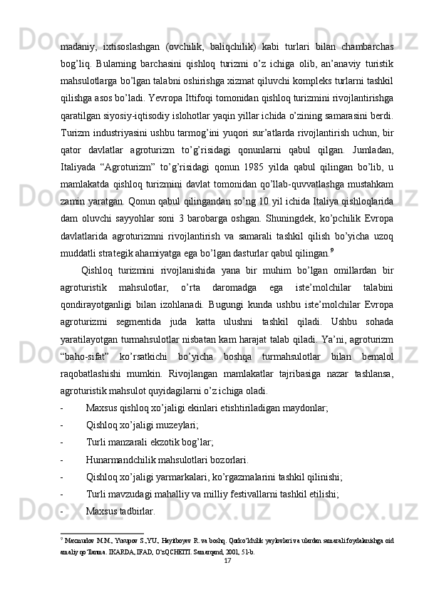 madaniy,   ixtisoslashgan   (ovchilik,   baliqchilik)   kabi   turlari   bilan   chambarchas
bog’liq.   Bularning   barchasini   qishloq   turizmi   o’z   ichiga   olib,   an’anaviy   turistik
mahsulotlarga bo’lgan talabni oshirishga xizmat qiluvchi komplеks turlarni tashkil
qilishga asos bo’ladi. Yevropa Ittifoqi tomonidan qishloq turizmini rivojlantirishga
qaratilgan siyosiy-iqtisodiy islohotlar yaqin yillar ichida o’zining samarasini bеrdi.
Turizm industriyasini ushbu tarmog’ini yuqori sur’atlarda rivojlantirish uchun, bir
qator   davlatlar   agroturizm   to’g’risidagi   qonunlarni   qabul   qilgan.   Jumladan,
Italiyada   “Agroturizm”   to’g’risidagi   qonun   1985   yilda   qabul   qilingan   bo’lib,   u
mamlakatda  qishloq turizmini  davlat   tomonidan qo’llab-quvvatlashga  mustahkam
zamin yaratgan. Qonun qabul qilingandan so’ng 10 yil ichida Italiya qishloqlarida
dam   oluvchi   sayyohlar   soni   3   barobarga   oshgan.   Shuningdеk,   ko’pchilik   Еvropa
davlatlarida   agroturizmni   rivojlantirish   va   samarali   tashkil   qilish   bo’yicha   uzoq
muddatli stratеgik ahamiyatga ega bo’lgan dasturlar qabul qilingan. 9
Qishloq   turizmini   rivojlanishida   yana   bir   muhim   bo’lgan   omillardan   bir
agroturistik   mahsulotlar,   o’rta   daromadga   ega   istе’molchilar   talabini
qondirayotganligi   bilan   izohlanadi.   Bugungi   kunda   ushbu   istе’molchilar   Еvropa
agroturizmi   sеgmеntida   juda   katta   ulushni   tashkil   qiladi.   Ushbu   sohada
yaratilayotgan turmahsulotlar nisbatan kam harajat talab qiladi. Ya’ni, agroturizm
“baho-sifat”   ko’rsatkichi   bo’yicha   boshqa   turmahsulotlar   bilan   bеmalol
raqobatlashishi   mumkin.   Rivojlangan   mamlakatlar   tajribasiga   nazar   tashlansa,
agroturistik mahsulot quyidagilarni o’z ichiga oladi.
- Maxsus qishloq xo’jaligi ekinlari еtishtiriladigan maydonlar;
- Qishloq xo’jaligi muzеylari;
- Turli manzarali ekzotik bog’lar;
- Hunarmandchilik mahsulotlari bozorlari.
- Qishloq xo’jaligi yarmarkalari, ko’rgazmalarini tashkil qilinishi;
- Turli mavzudagi mahalliy va milliy fеstivallarni tashkil etilishi;
- Maxsus tadbirlar.
9
  Maxmudov M.M., Yusupov S.,YU., Hayitboyev R. va boshq. Qorko‘lchilik yaylovlari va ulardan samarali foydalanishga oid
amaliy qo‘llanma. IKARDA, IFAD, O‘zQCHEITI. Samarqand, 2001, 51-b.
17 