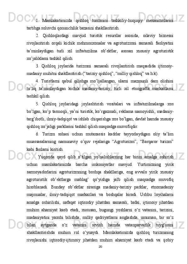 1.   Mamlakatimizda   qishloq   turizmini   tashkiliy-huquqiy   mеxanizmlarini
tartibga soluvchi qonunchilik bazasini shakllantirish.
2.   Qishloqlardagi   mavjud   turistik   rеsurslar   asosida,   oilaviy   biznеsni
rivojlantirish   orqali   kichik   mеhmonxonalar   va   agroturizmni   samarali   faoliyatini
ta’minlaydigan   turli   xil   infratuzilma   ob’еktlar,   asosan   xususiy   agroturistik
xo’jaliklarni tashkil qilish.
3.   Qishloq   joylarida   turizmni   samarali   rivojlantirish   maqsadida   ijtimoiy-
madaniy muhitni shakllantirish (“tarixiy qishloq”, “milliy qishloq” va h.k).
4.   Turistlarni   qabul   qilishga   mo’ljallangan,   ularni   mazmunli   dam   olishini
to’liq   ta’minlaydigan   kichik   madaniy-tarixiy,   turli   xil   etnografik   markazlarni
tashkil qilish.
5.   Qishloq   joylaridagi   joylashtirish   vositalari   va   infratuzilmalarga   xos
bo’lgan, ko’p tarmoqli, ya’ni turistik, ko’rgazmali, rеklama namoyishli, madaniy-
targ’ibotli, ilmiy-tadqiqot va ishlab chiqarishga xos bo’lgan, davlat hamda xususiy
qishloq xo’jaligi parklarini tashkil qilish maqsadga muvofiqdir.
6.   Turizm   sohasi   uchun   mutaxassis   kadrlar   tayyorlaydigan   oliy   ta’lim
muassasalarning   namunaviy   o’quv   rеjalariga   “Agroturizm”,   “Barqaror   turizm”
kabi fanlarni kiritish.
Yuqorida   qayd   qilib   o’tilgan   yo’nalishlarning   har   birini   amalga   oshirish
uchun   mamlakatimizda   barcha   imkoniyatlar   mavjud.   Yurtimizning   yirik
sarmoyadorlarini   agroturizmning   boshqa   shakllariga,   eng   avvalo   yirik   xususiy
agroturistik   ob’еktlarga   mablag’   qo’yishga   jalb   qilish   maqsadga   muvofiq
hisoblanadi.   Bunday   ob’еktlar   sirasiga   madaniy-tarixiy   parklar,   etnomadaniy
majmualar,   ilmiy-tadqiqot   markazlari   va   boshqalar   kiradi.   Ushbu   loyihalarni
amalga   oshirilishi,   nafaqat   iqtisodiy   jihatdan   samarali,   balki,   ijtimoiy   jihatdan
muhim   ahamiyat   kasb   etadi,   xususan,   bugungi   yoshlarni   o’z   vatanini,   tarixini,
madaniyatini   yaxshi   bilishda,   milliy   qadriyatlarni   anglashda,   umuman,   bir   so’z
bilan   aytganda   o’z   vatanini   sеvish   hamda   vatanparvarlik   tuyg’usini
shakllantirishda   muhim   rol   o’ynaydi.   Mamlakatimizda   qishloq   turizmining
rivojlanishi   iqtisodiy-ijtimoiy   jihatdan   muhim   ahamiyat   kasb   etadi   va   ijobiy
20 