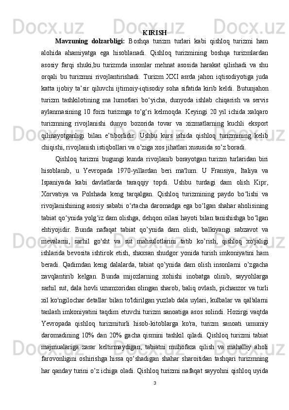 KIRISH
Mavzuning   dolzarbligi:   Boshqa   turizm   turlari   kabi   qishloq   turizmi   ham
alohida   ahamiyatga   ega   hisoblanadi.   Qishloq   turizmining   boshqa   turizmlardan
asosiy   farqi   shuki,bu   turizmda   insonlar   mehnat   asosida   harakat   qilishadi   va   shu
orqali   bu   turizmni   rivojlantirishadi.   Turizm   XXI   asrda   jahon   iqtisodiyotiga   juda
katta  ijobiy  ta’sir  qiluvchi  ijtimoiy-iqtisodiy   soha  sifatida  kirib  keldi.   Butunjahon
turizm   tashkilotining   ma   lumotlari   bo‘yicha,   dunyoda   ishlab   chiqarish   va   servis
aylanmasining   10   foizi   turizmga   to‘g‘ri   kelmoqda.   Keyingi   20   yil   ichida   xalqaro
turizmning   rivojlanishi   dunyo   bozorida   tovar   va   xizmatlarning   kuchli   eksport
qilinayotganligi   bilan   e’tiborlidir.   Ushbu   kurs   ishida   qishloq   turizmining   kelib
chiqishi, rivojlanish istiqbollari va o’ziga xos jihatlari xususida so’z boradi.
Qishloq   turizmi   bugungi   kunda   rivojlanib   borayotgan   turizm   turlaridan   biri
hisoblanib,   u   Yevropada   1970-yillardan   beri   ma'lum.   U   Fransiya,   Italiya   va
Ispaniyada   kabi   davlatlarda   taraqqiy   topdi.   Ushbu   turdagi   dam   olish   Kipr,
Xorvatiya   va   Polshada   keng   tarqalgan.   Qishloq   turizmining   paydo   bo lishi   vaʻ
rivojlanishining  asosiy  sababi  o rtacha  daromadga ega bo lgan shahar  aholisining	
ʻ ʻ
tabiat qo ynida yolg iz dam olishga, dehqon oilasi hayoti bilan tanishishga bo lgan	
ʻ ʻ ʻ
ehtiyojidir.   Bunda   nafaqat   tabiat   qo’ynida   dam   olish,   balkiyangi   sabzavot   va
mevalarni,   sarhil   go'sht   va   sut   mahsulotlarini   tatib   ko’rish,   qishloq   xo'jaligi
ishlarida  bevosita   ishtirok  etish,   shaxsan  shudgor  yonida  turish  imkoniyatini  ham
beradi.   Qadimdan   keng   dalalarda,   tabiat   qo’ynida   dam   olish   insonlarni   o’zgacha
zavqlantirib   kelgan.   Bunda   mijozlarning   xohishi   inobatga   olinib,   sayyohlarga
sarhil sut, dala hovli uzumzoridan olingan sharob, baliq ovlash, pichanzor va turli
xil ko'ngilochar detallar bilan to'ldirilgan yuzlab dala uylari, kulbalar va qal'alarni
tanlash imkoniyatini taqdim etuvchi turizm sanoatiga asos solindi. Hozirgi vaqtda
Yevropada   qishloq   turizmiturli   hisob-kitoblarga   ko'ra,   turizm   sanoati   umumiy
daromadining   10%   dan   20%   gacha   qismini   tashkil   qiladi.   Qishloq   turizmi   tabiat
majmualariga   zarar   keltirmaydigan,   tabiatni   muhofaza   qilish   va   mahalliy   aholi
farovonligini   oshirishga   hissa   qo‘shadigan   shahar   sharoitidan   tashqari   turizmning
har qanday turini o’z ichiga oladi. Qishloq turizmi nafaqat sayyohni qishloq uyida
3