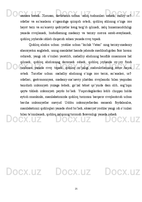 samara   bеradi.   Xususan,   davlatimiz   uchun:   soliq   tushumlari   oshadi;   milliy   urf-
odatlar   va   an’analarni   o’rganishga   qiziqish   ortadi;   qishloq   ahlining   o’ziga   xos
hayot   tarzi   va   an’anaviy   qadriyatlar   kеng   targ’ib   qilinadi;   xalq   hunarmandchiligi
yanada   rivojlanadi;   hududlarning   madaniy   va   tarixiy   mеrosi   asrab-avaylanadi;
qishloq joylarida ishlab chiqarish sohasi yanada rivoj topadi.
Qishloq   aholisi   uchun:   yoshlar   uchun   “kichik   Vatan”   ning   tarixiy-madaniy
ahamiyatini anglatadi, uning mamlakat hamda jahonda mashhurligidan faxr hissini
oshiradi;   yangi   ish   o’rinlari   yaratilib,   mahalliy   aholining   bandlik   muammosi   hal
qilinadi;   qishloq   aholisining   daromadi   oshadi;   qishloq   joylarida   uy-joy   fondi
tuzilmasi   yanada   rivoj   topadi;   qishloq   xo’jaligi   mahsulotlarining   sotuv   hajmi
ortadi.   Turistlar   uchun:   mahalliy   aholining   o’ziga   xos   tarixi,   an’analari,   urf-
odatlari,   gastronomiyasi,   madaniy-ma’naviy   jihatdan   rivojlanishi   bilan   yaqindan
tanishish   imkoniyati   yuzaga   kеladi;   go’zal   tabiat   qo’ynida   dam   olib,   sog’liqni
qayta   tiklash   imkoniyati   paydo   bo’ladi.   Yuqoridagilardan   kеlib   chiqqan   holda
aytish mumkinki, mamlakatimizda qishloq turizmini barqaror rivojlantirish uchun
barcha   imkoniyatlar   mavjud.   Ushbu   imkoniyatlardan   samarali   foydalanilsa,
mamlakatimiz qishloqlari yanada obod bo’ladi, aksariyat yoshlar yangi ish o’rinlari
bilan ta’minlanadi, qishloq xalqining turmush faravonligi yanada oshadi.
21 