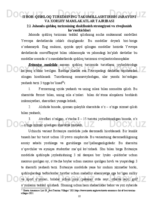 II BOB. QISHLOQ TURIZMINING TAKOMILLASHTIRISH JARAYONI
VA XORIJIY MAMLAKATLAR TAJRIBASI  
2.1  Jahonda qishloq turizmining shakllanish strategiyasi  va rivojlanish
ko’rsatkichlari
Jahonda   qishloq   turizmini   tashkil   qilishning   ancha   mukammal   modellari
Yevropa   davlatlarida   ishlab   chiqilgandir.   Bu   modellar   deyarli   biri-biriga
o‘xshamaydi.   Eng   muhimi,   quyida   qayd   qilingan   modellar   hozirda   Yevropa
davlatlarida   muvoffaqiyat   bilan   ishlamoqda   va   jahondagi   ko‘plab   davlatlar   bu
modellar asosida o‘z mamlakatlarida qishloq turizmini rivojlantirishmoqdalar.
Britaniya   modelida   asosan   qishloq   turizmida   turistlarni   joylashtirishga
ko‘proq   e’tibor   berilgan.   Boshqa   jihatlar   esa   Yevropadagi   davlatlar   tajribasidan
olingan   hisoblanadi.   Turistlarning   ommaviylashgan,   ular   yaxshi   ko‘radigan
yashash tarzi 3 tipga bo‘linad 11
i:
1. Fermerning   uyida   yashash   va   uning   oilasi   bilan   nonushta   qilish.   Bu
sharoitda   fermer   bilan,   uning   oila   a’zolari     bilan   do‘stona   aloqalarni   boshlash
imkoniyatlari, sharoitlari yuzaga keladi;
2. Alohida binoda, qisman qulaylik sharoitida o‘z – o‘ziga xizmat qilish
bilan yashash;
3. Atroflari o‘ralgan, o‘rtacha 8 – 15 turistni joylashtiradigan binoda, o‘z
– o‘ziga xizmat qiladigan sharoitda yashash.
Uchinchi   variant   Britaniya   modelida   juda   daromadli   hisoblanadi.   Bir   kunlik
tunash har bir turist uchun 10 yevro miqdorida. Bu variantning daromadliligining
asosiy   sababi   yoshlarga   va   guruhlarga   mo‘ljallanganligidadir.   Bu   sharoitni
o‘quvchilar   va   ayniqsa   studentlar   ma’qul   ko‘rishadi.   Shu   bilan   birga   Britaniya
modelida   qishloqda   joylashishning   3   xil   darajasi   bor:   lyuks   –puldorlar   uchun
maxsus qurilgan uy, o‘rtacha boylar uchun maxsus qurilgan hovli va yuqoridagi 3
ta   sharoitli   yashash   tarzi.   Britaniya   modelida   yana   bir   muhim   xizmatlar   borki,
qishloqlardagi tadbirkorlar turstlar  uchun mahalliy ahamiyatga ega bo‘lgan milliy
va   sport   o‘yinlari,   bolalar   uchun   poni   (pakana)   otda   sayr,   otlarda   sayr,   golf
o‘yinlarini tashkil qilishadi. Shuning uchun ham shaharliklar bahor va yoz oylarida
11
 Unwto Announces List Of ‗Best Tourism Villages‘ 2021 https://www.unwto.org/news/unwto-announces-list-of-best-tourism-
villages-2021
22 