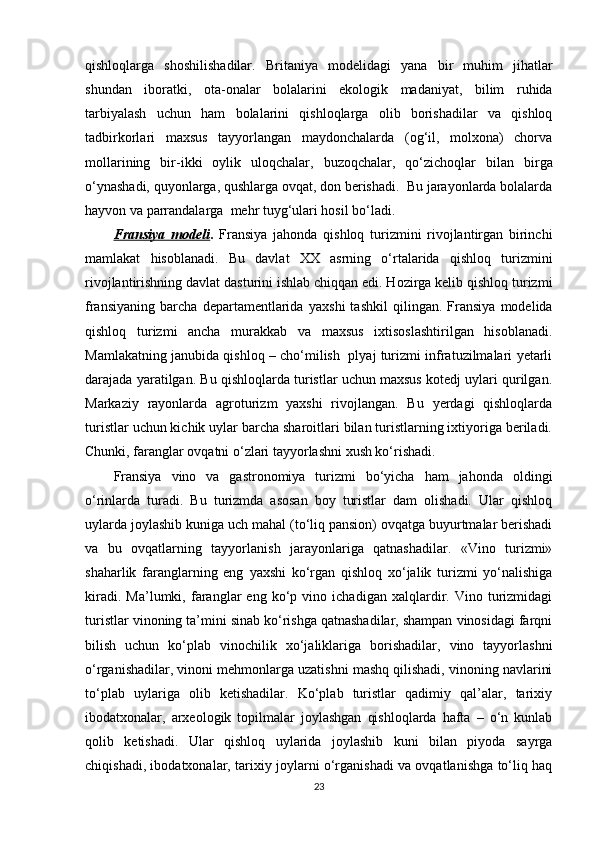 qishloqlarga   shoshilishadilar.   Britaniya   modelidagi   yana   bir   muhim   jihatlar
shundan   iboratki,   ota - onalar   bolalarini   ekologik   madaniyat,   bilim   ruhida
tarbiyalash   uchun   ham   bolalarini   qishloqlarga   olib   borishadilar   va   qishloq
tadbirkorlari   maxsus   tayyorlangan   maydonchalarda   (og‘il,   molxona)   chorva
mollarining   bir - ikki   oylik   uloqchalar,   buzoqchalar,   qo‘zichoqlar   bilan   birga
o‘ynashadi, quyonlarga, qushlarga ovqat, don berishadi.  Bu jarayonlarda bolalarda
hayvon va parrandalarga  mehr tuyg‘ulari hosil bo‘ladi.
Fransiya   modeli .   Fransiya   jahonda   qishloq   turizmini   rivojlantirgan   birinchi
mamlakat   hisoblanadi.   Bu   davlat   XX   asrning   o‘rtalarida   qishloq   turizmini
rivojlantirishning davlat dasturini ishlab chiqqan edi. Hozirga kelib qishloq turizmi
fransiyaning   barcha   departamentlarida   y axshi   tashkil   qilingan.   Fransiya   modelida
qishloq   turizmi   ancha   murakkab   va   maxsus   ixtisoslashtirilgan   hisoblanadi.
Mamlakatning janubida qishloq – cho‘milish   plyaj turizmi infratuzilmalari yetarli
darajada yaratilgan. Bu qishloqlarda turistlar uchun maxsus kotedj uylari qurilgan.
Markaziy   rayonlarda   agroturizm   yaxshi   rivojlangan.   Bu   yerdagi   qishloqlarda
turistlar uchun kichik uylar barcha sharoitlari bilan turistlarning ixtiyoriga beriladi.
Chunki, faranglar ovqatni o‘zlari tayyorlashni xush ko‘rishadi.
Fransiya   vino   va   gastronomiya   turizmi   bo‘yicha   ham   jahonda   oldingi
o‘rinlarda   turadi.   Bu   turizmda   asosan   boy   turistlar   dam   olishadi.   Ular   qishloq
uylarda joylashib kuniga uch mahal (to‘liq pansion) ovqatga buyurtmalar berishadi
va   bu   ovqatlarning   tayyorlanish   jarayonlariga   qatnashadilar.   «Vino   turizmi»
shaharlik   faranglarning   eng   y axshi   ko‘rgan   qishloq   xo‘jalik   turizmi   yo‘nalishiga
kiradi.   Ma’lumki,   faranglar   eng   ko‘p   vino   ichadigan   xalqlardir.   Vino   turizmidagi
turistlar vinoning ta’mini sinab ko‘rishga qatnashadilar, shampan vinosidagi farqni
bilish   uchun   ko‘plab   vinochilik   xo‘jaliklariga   borishadilar,   vino   tayyorlashni
o‘rganishadilar, vinoni mehmonlarga uzatishni mashq qilishadi, vinoning navlarini
to‘plab   uylariga   olib   ketishadilar.   Ko‘plab   turistlar   qadimiy   qal’alar,   tarixiy
ibodatxonalar,   arxeologik   topilmalar   joylashgan   qishloqlarda   hafta   –   o‘n   kunlab
qolib   ketishadi.   Ular   qishloq   uylarida   joylashib   kuni   bilan   piyoda   sayrga
chiqishadi, ibodatxonalar, tarixiy joylarni o‘rganishadi va ovqatlanishga to‘liq haq
23