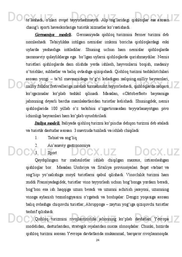 to‘lashadi,   o‘zlari   ovqat   tayyorlashmaydi.   Alp   tog‘laridagi   qishloqlar   esa   asosan
chang‘i sporti havaskorlariga turistik xizmatlar ko‘rsatishadi.
Germaniya     modeli .     Germaniyada   qishloq   turizmini   fermer   turizmi   deb
nomlashadi.   Tabiiylikka   intilgan   nemislar   imkoni   boricha   qishloqlardagi   eski
uylarda   yashashga   intiladilar.   Shuning   uchun   ham   nemislar   qishloqlarda
zamonaviy qulayliklarga ega   bo‘lgan uylarni qishloqlarda qurishmaydilar. Nemis
turistlari   qishloqlarda   dam   olishda   yerda   ishlash,   hayvonlarni   boqish,   madaniy
o‘tirishlar, suhbatlar va baliq ovlashga qiziqishadi. Qishloq turizmi tashkilotchilari
asosan   yozgi   –   ta’til   mavsumidaga   to‘g‘ri   keladigan   xalqning   milliy   bayramlari,
milliy folklor festivallariga moslab turmahsulot tayyorlashadi, qishloqlarda xalqaro
ko‘rgazmalar   ko‘plab   tashkil   qilinadi.   Masalan,   «Oktoberfast»   bayramiga
jahonning   deyarli   barcha   mamlakatlaridan   turistlar   kelishadi.   Shuningdek,   nemis
qishloqlarida   100   yillab   o‘z   tarkibini   o‘zgartirmasdan   tayyorlanayotgan   pivo
ichimligi bayramlari ham ko‘plab uyushtiriladi.
Italiya modeli.  Italiyada qishloq turizmi ko‘pincha dehqon turizmi deb ataladi
va turistik dasturlar asosan  3 mavzuda tuziladi va ishlab chiqiladi:
1. Tabiat va sog‘liq
2. An’anaviy gastronomiya
3. Sport
Qaydqilingan   tur   mahsulotlar   ishlab   chiqilgan   maxsus,   ixtisoslashgan
qishloqlar   bor.     Masalan   Umbriya   va   Sitsiliya   provinsiyalari   faqat   «tabiat   va
sog‘liq»   yo‘nalishiga   moyil   turistlarni   qabul   qilishadi.   Vinochilik   turizmi   ham
xuddi Fransiyadagidek, turistlar vino tayyorlash uchun bog‘bonga yordam beradi,
bog‘bon   esa   ish   haqqiga   uzum   beradi   va   uzumni   achitish   jarayoni,   uzumning
vinoga   aylanish   texnologiyasini   o‘rgatadi   va   boshqalar.   Dengiz   yoqasiga   asosan
baliq ovlashga chiquvchi turistlar, Abruppoga – zaytun yog‘iga qiziquvchi turistlar
tashrif qilishadi.
Qishloq   turizmini   rivojlantirishda   jahonning   ko‘plab   davlatlari   Yevropa
modelidan, dasturlaridan, strategik rejalaridan nusxa olmoqdalar. Chunki, hozirda
qishloq   turizmi   asosan   Yevropa   davlatlarida  mukammal,   barqaror   rivojlanmoqda.
24 