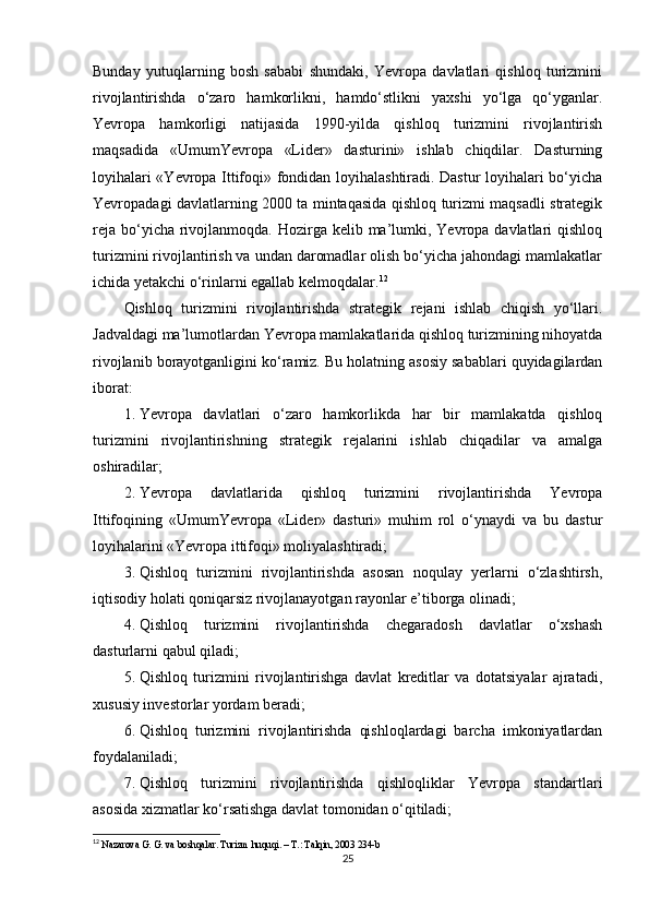 Bunday   yutuqlarning   bosh   sababi   shundaki,   Yevropa   davlatlari   qishloq   turizmini
rivojlantirishda   o‘zaro   hamkorlikni,   hamdo‘stlikni   yaxshi   yo‘lga   qo‘yganlar.
Yevropa   hamkorligi   natijasida   1990-yilda   qishloq   turizmini   rivojlantirish
maqsadida   «UmumYevropa   «Lider»   dasturini»   ishlab   chiqdilar.   Dasturning
loyihalari «Yevropa Ittifoqi» fondidan loyihalashtiradi. Dastur loyihalari bo‘yicha
Yevropadagi davlatlarning 2000 ta mintaqasida qishloq turizmi maqsadli strategik
reja  bo‘yicha rivojlanmoqda. Hozirga kelib ma’lumki, Yevropa davlatlari  qishloq
turizmini rivojlantirish va undan daromadlar olish bo‘yicha jahondagi mamlakatlar
ichida yetakchi o‘rinlarni egallab kelmoqdalar. 12
Qishloq   turizmini   rivojlantirishda   strategik   rejani   ishlab   chiqish   yo‘llari.
Jadvaldagi ma’lumotlardan   Yevropa mamlakatlarida qishloq turizmining nihoyatda
rivojlanib borayotganligini ko‘ramiz. Bu holatning asosiy sabablari quyidagilardan
iborat:
1. Yevropa   davlatlari   o‘zaro   hamkorlikda   har   bir   mamlakatda   qishloq
turizmini   rivojlantirishning   strategik   rejalarini   ishlab   chiqadilar   va   amalga
oshiradilar;
2. Yevropa   davlatlarida   qishloq   turizmini   rivojlantirishda   Yevropa
Ittifoqining   «UmumYevropa   «Lider»   dasturi»   muhim   rol   o‘ynaydi   va   bu   dastur
loyihalarini «Yevropa ittifoqi» moliyalashtiradi;
3. Qishloq   turizmini   rivojlantirishda   asosan   noqulay   yerlarni   o‘zlashtirsh,
iqtisodiy holati qoniqarsiz rivojlanayotgan rayonlar e’tiborga olinadi;
4. Qishloq   turizmini   rivojlantirishda   chegaradosh   davlatlar   o‘xshash
dasturlarni qabul qiladi;
5. Qishloq   turizmini   rivojlantirishga   davlat   kreditlar   va   dotatsiyalar   ajratadi,
xususiy investorlar yordam beradi;
6. Qishloq   turizmini   rivojlantirishda   qishloqlardagi   barcha   imkoniyatlardan
foydalaniladi;
7. Qishloq   turizmini   rivojlantirishda   qishloqliklar   Yevropa   standartlari
asosida xizmatlar ko‘rsatishga davlat tomonidan o‘qitiladi;
12
  Nazarova G. G. va boshqalar. Turizm huquqi. – T.: Talqin, 2003 234-b
25 