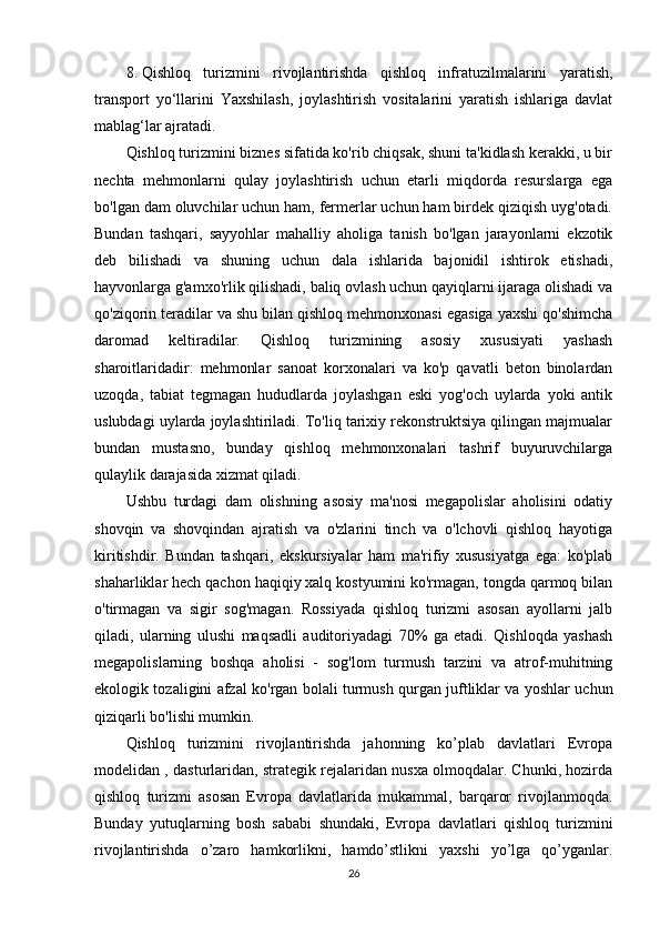 8. Qishloq   turizmini   rivojlantirishda   qishloq   infratuzilmalarini   yaratish,
transport   yo‘llarini   Yaxshilash,   joylashtirish   vositalarini   yaratish   ishlariga   davlat
mablag‘lar ajratadi.
Qishloq turizmini biznes sifatida ko'rib chiqsak, shuni ta'kidlash kerakki, u bir
nechta   mehmonlarni   qulay   joylashtirish   uchun   etarli   miqdorda   resurslarga   ega
bo'lgan dam oluvchilar uchun ham, fermerlar uchun ham birdek qiziqish uyg'otadi.
Bundan   tashqari,   sayyohlar   mahalliy   aholiga   tanish   bo'lgan   jarayonlarni   ekzotik
deb   bilishadi   va   shuning   uchun   dala   ishlarida   bajonidil   ishtirok   etishadi,
hayvonlarga g'amxo'rlik qilishadi, baliq ovlash uchun qayiqlarni ijaraga olishadi va
qo'ziqorin teradilar va shu bilan qishloq mehmonxonasi egasiga yaxshi qo'shimcha
daromad   keltiradilar.   Qishloq   turizmining   asosiy   xususiyati   yashash
sharoitlaridadir:   mehmonlar   sanoat   korxonalari   va   ko'p   qavatli   beton   binolardan
uzoqda,   tabiat   tegmagan   hududlarda   joylashgan   eski   yog'och   uylarda   yoki   antik
uslubdagi uylarda joylashtiriladi. To'liq tarixiy rekonstruktsiya qilingan majmualar
bundan   mustasno,   bunday   qishloq   mehmonxonalari   tashrif   buyuruvchilarga
qulaylik darajasida xizmat qiladi. 
Ushbu   turdagi   dam   olishning   asosiy   ma'nosi   megapolislar   aholisini   odatiy
shovqin   va   shovqindan   ajratish   va   o'zlarini   tinch   va   o'lchovli   qishloq   hayotiga
kiritishdir.   Bundan   tashqari,   ekskursiyalar   ham   ma'rifiy   xususiyatga   ega:   ko'plab
shaharliklar hech qachon haqiqiy xalq kostyumini ko'rmagan, tongda qarmoq bilan
o'tirmagan   va   sigir   sog'magan.   Rossiyada   qishloq   turizmi   asosan   ayollarni   jalb
qiladi,   ularning   ulushi   maqsadli   auditoriyadagi   70%   ga   etadi.   Qishloqda   yashash
megapolislarning   boshqa   aholisi   -   sog'lom   turmush   tarzini   va   atrof-muhitning
ekologik tozaligini afzal ko'rgan bolali turmush qurgan juftliklar va yoshlar uchun
qiziqarli bo'lishi mumkin.
Qishloq   turizmini   rivojlantirishda   jahonning   ko’plab   davlatlari   Evropa
modelidan , dasturlaridan, strategik rejalaridan nusxa olmoqdalar. Chunki, hozirda
qishloq   turizmi   asosan   Evropa   davlatlarida   mukammal,   barqaror   rivojlanmoqda.
Bunday   yutuqlarning   bosh   sababi   shundaki,   Evropa   davlatlari   qishloq   turizmini
rivojlantirishda   o’zaro   hamkorlikni,   hamdo’stlikni   yaxshi   yo’lga   qo’yganlar.
26