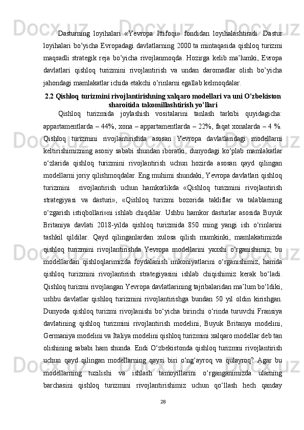 Dasturning   loyihalari   « Ye vropa   Ittifoqi»   fondidan   loyihalashtiradi.   Dastur
loyihalari  bo’yicha Evropadagi  davlatlarning 2000 ta mintaqasida  qishloq turizmi
maqsadli   strategik   reja   bo’yicha   rivojlanmoqda.   Hozirga   kelib   ma’lumki,   Evropa
davlatlari   qishloq   turizmini   rivojlantirish   va   undan   daromadlar   olish   bo’yicha
jahondagi mamlakatlar ichida etakchi o’rinlarni egallab kelmoqdalar.
2.2 Qishloq turizmini rivojlantirishning xalqaro modellari va uni O’zbekiston
sharoitida   takomillashtirish y o’ llari
Qishloq   turizmida   joylashish   vositalarini   tanlash   tarkibi   quyidagicha:
appartamentlarda – 44%, xona – appartamentlarda – 22%, faqat xonalarda – 4 %.
Qishloq   turizmini   rivojlantirishda   asosan   Yevropa   davlatlaridagi   modellarni
keltirishimizning   asosiy   sababi   shundan   iboratki,   dunyodagi   ko‘plab   mamlakatlar
o‘zlarida   qishloq   turizmini   rivojlantirish   uchun   hozirda   asosan   qayd   qilingan
modellarni joriy qilishmoqdalar. Eng muhimi shundaki, Yevropa davlatlari qishloq
turizmini     rivojlantirish   uchun   hamkorlikda   «Qishloq   turizmini   rivojlantirish
strategiyasi   va   dasturi»,   «Qishloq   turizmi   bozorida   takliflar   va   talablarning
o‘zgarish   istiqbollari»ni   ishlab   chiqdilar.   Ushbu   hamkor   dasturlar   asosida   Buyuk
Britaniya   davlati   2018-yilda   qishloq   turizmida   850   ming   yangi   ish   o‘rinlarini
tashkil   qildilar.   Qayd   qilinganlardan   xulosa   qilish   mumkinki,   mamlakatimizda
qishloq   turizmini   rivojlantirishda   Yevropa   modellarini   yaxshi   o‘rganishimiz,   bu
modellardan   qishloqlarimizda   foydalanish   imkoniyatlarini   o‘rganishimiz,   hamda
qishloq   turizmini   rivojlantirish   strategiyasini   ishlab   chiqishimiz   kerak   bo‘ladi.
Qishloq turizmi rivojlangan Yevropa davlatlarining tajribalaridan ma’lum bo‘ldiki,
ushbu   davlatlar   qishloq   turizmini   rivojlantirishga   bundan   50   yil   oldin   kirishgan.
Dunyoda   qishloq   turizmi   rivojlanishi   bo‘yicha   birinchi   o‘rinda   turuvchi   Fransiya
davlatining   qishloq   turizmini   rivojlantirish   modelini,   Buyuk   Britanya   modelini,
Germaniya modelini va Italiya modelini qishloq turizmini xalqaro modellar deb tan
olishining sababi   ham  shunda.  Endi  O‘zbekistonda  qishloq  turizmni  rivojlantirish
uchun   qayd   qilingan   modellarning   qaysi   biri   o‘ng‘ayroq   va   qulayroq?   Agar   bu
modellarning   tuzilishi   va   ishlash   tamoyillarini   o‘rganganimizda   ularning
barchasini   qishloq   turizmini   rivojlantirishimiz   uchun   qo‘llash   hech   qanday
28 