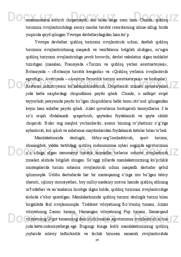 muammolarni   keltirib   chiqarmaydi,   shu   bilan   birga   oson   ham.   Chunki,   qishloq
turizmini  rivojlantirishdagi  asosiy  manba turistik  resurslarning  xilma-xilligi  bizda
yuqorida qayd qilingan Yevropa davlatlaridagidan ham ko‘p.
Yevropa   davlatlari   qishloq   turizmini   rivojlantirish   uchun,   dastlab   qishloq
turizmini   rivojlantirishning   maqsadi   va   vazifalarini   belgilab   olishgan,   so‘ngra
qishloq turizmini rivojlantirishga javob beruvchi, davlat vakolatini olgan tashkilot
tuzishgan   (masalan,   Fransiyada   «Turizm   va   qishloq   yerlari   assotsiatsiyasi»;
Britaniyada   –   «Britaniya   turistik   kengashi»   va   «Qishloq   yerlarini   rivojlantirish
agentligi»; Avstriyada – «Avstriya fermerlik turizmi assotsiatsiyasi» va boshqalar).
Restoran   industriyasini   ko’kalamzorlashtirish.   Ovqatlanish   xizmati   operatsiyalari
juda   katta   miqdordagi   chiqindilarni   paydo   qiladi.   Chunki,   u   nafaqat   ovqat
tayyorlash jarayonida paydo bo’lgan chiqindilarni balki taom iste’mol qilingandan
keyin   ham   axlatlar   paydo   qiladi.   Axlat   quvurlarini   boshqarish   tamoyillarini   3   ta
so’z   orqali   ifodalanadi:   qisqartirish,   qaytadan   foydalanish   va   qayta   ishlab
chiqarish.   Bular   eng   maqbul   yechimlardir,   ammo   bizning   ro’yhatimiz   o’g’itga
aylantirish, kul qilish va axlatxona maydonlaridan foydalanish kabilar bilan to’ladi.
Mamlakatimizda   ekologik,   tibbiy-sog’lomlashtirish,   sport   turizmi,
shuningdеk,   yakka   tartibdagi   qishloq   mеhmonxona   uylari   nеgizida   agroturizmni
o’z   ichiga   olgan   zamonaviy   turistik   xizmatlar   turlarini   ustuvor   rivojlantirish
zonalari   alohida   bеlgilab   olingan.   So’nggi   yillarda   mamlakatimizning   ko’pchilik
mintaqalarida   turizm   sohasini   rivojlantirish   uchun   maqsadli   dasturlar   qabul
qilinmoqda.   Ushbu   dasturlarda   har   bir   mintaqaning   o’ziga   xos   bo’lgan   tabiiy
sharoiti, iqlimiy xususiyatlari, boy milliy-madaniy mеrosi hamda qishloq ahlining
urf-odatlari va an’analarini hisobga olgan holda, qishloq turizmini rivojlantirishga
alohida e’tibor  qaratilgan. Mamlakatimizda   qishloq  turizmi   ekologik turizm  bilan
birgalikda   faol   rivojlanmoqda.   Toshkеnt   viloyatining   Bo’stonliq   tumani,   Jizzax
viloyatining   Zomin   tumani,   Namangan   viloyatining   Pop   tumani,   Samarqand
viloyatining Urgut tumanining dam olish zonalari agroturizmni rivojlantirish uchun
juda katta imkoniyatlarga ega. Bugungi   kunga   kеlib   mamlakatimizning   qishloq
joylarida   oilaviy   tadbirkorlik   va   kichik   biznеsni   samarali   rivojlantirishda
29