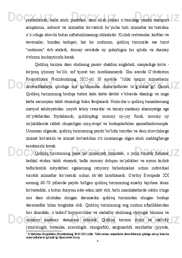 joylashtirish,   balki   aholi   punktlari,   dam   olish   joylari   o rtasidagi   yaxshi   transportʻ
aloqalarini,   axborot   va   xizmatlar   ko rsatish   bo yicha   turli   xizmatlar   ko rsatishni	
ʻ ʻ ʻ
o z ichiga oluvchi butun infratuzilmaning ishlashidir. Kichik restoranlar, kafelar va	
ʻ
tavernalar,   bundan   tashqari,   har   bir   mehmon,   qishloq   turizmida   esa   turist
"mehmon"   deb   ataladi,   doimiy   ravishda   uy   qulayligini   his   qilishi   va   shaxsiy
e'tiborni kuchaytirishi kerak.
Qishloq   turizmi   dam   olishning   passiv   shaklini   anglatadi,   maqsadiga   ko'ra   -
ko'proq   ijtimoiy   bo’lib,   sof   tijorat   turi   hisoblanmaydi.   Shu   asosda   O’zbekiston
Respublikasi   Prezidentining   2022-yil   30   aprelda   “Ichki   turizm   xizmatlarini
diversifikatsiya   qilishga   oid   qo’shimcha   chora-tadbirlar   to’g’risida”gi 1
  Qarori
Qishloq   turizmining   boshqa   turlari   kabi   katta   davlat   e’tiborida   ekanligi   va   unga
katta sarmoyani talab etmasligi bilan farqlanadi. Hozircha u qishloq tumanlarining
mavjud   salohiyatidan:   noyob   tabiiy   resurslar   va   tarixiy-madaniy   ahamiyatga   ega
ob’yektlardan   foydalanish,   qishloqdagi   xususiy   uy-joy   fondi,   xususiy   uy
xo'jaliklarida   ishlab   chiqarilgan   oziq-ovqat   va   boshqalarbilan   qanoatlantirmoqda.
Umuman olganda, qishloq turizmining paydo bo'lishi turistlar va dam oluvchilarga
xizmat   ko'rsatish   va   xizmat   ko'rsatishni   o'z   zimmasiga   olgan   aholi   mablag'lariga
asoslanishi kerak. 
Qishloq   turizmining   yana   bir   xususiyati   shundaki,   u   yirik   turistik   firmalar
tashkil   etishni   talab   etmaydi,   balki   xususiy   dehqon   xo‘jaliklari   va   ayrim   kichik
tadbirkorlik   subyektlari   egalarining   ixtiyoriy   birlashmalari   uchun   individual
turistik   xizmatlar   ko‘rsatish   uchun   ob’ekt   hisoblanadi.   G'arbiy   Evropada   XX
asrning   60-70   yillarida   paydo   bo'lgan   qishloq   turizmining   amaliy   tajribasi   shuni
ko'rsatadiki, u butun dunyoni asta-sekin zabt etib, ba'zi mamlakatlarda ushbu o'ziga
xos   dam   olishdan   olingan   daromadni   qishloq   turizmidan   olingan   boshqa
daromadlar   bilan   tenglasha   oldi.   Qishloq   turizmining   eng   muhim   afzalliklaridan
biri   shundaki,   u   tashrif   buyuruvchilar   va   mahalliy   aholining   ekologik   bilimini   va
umumiy   madaniy   darajasini   oshiradi.   Qishloq   turizmi   ilmiy   va   ma'rifiy
(ornitologik,   botanika,   arxeologik,   etnografik),   sarguzashtli   sayohatlar   (piyoda,
1
  O ’ zbekiston Respublikasi Prezidentining 30.04.2022-yilda   “ Ichki turizm xizmatlarini diversifikatsiya qilishga oid qo ’ shimcha
chora-tadbirlar to ’ g ’ risida ” gi Qarori www.lex.uz
4
