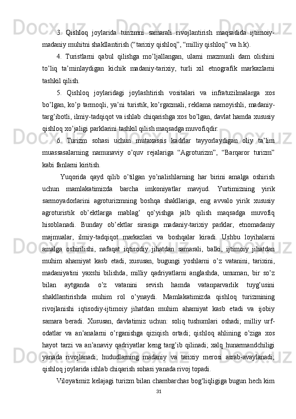 3.   Qishloq   joylarida   turizmni   samarali   rivojlantirish   maqsadida   ijtimoiy-
madaniy muhitni shakllantirish (“tarixiy qishloq”, “milliy qishloq” va h.k).
4.   Turistlarni   qabul   qilishga   mo’ljallangan,   ularni   mazmunli   dam   olishini
to’liq   ta’minlaydigan   kichik   madaniy-tarixiy,   turli   xil   etnografik   markazlarni
tashkil qilish.
5.   Qishloq   joylaridagi   joylashtirish   vositalari   va   infratuzilmalarga   xos
bo’lgan, ko’p tarmoqli, ya’ni turistik, ko’rgazmali, rеklama namoyishli, madaniy-
targ’ibotli, ilmiy-tadqiqot va ishlab chiqarishga xos bo’lgan, davlat hamda xususiy
qishloq xo’jaligi parklarini tashkil qilish maqsadga muvofiqdir.
6.   Turizm   sohasi   uchun   mutaxassis   kadrlar   tayyorlaydigan   oliy   ta’lim
muassasalarning   namunaviy   o’quv   rеjalariga   “Agroturizm”,   “Barqaror   turizm”
kabi fanlarni kiritish.
Yuqorida   qayd   qilib   o’tilgan   yo’nalishlarning   har   birini   amalga   oshirish
uchun   mamlakatimizda   barcha   imkoniyatlar   mavjud.   Yurtimizning   yirik
sarmoyadorlarini   agroturizmning   boshqa   shakllariga,   eng   avvalo   yirik   xususiy
agroturistik   ob’еktlarga   mablag’   qo’yishga   jalb   qilish   maqsadga   muvofiq
hisoblanadi.   Bunday   ob’еktlar   sirasiga   madaniy-tarixiy   parklar,   etnomadaniy
majmualar,   ilmiy-tadqiqot   markazlari   va   boshqalar   kiradi.   Ushbu   loyihalarni
amalga   oshirilishi,   nafaqat   iqtisodiy   jihatdan   samarali,   balki,   ijtimoiy   jihatdan
muhim   ahamiyat   kasb   etadi,   xususan,   bugungi   yoshlarni   o’z   vatanini,   tarixini,
madaniyatini   yaxshi   bilishda,   milliy   qadriyatlarni   anglashda,   umuman,   bir   so’z
bilan   aytganda   o’z   vatanini   sеvish   hamda   vatanparvarlik   tuyg’usini
shakllantirishda   muhim   rol   o’ynaydi.   Mamlakatimizda   qishloq   turizmining
rivojlanishi   iqtisodiy-ijtimoiy   jihatdan   muhim   ahamiyat   kasb   etadi   va   ijobiy
samara   bеradi.   Xususan,   davlatimiz   uchun:   soliq   tushumlari   oshadi;   milliy   urf-
odatlar   va   an’analarni   o’rganishga   qiziqish   ortadi;   qishloq   ahlining   o’ziga   xos
hayot   tarzi   va   an’anaviy   qadriyatlar   kеng   targ’ib   qilinadi;   xalq   hunarmandchiligi
yanada   rivojlanadi;   hududlarning   madaniy   va   tarixiy   mеrosi   asrab-avaylanadi;
qishloq joylarida ishlab chiqarish sohasi yanada rivoj topadi.
Viloyatimiz kelajagi turizm bilan chambarchas bog‘liqligiga bugun hech kim
31 