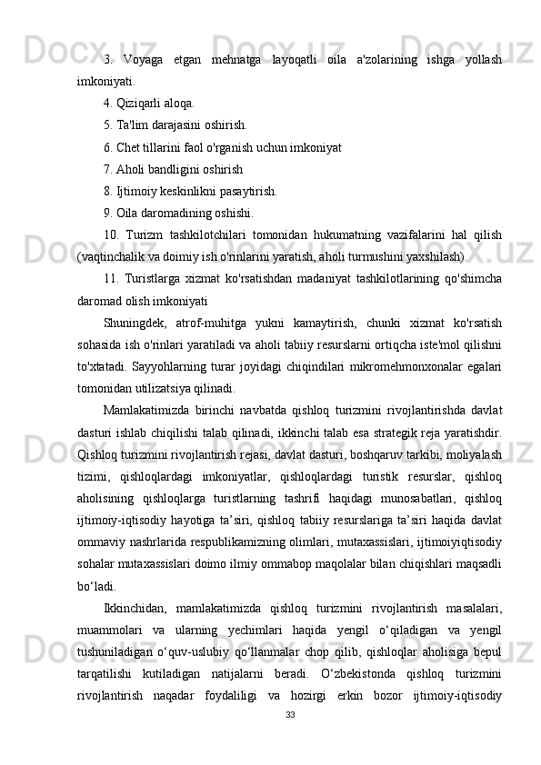 3.   Voyaga   etgan   mehnatga   layoqatli   oila   a'zolarining   ishga   yollash
imkoniyati.
4. Qiziqarli aloqa.
5. Ta'lim darajasini oshirish.
6. Chet tillarini faol o'rganish uchun imkoniyat
7. Aholi bandligini oshirish
8. Ijtimoiy keskinlikni pasaytirish.
9. Oila daromadining oshishi.
10.   Turizm   tashkilotchilari   tomonidan   hukumatning   vazifalarini   hal   qilish
(vaqtinchalik va doimiy ish o'rinlarini yaratish, aholi turmushini yaxshilash).
11.   Turistlarga   xizmat   ko'rsatishdan   madaniyat   tashkilotlarining   qo'shimcha
daromad olish imkoniyati
Shuningdek,   atrof-muhitga   yukni   kamaytirish,   chunki   xizmat   ko'rsatish
sohasida ish o'rinlari yaratiladi va aholi tabiiy resurslarni ortiqcha iste'mol qilishni
to'xtatadi.   Sayyohlarning   turar   joyidagi   chiqindilari   mikromehmonxonalar   egalari
tomonidan utilizatsiya qilinadi.
Mamlakatimizda   birinchi   navbatda   qishloq   turizmini   rivojlantirishda   davlat
dasturi ishlab chiqilishi  talab qilinadi, ikkinchi  talab esa strategik reja yaratishdir.
Qishloq turizmini rivojlantirish rejasi, davlat dasturi, boshqaruv tarkibi, moliyalash
tizimi,   qishloqlardagi   imkoniyatlar,   qishloqlardagi   turistik   resurslar,   qishloq
aholisining   qishloqlarga   turistlarning   tashrifi   haqidagi   munosabatlari,   qishloq
ijtimoiy-iqtisodiy   hayotiga   ta’siri,   qishloq   tabiiy   resurslariga   ta’siri   haqida   davlat
ommaviy nashrlarida respublikamizning olimlari, mutaxassislari, ijtimoiyiqtisodiy
sohalar mutaxassislari doimo ilmiy ommabop maqolalar bilan chiqishlari maqsadli
bo‘ladi. 
Ikkinchidan,   mamlakatimizda   qishloq   turizmini   rivojlantirish   masalalari,
muammolari   va   ularning   yechimlari   haqida   yengil   o‘qiladigan   va   yengil
tushuniladigan   o‘quv-uslubiy   qo‘llanmalar   chop   qilib,   qishloqlar   aholisiga   bepul
tarqatilishi   kutiladigan   natijalarni   beradi.   O‘zbekistonda   qishloq   turizmini
rivojlantirish   naqadar   foydaliligi   va   hozirgi   erkin   bozor   ijtimoiy-iqtisodiy
33