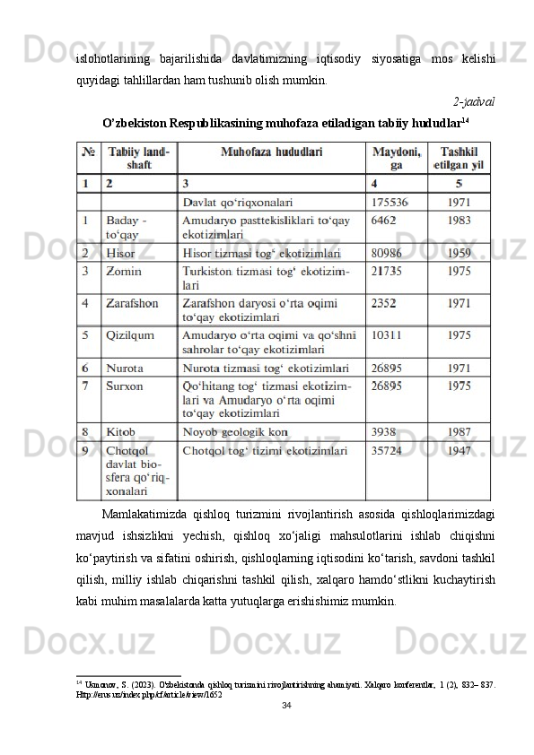 islohotlarining   bajarilishida   davlatimizning   iqtisodiy   siyosatiga   mos   kelishi
quyidagi tahlillardan ham tushunib olish mumkin.
2-jadval
O’zbekiston Respublikasining muhofaza etiladigan tabiiy hududlar 14
Mamlakatimizda   qishloq   turizmini   rivojlantirish   asosida   qishloqlarimizdagi
mavjud   ishsizlikni   yechish,   qishloq   xo‘jaligi   mahsulotlarini   ishlab   chiqishni
ko‘paytirish va sifatini oshirish, qishloqlarning iqtisodini ko‘tarish, savdoni tashkil
qilish,   milliy   ishlab   chiqarishni   tashkil   qilish,   xalqaro   hamdo‘stlikni   kuchaytirish
kabi muhim masalalarda katta yutuqlarga erishishimiz mumkin.
14
  Usmonov,   S.   (2023).   O'zbekistonda   qishloq   turizmini   rivojlantirishning   ahamiyati.   Xalqaro   konferentlar,   1   (2),   832–   837.
Http://erus.uz/index.php/cf/article/view/1652
34 