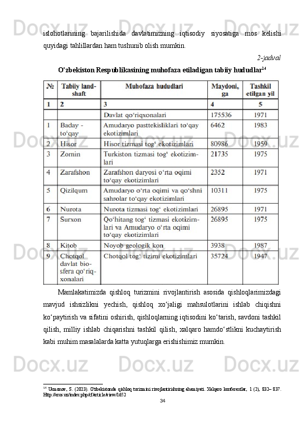 islohotlarining   bajarilishida   davlatimizning   iqtisodiy   siyosatiga   mos   kelishi
quyidagi tahlillardan ham tushunib olish mumkin.
2-jadval
O’zbekiston Respublikasining muhofaza etiladigan tabiiy hududlar 14
Mamlakatimizda   qishloq   turizmini   rivojlantirish   asosida   qishloqlarimizdagi
mavjud   ishsizlikni   yechish,   qishloq   xo‘jaligi   mahsulotlarini   ishlab   chiqishni
ko‘paytirish va sifatini oshirish, qishloqlarning iqtisodini ko‘tarish, savdoni tashkil
qilish,   milliy   ishlab   chiqarishni   tashkil   qilish,   xalqaro   hamdo‘stlikni   kuchaytirish
kabi muhim masalalarda katta yutuqlarga erishishimiz mumkin.
14
  Usmonov,   S.   (2023).   O'zbekistonda   qishloq   turizmini   rivojlantirishning   ahamiyati.   Xalqaro   konferentlar,   1   (2),   832–   837.
Http://erus.uz/index.php/cf/article/view/1652
34