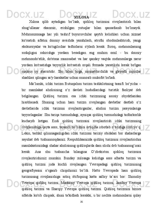 XULOSA
Xulosa   qilib   aytadigan   bo’lsak,   qishloq   turizmini   rivojlantirish   bilan
shug‘ullanar   ekanmiz,   erishilgan   yutuqlar   bilan   qanoatlanib   bo‘lmaydi.
Mehmonxonaga   har   yili   tashrif   buyuruvchilar   qaytib   kelishlari   uchun   xizmat
ko'rsatish   sifatini   doimiy   ravishda   yaxshilash,   atrofni   obodonlashtirish,   yangi
ekskursiyalar   va   ko'ngilochar   tadbirlarni   o'ylash   kerak.   Biroq,   mehmonlarning
sodiqligini   oshirishga   yordam   beradigan   eng   muhim   omil   -   bu   doimiy
mehmondo'stlik,   do'stona   munosabat   va   har   qanday   vaqtda   mehmonlarga   zarur
yordam   ko'rsatishga   tayyorlik   ko'rsatish   orqali   fermada   yaratilishi   kerak   bo'lgan
maxsus   uy   sharoitidir.   Shu   bilan   birga,   minnatdorchilik   va   g'ayratli   mijozlar
sharhlari qilingan sa'y-harakatlar uchun munosib mukofot bo'ladi.
Ma’lumki,   ichki   turizm   Butunjahon   turizm   tashkilotining   tasnifi   bo‘yicha   –
bir   mamlakat   aholisining   o‘z   davlati   hududlaridagi   turistik   faoliyat   deb
belgilangan.   Qishloq   turizmi   esa   ichki   turizmning   asosiy   obyektlaridan
hisoblanadi.   Shuning   uchun   ham   turizm   rivojlangan   davlatlar   dastlab   o‘z
davlatlarida   ichki   turizmni   rivojlantirganlar,   aholini   turizm   jarayonlariga
tayyorlaganlar. Shu tariqa turmushdagi, ayniqsa qishloq turmushidagi tadbirkorlik
kuchayib   ketgan.   Endi   qishloq   turizmini   rivojlantirish   ichki   turizmning
rivojlanishiga qayta asos, tayanch bo‘lishini ortiqcha isbotlab o‘tirishga izoh yo‘q.
Lekin,   tashkil   qilinmaganligidan   ichki   turizmni   tarixiy   obidalari   bor   shaharlarga
sayohat   deb   tushunmoqdamiz.   Respublikamizda   qishloq   turizmini   rivojlantirishni
mamlakatimizdagi shahar aholisining qishloqlarda dam olishi deb tushunmog‘imiz
kerak.   Ana   shu   tushuncha   bilangina   O‘zbekiston   qishloq   turizmini
rivojlantirishimiz   mumkin.   Bunday   xulosaga   kelishga   asos   albatta   turizm   va
qishloq   turizmi   juda   kuchli   rivojlangan   Yevropadagi   qishloq   turizmining
geografiyasini   o‘rganib   chiqishimiz   bo‘ldi.   Hatto   Yevropada   ham   qishloq
turizmining   rivojlanishiga   sobiq   ittifoqning   katta   salbiy   ta’siri   bor:   Shimoliy
Yevropa   qishloq   turizmi,   Markaziy   Yevropa   qishloq   turizmi,   Janubiy   Yevropa
qishloq   turizmi   va   Sharqiy   Yevropa   qishloq   turizmi.   Qishloq   turizmini   biznes
sifatida   ko'rib   chiqsak,   shuni   ta'kidlash   kerakki,   u   bir   nechta   mehmonlarni   qulay
35 