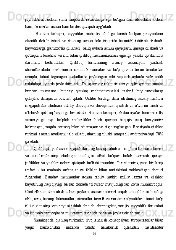 joylashtirish  uchun  etarli   miqdorda   resurslarga   ega  bo'lgan  dam  oluvchilar  uchun
ham, fermerlar uchun ham birdek qiziqish uyg'otadi.
  Bundan   tashqari,   sayyohlar   mahalliy   aholiga   tanish   bo'lgan   jarayonlarni
ekzotik   deb   bilishadi   va   shuning   uchun   dala   ishlarida   bajonidil   ishtirok   etishadi,
hayvonlarga g'amxo'rlik qilishadi, baliq ovlash uchun qayiqlarni ijaraga olishadi va
qo'ziqorin teradilar va shu bilan qishloq mehmonxonasi egasiga yaxshi qo'shimcha
daromad   keltiradilar.   Qishloq   turizmining   asosiy   xususiyati   yashash
sharoitlaridadir:   mehmonlar   sanoat   korxonalari   va   ko'p   qavatli   beton   binolardan
uzoqda,   tabiat   tegmagan   hududlarda   joylashgan   eski   yog'och   uylarda   yoki   antik
uslubdagi uylarda joylashtiriladi. To'liq tarixiy rekonstruktsiya qilingan majmualar
bundan   mustasno,   bunday   qishloq   mehmonxonalari   tashrif   buyuruvchilarga
qulaylik   darajasida   xizmat   qiladi.   Ushbu   turdagi   dam   olishning   asosiy   ma'nosi
megapolislar  aholisini  odatiy shovqin  va shovqindan  ajratish  va o'zlarini  tinch va
o'lchovli qishloq hayotiga kiritishdir. Bundan tashqari, ekskursiyalar ham ma'rifiy
xususiyatga   ega:   ko'plab   shaharliklar   hech   qachon   haqiqiy   xalq   kostyumini
ko'rmagan, tongda qarmoq bilan o'tirmagan va sigir sog'magan. Rossiyada qishloq
turizmi   asosan   ayollarni   jalb   qiladi,   ularning   ulushi   maqsadli   auditoriyadagi   70%
ga etadi. 
Qishloqda yashash megapolislarning boshqa aholisi - sog'lom turmush tarzini
va   atrof-muhitning   ekologik   tozaligini   afzal   ko'rgan   bolali   turmush   qurgan
juftliklar   va  yoshlar  uchun  qiziqarli   bo'lishi  mumkin.  Turistlarning  yana  bir   keng
toifasi   -   bu   madaniy   an'analar   va   folklor   bilan   tanishishni   xohlaydigan   chet   el
fuqarolari.   Bunday   mehmonlar   uchun   tabiiy   muhit,   milliy   lazzat   va   qishloq
hayotining   haqiqiyligi   ba'zan   xonada   televizor   mavjudligidan   ko'ra   muhimroqdir.
Chet elliklar dam olish uchun joylarni asosan internet orqali tanlashlarini hisobga
olib, rang-barang fotosuratlar, xizmatlar tavsifi va narxlar ro‘yxatidan iborat  ko‘p
tilli o‘zlarining veb-saytini ishlab chiqish, shuningdek, xorijiy sayyohlik forumlari
va ijtimoiy tarmoqlarda muntazam ravishda reklama joylashtirish zarur. 
Shuningdek, qishloq turizmini rivojlantirish konsepsiyasi  turoperatorlar bilan
yaqin   hamkorlikni   nazarda   tutadi:   hamkorlik   qilishdan   manfaatdor
36 