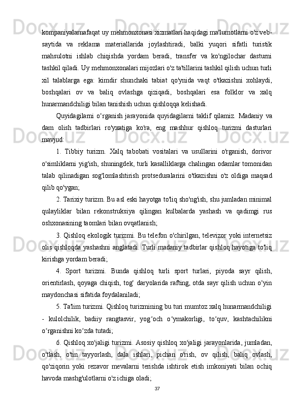 kompaniyalarnafaqat uy mehmonxonasi xizmatlari haqidagi ma'lumotlarni o'z veb-
saytida   va   reklama   materiallarida   joylashtiradi,   balki   yuqori   sifatli   turistik
mahsulotni   ishlab   chiqishda   yordam   beradi,   transfer   va   ko'ngilochar   dasturni
tashkil qiladi. Uy mehmonxonalari mijozlari o'z ta'tillarini tashkil qilish uchun turli
xil   talablarga   ega:   kimdir   shunchaki   tabiat   qo'ynida   vaqt   o'tkazishni   xohlaydi,
boshqalari   ov   va   baliq   ovlashga   qiziqadi,   boshqalari   esa   folklor   va   xalq
hunarmandchiligi bilan tanishish uchun qishloqqa kelishadi.
Quyidagilarni   o‘rganish   jara yo nida   quyidagilarni   taklif   qilamiz.   Madaniy   va
dam   olish   tadbirlari   ro'yxatiga   ko'ra,   eng   mashhur   qishloq   turizmi   dasturlari
mavjud: 
1.   Tibbiy   turizm.   Xalq   tabobati   vositalari   va   usullarini   o'rganish,   dorivor
o'simliklarni yig'ish, shuningdek, turli kasalliklarga chalingan odamlar tomonidan
talab   qilinadigan   sog'lomlashtirish   protseduralarini   o'tkazishni   o'z   oldiga   maqsad
qilib qo'ygan; 
2. Tarixiy turizm. Bu asl eski hayotga to'liq sho'ng'ish, shu jumladan minimal
qulayliklar   bilan   rekonstruksiya   qilingan   kulbalarda   yashash   va   qadimgi   rus
oshxonasining taomlari bilan ovqatlanish; 
3. Qishloq ekologik turizmi. Bu telefon o'chirilgan, televizor yoki internetsiz
olis qishloqda yashashni anglatadi. Turli madaniy tadbirlar qishloq hayotiga to'liq
kirishga yordam beradi; 
4.   Sport   turizmi.   Bunda   qishloq   turli   sport   turlari,   piyoda   sayr   qilish,
orientirlash, qoyaga chiqish, tog‘ daryolarida rafting, otda sayr qilish uchun o‘yin
maydonchasi sifatida foydalaniladi; 
5. Ta'lim turizmi. Qishloq turizmining bu turi mumtoz xalq hunarmandchiligi
-   kulolchilik,   badiiy   rangtasvir,   yog och   o ymakorligi,   to quv,   kashtachilikniʻ ʻ ʻ
o rganishni ko zda tutadi; 	
ʻ ʻ
6. Qishloq xo'jaligi turizmi. Asosiy qishloq xo'jaligi jarayonlarida, jumladan,
o'tlash,   o'tin   tayyorlash,   dala   ishlari,   pichan   o'rish,   ov   qilish,   baliq   ovlash,
qo'ziqorin   yoki   rezavor   mevalarni   terishda   ishtirok   etish   imkoniyati   bilan   ochiq
havoda mashg'ulotlarni o'z ichiga oladi; 
37