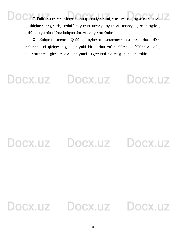 7. Folklor turizmi. Maqsad - xalq amaliy san'ati, marosimlari, og'zaki ertak va
qo'shiqlarni   o'rganish,   tashrif   buyurish   tarixiy   joylar   va   muzeylar,   shuningdek,
qishloq joylarda o‘tkaziladigan festival va yarmarkalar; 
8.   Xalqaro   turizm.   Qishloq   joylarida   turizmning   bu   turi   chet   ellik
mehmonlarni   qiziqtiradigan   bir   yoki   bir   nechta   yo'nalishlarni   -   folklor   va   xalq
hunarmandchiligini, tarix va tibbiyotni o'rganishni o'z ichiga olishi mumkin
38 