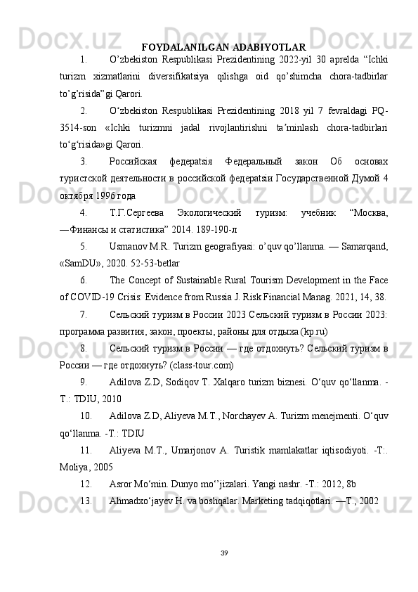 FOYDALANILGAN ADABIYOTLAR
1. O’zbekiston   Respublikasi   Prezidentining   2022-yil   30   aprelda   “Ichki
turizm   xizmatlarini   diversifikatsiya   qilishga   oid   qo’shimcha   chora-tadbirlar
to’g’risida”gi Qarori.
2. O zbekiston   Respublikasi   Prezidentining   2018   yil   7   fevraldagi   PQ-ʻ
3514-son   «Ichki   turizmni   jadal   rivojlantirishni   ta minlash   chora-tadbirlari	
ʼ
to g risida»gi Qarori.	
ʻ ʻ
3. Российская   федерatsiя   Федеральный   закон   Об   основах
туристской деятельности в российской федерatsiи Государственной Думой 4
октября 1996 года
4. Т.Г.Сергеева   Экологический   туризм:   учебник   “Москва,
―Финансы и статистика” 2014. 189-190-л
5. Usmanov   M . R .  Turizm   geografiyasi :  o ’ quv   qo ’ llanma . —  Samarqand ,
« SamDU », 2020. 52-53-betlar
6. The Concept  of Sustainable Rural  Tourism  Development  in the Face
of COVID-19 Crisis: Evidence from Russia J. Risk Financial Manag.  2021, 14, 38.
7. Сельский туризм в России 2023 Сельский туризм в России 2023:
программа развития, закон, проекты, районы для отдыха (kp.ru)
8. Сельский туризм  в России — где отдохнуть? Сельский туризм в
России — где отдохнуть? (class-tour.com)
9. Adilova Z.D, Sodiqov   Т . Xalqaro turizm biznesi. O‘quv qo‘llanma. -
Т .: TDIU, 2010 
10. Adilova Z.D, Aliyeva M.T., Norchayev A. Turizm menejmenti. O‘quv
qo‘llanma. - Т .: TDIU 
11. Aliyeva   M.T.,   Umarjonov   A.   Turistik   mamlakatlar   iqtisodiyoti.   -T:.
Moliya, 2005 
12. Asror Mo‘min. Dunyo mo‘’jizalari. Yangi nashr. - Т .: 2012, 8b 
13. Ahmadxo‘jayev H. va boshqalar. Marketing tadqiqotlari. — Т ., 2002 
39 