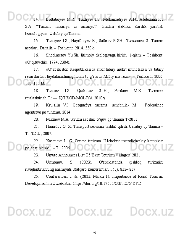 14. Boltaboyev   M.R.,   Tuxliyev   I.S.,   Muhamadiyev   A.N.,   Abduxamidov
S.A.   “Turizm:   nazariya   va   amaiiyot”   fanidan   elektron   darslik   yaratish
texnologiyasi. Uslubiy qo‘llanma
15. Tuxliyev   I.S.,   Hayitboyev   R.,   Safarov   B.SH.,   Tursunova   G.   Turizm
asoslari.  Darslik. – Toshkent. 2014. 330-b. 
16. Shodimetov   Yu.Sh.   Ijtimoiy   ekologiyaga   kirish.   1-qism.   –   Toshkent:
«O‘qituvchi», 1994, 238-b. 
17. «O‘zbekiston   Respublikasida   atrof   tabiiy   muhit   muhofazasi   va   tabiiy
resurslardan foydalanishning holati to‘g‘risida Milliy ma’ruza». – Toshkent, 2006,
110–150-bb.
18. Tuxliev   I.S.,   Qudratov   G‘.H.,   Pardaev   M.K.   Turizmni
rejalashtirish.T.: ― IQTISOD-MOLIYA 2010 y. 
19. Krujalin   V.I.   Geografiya   turizma:   uchebnik.-   M.   :   Federalnoe
agentstvo po turizmu, 2014. 
20. Mirzaev M.A Turizm asoslari o‘quv qo‘llanma T-2011
21. Hamidov O. X. Transport servisini tashkil qilish. Uslubiy qo‘llanma –
T.: TDIU, 2007. 
22. Xasanova   L.   G.   Osnovi   turizma.   “Uchebno-metodicheskiy   kompleks
po dessiplenie.” – T., 2006.
23. Unwto Announces List Of ‘Best Tourism Villages‘ 2021 
24. Usmonov,   S.   (2023).   O'zbekistonda   qishloq   turizmini
rivojlantirishning ahamiyati. Xalqaro konferentlar, 1 (2), 832– 837. 
25. Conferences,   J.   &.   (2023,   March   1).   Importance   of   Rural   Tourism
Development in Uzbekistan. https://doi.org/10.17605/OSF.IO/64ZYD
40 