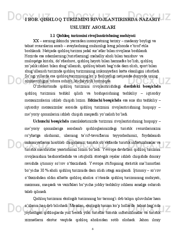 I BOB. QISHLOQ TURIZMI NI RIVOJLANTIRISHDA NAZARIY
USLUBIY ASOSLARI
1.1  Qishloq turizmini rivojlantirishning mo h iyati  
XX  – asrning ikkinchi yarmidan insoniyatning tarixiy – madaniy boyligi va 
tabiat resurslarini asrab – avaylashning muhimligi keng jahonda e’tirof etila 
boshlandi. Natijada qishloq turizmi jadal sur’atlar bilan rivojlana boshlandi. 
Hozirda esa odamlarning (turistlarning) mahalliy aholi bilan tanishuv  va 
muloqatga kirishi, do’stlashuvi, qishloq hayoti bilan hamnafas bo’lish, qishloq 
xo’jalik ishlari bilan shug’ullanish, qishloq tabiati bag’rida dam olish, sport bilan 
shug’ullanish turizmda qishloq turizmining imkoniyatlari katta ekanligini isbotladi.
So’ngi yillarda esa qishloq turizmining ko’p faoliyatligi natijasida dunyoda uning 
ommaviyligini tobora oshirib, kuchaytirib bormoqda. 
O‘zbekistonda   qishloq   turizmini   rivojlantirishdagi   dastlabki   bosqichda
qishloq   turizmini   tashkil   qilish   va   boshqarishning   tashkiliy   –   iqtisodiy
mexanizmlarini ishlab chiqish lozim.   Ikkinchi bosqichda   esa ana shu tashkiliy –
iqtisodiy   mexanizmlar   asosida   qishloq   turizmini   rivojlantirishning   huquqiy   –
me’yoriy qonunlarini ishlab chiqish maqsadli yo‘nalish bo‘ladi. 
Uchunchi   bosqichda   mamlakatimizda   turizmni   rivojlantirishning   huquqiy  –
me’yoriy   qonunlariga   asoslanib   qishloqlarimizdagi   turistik   resurslarimizni
ro‘yhatga   olishimiz,   ularning   ta’rif–tavsiflarini   tayyorlashimiz,   foydalanish
imkoniyatlarini hisoblab chiqishimiz, turistik ob’ektlarda turistik infratuzilmalar va
turistik marshrutlar yaratishimiz lozim bo‘ladi. Yevropa davlatlari qishloq turizmni
rivojlanishini bashoratlashda va istiqbolli strategik rejalar ishlab chiqishda doimiy
ravishda   ijtimoiy   so‘rov   o‘tkazishadi.   Yevropa   ittifoqining   statistik   ma’lumotlari
bo‘yicha 30 % aholi qishloq turizmida dam olish istagi aniqlandi.   Ijtimoiy – so‘rov
o‘tkazishdan   oldin   albatta   qishloq   aholisi   o‘rtasida   qishloq   turizmining   mohiyati,
mazmuni, maqsadi  va vazifalari bo‘yicha jiddiy tashkiliy ishlarni amalga oshirish
talab qilinadi.
Qishloq turizmini ekologik turizmning bir tarmog’i deb talqin qiluvchilar ham
o’zlarini haq deb bilishadi. Masalan, ekologik turizm ko’p hollarda  tabiat bag’rida
joylashgan qishloqlarda yuz beradi yoki turistlar turistik infratuzilmalar va turistik
xizmatlarni   ekotur   vaqtida   qishloq   aholisidan   sotib   olishadi.   Jahon   ilmiy
6 