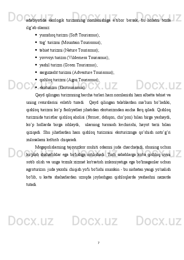 adabiyotida   ekologik   turizmning   nomlanishiga   e’tibor   bersak,   bu   holatni   tezda
ilg’ab olamiz:
   yumshoq turizm  (Soft Tourismus );
   tog’ turizmi  (Mountain Tourismus) ;
   tabiat turizmi  (Nature Tourismus) ;
   yovvoyi turizm  (Vilderness Tourismus) ;
   yashil turizm  (Green Tourismus) ;
   sarguzasht turizmi  (Adventure Tourismus) ;
   qishloq turizmi  (Agro Tourismus) ;
   ekoturizm  ( E kotourismus) .
Qayd qilingan turizmning barcha turlari ham nomlanishi ham albatta tabiat va
uning   resurslarini   eslatib   turadi.     Qayd   qilingan   talablardan   ma’lum   bo’ladiki,
qishloq turizmi ko’p faoliyatlari jihatidan ekoturizmdan ancha farq qiladi. Qishloq
turizmida turistlar qishloq aholisi (fermer, dehqon, cho’pon) bilan birga yashaydi,
ko’p   hollarda   birga   ishlaydi,     ularning   turmush   kechirishi,   hayot   tarzi   bilan
qiziqadi.   Shu   jihatlardan   ham   qishloq   turizmini   ekoturizmga   qo’shish   noto’g’ri
xulosalarni keltirib chiqaradi.
Megapolislarning tajovuzkor muhiti odamni juda charchatadi, shuning uchun
ko'plab   shaharliklar   ega   bo'lishga   intilishadi.   Turli   sabablarga   ko'ra   qishloq   uyini
sotib olish va unga texnik xizmat ko'rsatish imkoniyatiga ega bo'lmaganlar uchun
agroturizm  juda yaxshi chiqish yo'li bo'lishi mumkin - bu nisbatan yangi yo'nalish
bo'lib,   u   katta   shaharlardan   uzoqda   joylashgan   qishloqlarda   yashashni   nazarda
tutadi.
7 