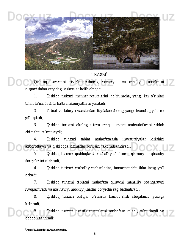 1-RASM 2
Qishloq   turizmini   rivojlantirishning   nazariy     va   amaliy     asoslarini
o’rganishdan quyidagi xulosalar kelib chiqadi:
1. Qishloq   turizmi   mehnat   resurslarini   qo’shimcha,   yangi   ish   o’rinlari
bilan ta’minlashda katta imkoniyatlarni yaratadi;
2. Tabiat   va   tabiiy   resurslardan   foydalanishning   yangi   texnologiyalarini
jalb qiladi;
3. Qishloq   turizmi   ekologik   toza   oziq   –   ovqat   mahsulotlarini   ishlab
chiqishni ta’minlaydi;
4. Qishloq   turizmi   tabiat   muhofazasida   investitsiyalar   kirishini
axborotlaydi va qishloqda xizmatlar servisini takomillashtiradi;
5. Qishloq   turizmi   qishloqlarda   mahalliy   aholining   ijtimoiy   –   iqtisodiy
darajalarini o’stiradi;
6. Qishloq   turizmi   mahalliy   mahsulotlar,   hunarmandchilikka   keng   yo’l
ochadi;
7. Qishloq   turizmi   tabiatni   muhofaza   qiluvchi   mahalliy   boshqaruvni
rivojlantiradi va ma’naviy, moddiy jihatlar bo’yicha rag’batlantiradi;
8. Qishloq   turizmi   xalqlar   o’rtasida   hamdo’stlik   aloqalarini   yuzaga
keltiradi;
9. Qishloq   turizmi   turistik   resurslarni   muhofaza   qiladi,   ta’mirlaydi   va
obodonlashtiradi;
2
 https://ru.freepik.com/photos/tourism
8 