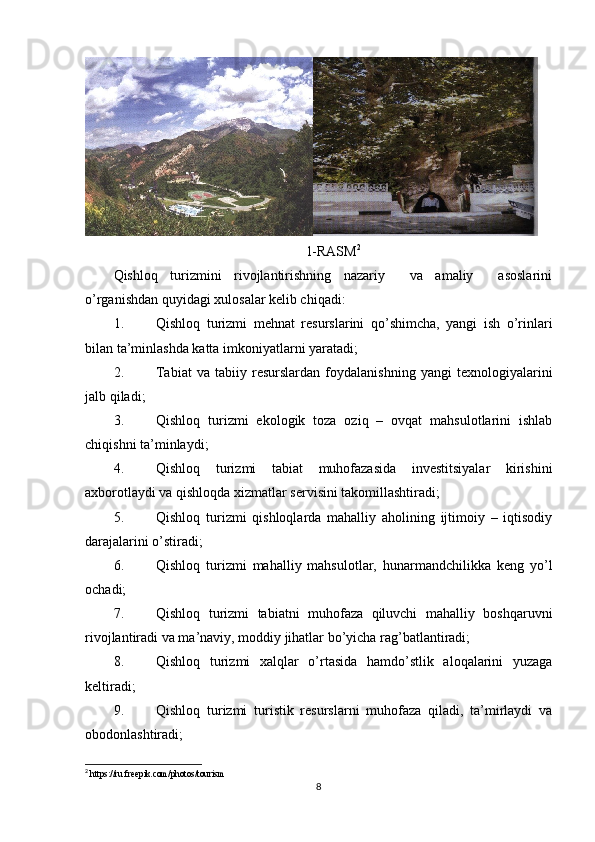 1-RASM 2
Qishloq   turizmini   rivojlantirishning   nazariy     va   amaliy     asoslarini
o’rganishdan quyidagi xulosalar kelib chiqadi:
1. Qishloq   turizmi   mehnat   resurslarini   qo’shimcha,   yangi   ish   o’rinlari
bilan ta’minlashda katta imkoniyatlarni yaratadi;
2. Tabiat   va   tabiiy   resurslardan   foydalanishning   yangi   texnologiyalarini
jalb qiladi;
3. Qishloq   turizmi   ekologik   toza   oziq   –   ovqat   mahsulotlarini   ishlab
chiqishni ta’minlaydi;
4. Qishloq   turizmi   tabiat   muhofazasida   investitsiyalar   kirishini
axborotlaydi va qishloqda xizmatlar servisini takomillashtiradi;
5. Qishloq   turizmi   qishloqlarda   mahalliy   aholining   ijtimoiy   –   iqtisodiy
darajalarini o’stiradi;
6. Qishloq   turizmi   mahalliy   mahsulotlar,   hunarmandchilikka   keng   yo’l
ochadi;
7. Qishloq   turizmi   tabiatni   muhofaza   qiluvchi   mahalliy   boshqaruvni
rivojlantiradi va ma’naviy, moddiy jihatlar bo’yicha rag’batlantiradi;
8. Qishloq   turizmi   xalqlar   o’rtasida   hamdo’stlik   aloqalarini   yuzaga
keltiradi;
9. Qishloq   turizmi   turistik   resurslarni   muhofaza   qiladi,   ta’mirlaydi   va
obodonlashtiradi;
2
 https://ru.freepik.com/photos/tourism
8