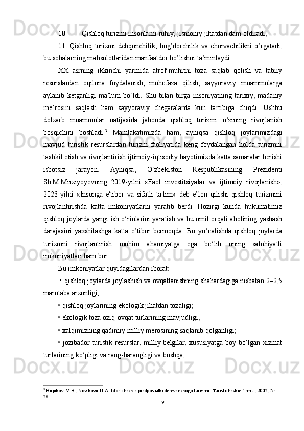 10.  Qishloq turizmi insonlarni ruhiy, jismoniy jihatdan dam oldiradi;
11.   Qishloq   turizmi   dehqonchilik,   bog’dorchilik   va   chorvachilikni   o’rgatadi,
bu sohalarning mahsulotlaridan manfaatdor bo’lishni ta’minlaydi.
XX   asrning   ikkinchi   yarmida   atrof-muhitni   toza   saqlab   qolish   va   tabiiy
resurslardan   oqilona   foydalanish,   muhofaza   qilish,   sayyoraviy   muammolarga
aylanib   ketganligi   ma’lum   bo‘ldi.   Shu   bilan   birga   insoniyatning   tarixiy,   madaniy
me’rosini   saqlash   ham   sayyoraviy   chegaralarda   kun   tartibiga   chiqdi.   Ushbu
dolzarb   muammolar   natijasida   jahonda   qishloq   turizmi   o‘zining   rivojlanish
bosqichini   boshladi. 3
  Mamlakatimizda   ham,   ayniqsa   qishloq   joylarimizdagi
mavjud   turistik   resurslardan   turizm   faoliyatida   keng   foydalangan   holda   turizmni
tashkil etish va rivojlantirish ijtimoiy-iqtisodiy hayotimizda katta samaralar berishi
isbotsiz   jarayon.   Ayniqsa,   O‘zbekiston   Respublikasining   Prezidenti
Sh.M.Mirziyoyevning   2019-yilni   «Faol   investitsiyalar   va   ijtimoiy   rivojlanish»,
2023-yilni   «Insonga   e'tibor   va   sifatli   ta'lim»   deb   e’lon   qilishi   qishloq   turizmini
rivojlantirishda   katta   imkoniyatlarni   yaratib   berdi.   Hozirgi   kunda   hukumatimiz
qishloq joylarda yangi ish o‘rinlarini yaratish va bu omil orqali aholining yashash
darajasini   yaxshilashga   katta   e’tibor   bermoqda.   Bu   yo‘nalishda   qishloq   joylarda
turizmni   rivojlantirish   muhim   ahamiyatga   ega   bo‘lib   uning   salohiyatli
imkoniyatlari ham bor. 
Bu imkoniyatlar quyidagilardan iborat: 
 • qishloq joylarda joylashish va ovqatlanishning shahardagiga nisbatan 2–2,5
marotaba arzonligi;
• qishloq joylarining ekologik jihatdan tozaligi; 
• ekologik toza oziq-ovqat turlarining mavjudligi; 
• xalqimizning qadimiy milliy merosining saqlanib qolganligi; 
• jozibador turistik resurslar, milliy belgilar, xususiyatga boy bo‘lgan xizmat
turlarining ko‘pligi va rang-barangligi va boshqa;
3
  Birjakov M.B., Novikova O.A. Istoricheskie predpos ы lki derevenskogo turizma. Turisticheskie firm ы , 2002, № 
28.
9 