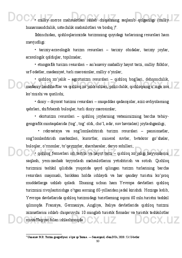 •   milliy   meros   mahsulotlari   ishlab   chiqishning   saqlanib   qolganligi   (milliy
hunarmandchilik, ustachilik mahsulotlari va boshq.) 4
. 
Ikkinchidan, qishloqlarimizda turizmning quyidagi  turlarining resurslari  ham
mavjudligi: 
•   tarixiy-arxeologik   turizm   resurslari   –   tarixiy   obidalar,   tarixiy   joylar,
arxeologik qoldiqlar, topilmalar; 
• etnografik turizm resurslari – an’anaviy mahalliy hayot tarzi, milliy folklor,
urf-odatlar, madaniyat, turli marosimlar, milliy o‘yinlar; 
•   qishloq   xo‘jalik   –   agroturizm   resurslari   –   qishloq   bog‘lari,   dehqonchilik,
madaniy landshaftlar va qishloq xo‘jalik ishlari, polizchilik, qishloqning o‘ziga xos
ko‘rinishi va qurilishi; 
• diniy – diyorat turizmi resurslari – muqaddas qadamjolar, aziz-avliyolarning
qabrlari, shifobaxsh buloqlar, turli diniy marosimlar; 
•   ekoturizm   resurslari   –   qishloq   joylarning   vatanimizning   barcha   tabiiy-
geografik mintaqalarida (tog‘, tog‘ oldi, cho‘l, adir, suv havzalari) joylashganligi;
  •   rekreatsiya   va   sog‘lomlashtirish   turizm   resurslari   –   pansionatlar,
sog‘lomlashtirish   markazlari,   kurortlar,   mineral   suvlar,   betakror   go‘shalar,
buloqlar, o‘rmonlar, to‘qayzorlar, sharsharalar, daryo sohillari; 
• qishloq fermerlari ish tartibi va hayot tarzi  – qishloq xo‘jaligi hayvonlarini
saqlash,   yem-xashak   tayyorlash   mahsulotlarini   yetishtirish   va   sotish.   Qishloq
turizmini   tashkil   qilishda   yuqorida   qayd   qilingan   turizm   turlarining   barcha
resurslari   majmuali,   birikkan   holda   ishlaydi   va   har   qanday   turistni   ko‘proq
muddatlarga   ushlab   qoladi.   Shuning   uchun   ham   Yevropa   davlatlari   qishloq
turizmini rivojlantirishga o‘tgan asrning 60-yillaridan jadal kirishdi. Hozirga kelib,
Yevropa davlatlarida qishloq turizmidagi turistlarning oqimi 60 mln.turistni tashkil
qilmoqda.   Fransiya,   Germaniya,   Angliya,   Italiya   davlatlarida   qishloq   turizmi
xizmatlarini ishlab chiqaruvchi 10 minglab turistik firmalar va turistik tashkilotlar
muvaffaqiyat bilan ishlashmoqda. 
4
 Usmanov M.R. Turizm geografiyasi: o’quv qo’llanma. — Samarqand, «SamDU», 2020.  52-53- betlar
10