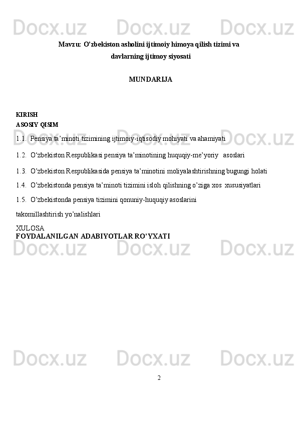 Mavzu:  O’zbekiston asholini ijtimoiy himoya qilish tizimi va 
davlarning ijtimoy siyosati
MUNDARIJA
KIRISH
ASOSIY QISIM
1.1.   Pensiya ta’ m i n oti  t izi m ini n g ijti m oiy -i q tiso d iy  m ohiyati   va aha m iya t i  
1.2.   O‘zbe k iston R e spu b li k asi pe n siya  t a’ m ino t i ni n g huqu q iy- m e’yoriy     asosla r i  
1.3.   O’zbe k iston R e spu b li k asi d a pe n siya ta’ m inoti n i   m oliyalas h ti r ish n i n g bugu n gi  h ola t i  
1.4.   O’zbe k iston d a pe n siya  t a’ m ino t i  t izi m ini isloh  q ilishning   o’ z iga   xos   xus u siya t lari  
1.5.   O’zbe k iston d a pe n siya  t i z i m ini qonuniy - huquqiy asoslari n i  
ta k o m illashti r ish yo’nalishla r i   
XULOSA  
FOYDALANILGAN ADABIYOTLAR RO’YXATI
2   