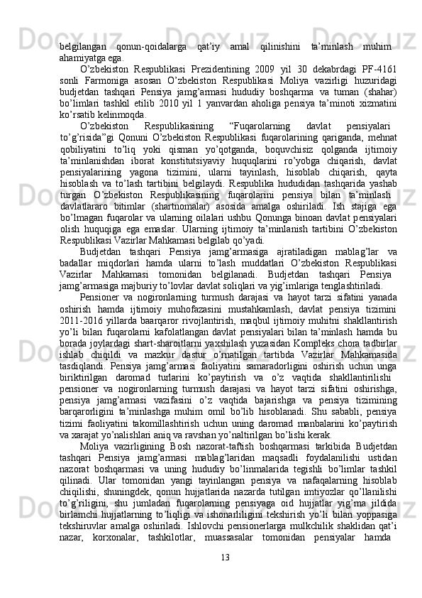 belgilang a n  qonun - qoidalarga  q a t ’ i y   a m al  qilinishini  ta’ m inlash  m uhi m   
aha m i y atga ega.  
O ’ zbekiston     Respublik a si     Pre z identining   2009     y il     30   d e k a b r d a gi     PF - 4161
sonli     Far m oniga     a sosan     O ’ zb e kiston     R e spublikasi     M oli y a     vazi r ligi     hu z urid a gi
budjetd a n   t a shqa r i   P ensi y a   ja m g ’ ar m asi   hududi y   boshqar m a     va   tu m an   (sh a har)
bo ’ li m lari   t a shkil   e tilib   2010   y il   1   y anva r d a n   aholiga   pensi y a   ta’ m inoti   xiz m atini
ko ’ rs a tib   k e lin m oqd a .   
O ’ zbekiston  R e spublik a sining  “ Fuqarola r ning  davl a t  p e nsi y alari
to ’ g ’ risida ” gi   Q onuni   O ’ zbekiston   R espublik a si   f uqarola r ining   qa r ig a nda,   m ehn a t
qobili y atini     to ’ liq     yoki     qis m an     y o ’ qotganda,     boquv c hisiz     qolgand a     ijti m oi y
ta’ m inl a nishdan     ibo r at     konstitutsi y avi y     huquqla r ini     ro ’ y obga     chiqa r ish,     d a vl a t
p e nsi y alarining     y agona     ti z i m ini,     ula r ni     ta y inl a sh,     hisoblab     chiqa r ish,     qa y t a
hisoblash   va   to ’ lash   tartibini   b e lgila y di.   R espublika   hududidan   tashqa r ida   y ash a b
tu r g a n  O ’ zb e kiston  Respublik a sining  fuqarola r ini  p e nsi y a  bil a n  ta’ m inl a sh
d a vl a tlararo     biti m lar     (sha r tno m alar)     a sosid a     a m alga     oshi r il a di.     I sh     stajig a     eg a
bo ’ l m agan   f uqa r olar   va   ularning   oil a la r i   ushbu   Qonunga   bino a n  davl a t   p e nsi y alari
olish   huquqiga   e ga   em aslar.   Ularning   ijti m oi y   ta’ m inlanish   t a rtibini   O ’ zb e kiston
Respublik a si Va z i r la r  Mahka m asi belgilab   qo ’ y adi.  
Budjetdan       t a shq a ri       Pensi y a       ja m g ’ ar m asiga       ajratil a digan       m abl a g ’ lar       v a
b a dallar     m iqdorlari     ha m da     ula r ni     to ’ l a sh     m uddatla r i     O ’ zb e kiston     Respublik a si
Vazirlar  M ahka m asi  to m onid a n  belgilanadi.  B udj e tdan  t a shqa r i  P e nsi y a
ja m g ’ ar m asiga  m ajburi y  to ’ lovlar   d a vlat   soliqlari   va  y ig ’ i m lariga tengl a shtiril a di.   
Pensioner   va   nogironl a rning   tur m ush   da r ajasi   va   ha y ot   tarzi   sif a tini   y anad a
oshirish     ha m da     ijti m oi y     m uhofazasini     m ustahka m lash,     d a vlat     p e nsi y a     ti z i m ini
2011-2016   y illa r da   baarq a ror   r ivo j lantirish,   m aqbul   ijti m oi y   muhitni   sh a kll a nti r ish
y o ’ li   bil a n   fuq a rola r ni   kafol a tlang a n d a vl a t   pensi y ala r i bil a n ta ’ m inlash   ha m da   bu
bo r ada jo y lard a gi sh a rt-sha r oitla r ni   y axshilash   y uz a sid a n Ko m pleks chora t a dbi r l ar
ishlab     c hiqildi     va     m azku r     d a stu r     o ’ rnatilg a n     tartibda     Va z irlar     M ahka m asid a
tasdiql a ndi.   Pensi y a   ja m g ’ ar m asi   faoli y atini   sa m arado r ligini   oshi r ish   uchun   ung a
bi r ikti r ilg a n  daro m ad  tu r la r ini  ko ’ pa y tirish  va  o ’ z  v a qtida  shakll a ntirilishi
p e nsioner   va   nogi r onl a rning   tur m ush   d a rajasi   va   ha y ot   tarzi   si f atini   oshirishga ,
p e nsi y a     ja m g ’ ar m asi     vazi f asini     o ’ z     v a qtida     baja r ishga     va     pensi y a     ti z i m ining
ba r qa r orligini   ta’ m inlashga   m uhi m   o m il   bo ’ lib   hisoblan a di.   S hu   s a b a bli,   p e nsi y a
ti z i m i   faoli y atini   tako m illashti r ish   u c hun   uning   da r o m ad   m anbala r ini   ko ’ pa y ti r ish
va xarajat  y o ’ nalishl a ri aniq va  r avshan  y o ’ naltirilgan   bo ’ lishi kerak.  
Moli y a   va z irligining   Bosh   na z or a t-taftish   boshqar m asi   tarkibida   B udjetd a n
tashqa r i     Pensi y a     ja m g ’ ar m asi     m ablag ’ laridan     m aqs a dli     fo y dalanilishi     ustid a n
na z or a t   boshqar m asi   va   uning   hududi y   bo ’ lin m alarida   t e gishli   bo ’ li m lar   t a shkil
qilin a di.     Ular     to m onid a n     y angi     ta y inlangan     p e nsi y a     va     nafaqala r ning     hisobl a b
chiqilishi,   shuningd e k,   qonun   hujjatl a rid a   nazarda   tutilgan   i m ti y ozlar   qo ’ llanilishi
to ’ g ’ riligini,   shu   ju m ladan   fuqa r ol a rning   p e nsi y aga   oid   hujjatlar   y ig’ m a   jildid a
bi r la m chi   hujjatl a rning   to ’ liqligi   va   ishon a rliligini   t e kshirish   y o ’ li   bilan   y oppasig a
tekshi r uvlar   a m alga   oshi r il a di.   Ishlovchi   pensionerlarga   m ulkchilik   shaklid a n   qat ’ i
nazar,  ko r xonal a r,  tashkilotlar,  m uass a s a lar  to m onid a n  pensi y alar  ha m d a   
13   
