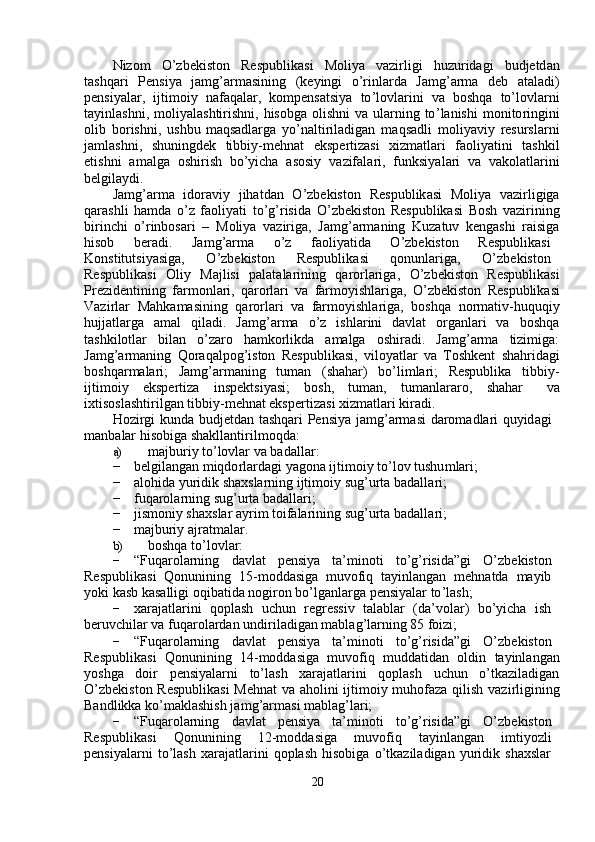 Nizo m     O ’ zbekiston     Respublik a si     M oli y a     vazi r ligi     hu z u r idagi     budjetd a n
tashqa r i     P e nsi y a     ja m g ’ ar m asining     ( keyingi     o ’ rinla r da     Ja m g ’ ar m a     deb     a t a ladi )
p e nsi y alar,   ijti m oi y   nafaq a lar,   ko m pens a tsi y a   to ’ lovla r ini   v a   boshqa   to ’ lovla r ni
ta y inlashni,   m oli y al a shtirishni, hisobga  olishni  va ularning to ’ l a nishi   m onito r ingini
olib   bo r ishni ,   ushbu   m aqs a dl a rg a   y o ’ naltiriladigan   m aqsadli   m oli y avi y   resursla r ni
ja m lashni ,     shuningdek     tibbiy- m ehn a t     e ksp e rtiz a si     xiz m atla r i     faoli y atini     t a shkil
etishni   a m alg a   oshi r ish   bo ’ y icha   asosi y   va z if a la r i,   f unksi y al a ri   va   v a kol a tlarini
belgila y di.  
Ja m g ’ ar m a     idoravi y     jihatd a n     O ’ zbekiston     Respublik a si     Moli y a     vazirligiga
qarashli   ha m da   o ’ z   faoli y ati   to ’ g ’ risida   O ’ zbekiston   R e spublikasi   B osh   vazi r ining
bi r in c hi   o ’ rinbos a ri   –   M oli y a   vaziriga,   Ja m g ’ ar m aning   Ku z atuv   k e ngashi   r a isig a
hisob  be r adi.  J a m g ’ ar m a  o ’ z  faoli y atida  O ’ zb e kiston  R espublik a si
Konstitutsi y asiga,  O ’ zbekiston  R e spublik a si  qonunlariga,  O ’ zbekiston
Respublik a si     Oli y     Majlisi     palat a la r ining     qa r o r lariga ,     O ’ zb e kiston     R espublik a si
Prezid e ntining   far m onl a ri,   qa r orlari   va   far m o y ishla r iga,   O ’ zbekiston   R e spublik a si
Vazirlar   M a hka m asining   qa r o r lari   va   far m o y ishla r iga,   boshq a   nor m ativ - huquqi y
hujjatla r ga     a m al     qiladi .     Ja m g ’ ar m a     o ’ z     ishla r ini     d a vlat     o r g a nla r i     v a     boshq a
tashkilotlar     bil a n     o ’ zaro     ha m korlikda     am alga     oshi r adi.     J a m g ’ ar m a     tizi m ig a :
Ja m g ’ ar m aning   Qor a qalpog ’ iston   R e spublik a si,   vilo y atlar   va   T oshkent   sh a hrid a gi
boshq a r m alari;     Ja m g ’ ar m aning     tu m an     (sh a har)     bo ’ li m lari;     Respublika     tibbiy-
ijti m oi y   ekspertiz a   inspektsi y asi;  bosh,  tu m an,  tu m anlararo,  shah a r   v a
ixtisosl a shtirilgan   tibbiy- m ehn a t ekspe r ti z asi   xiz m atlari   ki r adi.  
Hozi r gi   kunda   budjetd a n   t a shqari   P ensi y a   ja m g ’ ar m asi   da r o m adl a ri   qu y id a gi  
m anb a lar hisobiga   shakll a nti r il m oqda:  
a)   m ajburi y  to ’ lovlar va badalla r :  
−   belgilang a n  m iqdo r l a rd a gi  y agona   ijti m oiy to ’ lov   tushu m lari;  
−   alohida  y uridik   shaxsla r ning ijti m oi y  sug ’ urta badalla r i;  
−   fuqarola r ning sug ’ urta badalla r i;  
−   jis m oni y  sh a xslar a y ri m  toifalarining sug ’ urta badalla r i;  
−   m ajburi y  ajrat m alar.  
b)   boshqa   to ’ lovl a r:  
−   “ Fuqa r ol a rning  d a vlat  p e nsi y a  ta’ m inoti  to ’ g ’ risida”gi  O ’ zb e kiston  
Respublik a si     Qonunining     15- m odd a siga     m uvofiq     ta y inl a ng a n     m ehnatda     m a y ib  
y oki k a sb k a s a lligi   oqib a tida nogi r on   bo ’ lganlarga p e nsi y alar to ’ lash;  
−   xaraj a tl a rini     qopl a sh     uchun     r e gr e ssiv     t a lablar     ( da ’ volar)     bo’ y icha     ish  
be r uvchilar va  f uqa r ola r dan   undi r il a digan   m abl a g ’ larning   85  f oizi;  
−   “ Fuqa r ol a rning  d a vlat  p e nsi y a  ta’ m inoti  to ’ g ’ risida”gi  O ’ zb e kiston
Respublik a si   Qonunining   14- m oddasiga   m uvofiq   m udd a tid a n   oldin   ta y inl a ng a n
y oshga     doir     p e nsi y ala r ni     to ’ l a sh     xara j atlarini     qoplash     u c hun     o ’ tka z il a dig a n
O ’ zbekiston R e spublikasi  M e hn a t va   a holini ijti m oi y   m uhofaza qilish v a zi r ligining
Bandlikka   ko’ m aklashish ja m g ’ ar m asi  m abl a g ’ la r i;  
−   “ Fuqa r ol a rning  d a vlat  p e nsi y a  ta’ m inoti  to ’ g ’ risida”gi  O ’ zb e kiston
Respublik a si  Qonunining  12- m oddasiga  m uvo f iq  ta y inl a ng a n  i m ti y ozli
p e nsi y alarni   to ’ l a sh   xaraj a tl a rini   qopl a sh   hisobiga   o ’ tka z il a digan   y uridik   sh a xsl ar   
20   