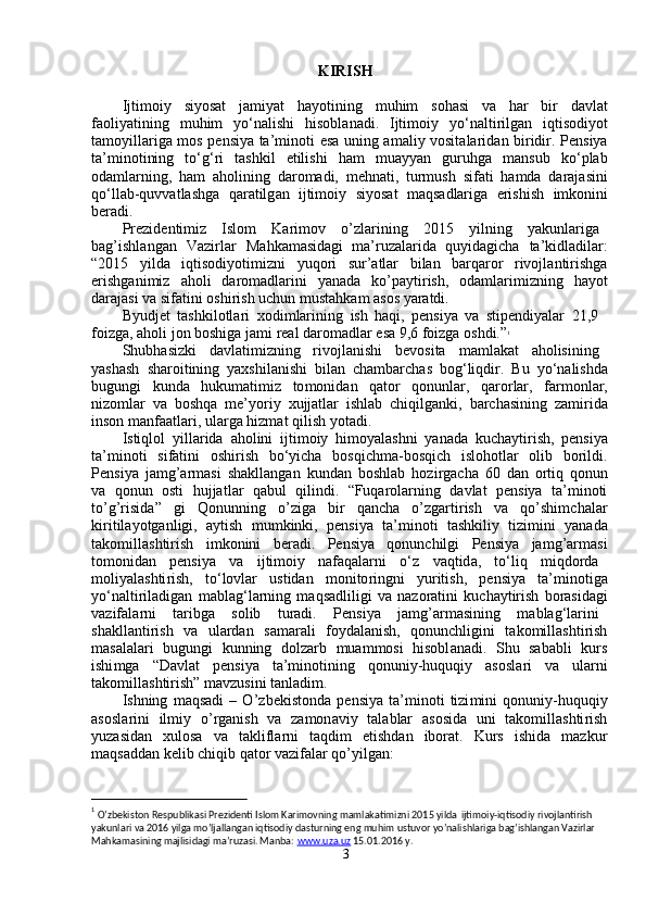 KIRI S H  
Ijti m oi y      si y osat      ja m i y at      ha y otining      m uhi m      sohasi      va      har      bir      d a vl a t
faoli y atining     m uhi m     y o ‘ nalishi     hisobl a nadi.     Ijti m oi y     y o ‘ naltirilgan     iqtisodi y ot
ta m o y illa r iga   m os p e nsi y a ta’ m inoti   e sa uning a m ali y   vosit a la r id a n bi r idir. P e nsi y a
ta’ m inotining     to ‘ g ‘ ri     t a shkil     etilishi     h a m     m uay y an     guruhga     m ansub     ko ‘ pl a b
oda m larning,   ha m   aholining   da r o m adi,   m ehn a ti,   tur m ush   si f ati   ha m da   darajasini
qo ‘ ll a b-quvvatlashg a   qaratilg a n   ijti m oi y   si y os a t   m aqs a dlarig a   erishish   i m konini
beradi.     
Prezid e nti m iz  Islo m   Kari m ov  o ’ zla r ining  2015  y ilning  y akunlarig a
b a g ’ ishl a ng a n     Vazi r lar     Mahka m asidagi   m a ’ ruzalarida   qu y idagicha     ta ’ kidl a dil ar :
“ 2015     y ilda     iqtisodi y oti m izni     y uqo r i     sur ’ atlar     bilan     ba r q a ror     rivojl a nti r ishg a
erishg a ni m iz     aholi     da r o m adlarini     y anada     ko ’ pa y ti r ish,     od a m lari m izning     ha y ot
daraj a si   va sif a tini oshi r ish   u c hun  m ust a hka m  asos  y aratdi.     
B y udjet   t a shkilotla r i   xodi m larining   ish   haqi,   p e nsi y a   va   stip e ndi y alar   21,9  
foizga,  a holi jon boshiga ja m i real daro m adlar  e sa 9 , 6 foi z ga   oshdi.” 1
    
Shubh a si z ki  d a vl a ti m izning  rivojlanishi  bevosita  m a m lak a t  aholisining
y ashash   sha r oitining   y axshil a nishi   bil a n   c ha m barch a s   bog ‘ liqdir.   Bu   y o ‘ nalishd a
bugungi     kunda     huku m ati m iz     to m onid a n     q a tor     qonunlar,     qaro r lar,     f ar m onlar ,
ni z o m lar   va   boshq a   m e’ y ori y   xujjatlar   ishl a b   chiqilganki,   ba r ch a sining   z a m irid a
inson  m anfaatla r i, ul a rga   hiz m at qilish  y ot a di.   
Istiqlol   y illa r ida   a holini   ijti m oi y   hi m o y alashni   y anad a   ku c ha y tirish,   p e nsi y a
ta’ m inoti     si f atini     oshi r ish     bo ‘ y icha     bosqi c h m a-bosqi c h     islohotlar     olib     bo r ildi .
Pensi y a   ja m g ’ ar m asi   sh a kll a ng a n   kund a n   boshl a b   ho z i r ga c ha   60   d a n   o r tiq   qonun
va     qonun     osti     hujjatl a r     qabul     qilindi .     “ Fuqarola r ning     d a vlat     p e nsi y a     ta ’ m inoti
to ’ g ’ risida ”     gi     Q onunning     o ’ ziga     bi r     q a ncha     o ’ zga r ti r ish     v a     qo ’ shi m chal ar
ki r itila y otganligi,     a y tish     m u m kinki ,     pensi y a     ta’ m inoti     tashkili y     tizi m ini     y an a d a
tako m ill a shtirish     i m konini     beradi.     P e nsi y a     qonunchilgi     P e nsi y a     ja m g ’ ar m asi
to m onid a n  pensi y a  va  i j ti m oi y   nafaqalarni  o ‘ z  v a qtid a ,  to ‘ liq  m iqdo r d a
m oli y alashti r ish,     to ‘ lovlar     ustidan     m onito r ingni     y uritish,     pensi y a     ta’ m inotig a
y o ‘ nalti r iladigan   m ablag ‘ l a rning   m aqs a dliligi   va   na z or a tini   ku c ha y tirish   borasid a gi
va z if a la r ni  taribg a   solib  turadi.  Pensi y a  ja m g ’ ar m asining  m abl a g ‘ la r ini
sh a kllanti r ish     va     ul a rd a n     sa m arali     fo y d a lanish,     qonunchligini     t a ko m ill a shti r ish
m asal a la r i     bugungi     kunning     dolzarb     m ua m m osi     hisobl a n a di.     Shu     s a b a bli     ku r s
ishi m ga       “ Davl a t       p e nsi y a       ta’ m inotining       qonuniy-huquqi y       asosla r i       va       ul ar ni
tako m ill a shtirish”  m av z usini tanl a di m .  
Ishning   m aqsadi   –   O ’ zb e kistonda   p e nsi y a   ta’ m inoti   tizi m ini   qonuniy-huquqi y
asosla r ini     il m i y     o ’ rganish     va     zamon a vi y     tal a blar     asosida     uni     t a ko m illashti r ish
y uzasidan     xulosa     va     taklifl a rni     t a qdi m     etishd a n     iborat.     K urs     ishida     m azku r
m aqs a dd a n   kelib chiqib   q a tor   va z if a lar   qo ’ y ilgan:  
                                              
1
 O’zbekiston Respublikasi Prezidenti Islom Karimovning mamlakatimizni 2015 yilda   ijtimoiy-iqtisodiy rivojlantirish  
yakunlari va 2016 yilga mo’ljallangan iqtisodiy dasturning eng muhim ustuvor yo’nalishlariga bag’ishlangan Vazirlar  
Mahkamasining majlisidagi ma’ruzasi. Manba:   www.uza.uz   15.01.2016 y.  
3   