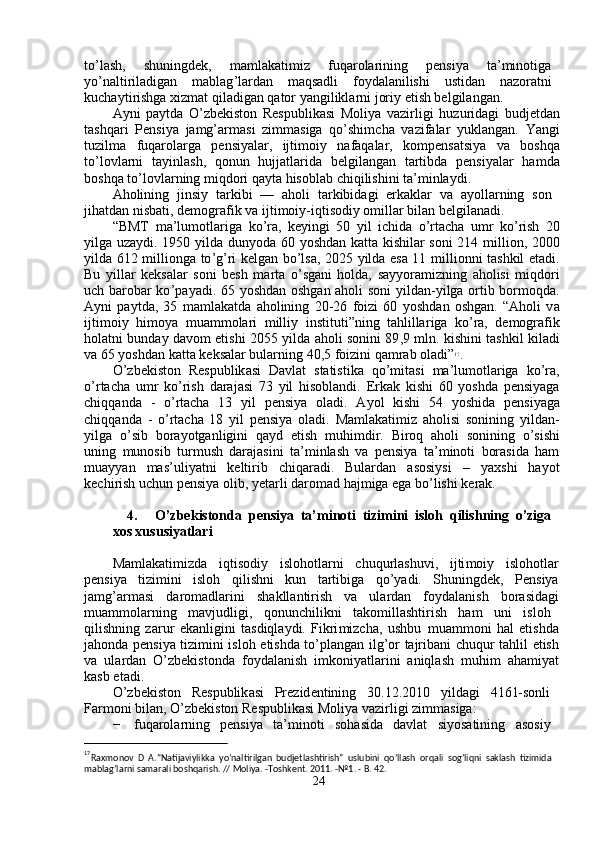 to ’ l a sh,  shuningd e k,  m a m lakati m iz  fuqa r ola r ining  p e nsi y a  ta’minotiga
y o ’ nalti r iladigan  m ablag ’ la r d a n  m aqsadli  fo y dal a nilishi  ustid a n  n a zo ra tni
kucha y ti r ishga   xiz m at qil a digan   q a tor  y angilikla r ni jori y  etish belgilang a n.  
A y ni   pa y tda   O ’ zbekiston   Respublik a si   M oli y a   vazi r ligi   hu z u r id a gi   budjetd a n
tashqa r i   Pensi y a   jamg’ar m asi   zi m m asiga   qo ’ shi m cha   va z if a la r   y ukl a ng a n.   Yangi
tu z il m a     fuqarola r g a     pensi y alar,     ijti m oiy     nafaq a lar,     ko m pens a tsi y a     va     boshq a
to ’ lovla r ni     ta y inl a sh ,     qonun     hujjatl a rida     belgilang a n     tartibd a     p e nsi y alar     ha m d a
boshqa   to ’ lovl a rning   m iqdo r i qa y ta hisobl a b chiqilishini   ta’ m inla y di.  
Aholining     jinsi y     ta r kibi     —     a holi     ta r kibid a gi     e r k a klar     va     a y olla r ning     son  
jih a tdan   nisbati, de m og r afik   va ijti m oiy-iqtisodi y  o m illar   bil a n   belgilan a di.  
“ BMT   m a ’ lu m otla r iga   ko ’ ra,   ke y ingi   50   y il   ichida   o ’ rta c ha   u m r   ko ’ rish   20
y ilga uza y di. 1950   y ilda dun y oda 60   y oshd a n k a tta kishilar soni 214   m illion, 2000
y ilda 612   m illionga to ’ g ’ ri k e lgan bo ’ lsa, 2025   y ilda es a   11   m illionni tashkil   e tadi .
Bu   y illar   k e ksal a r   soni   b e sh   m arta   o ’ sg a ni   holda,   say y ora m izning   a holisi   m iqdo r i
u c h barobar ko ’ pa y adi. 65   y oshd a n oshg a n aholi soni   y ild a n- y ilga ortib bor m oqda .
A y ni   pa y tda,   35   m a m lakatda   a holining   20-26   f oizi   60   y oshd a n   oshg a n.   “ Aholi   v a
ijti m oi y   hi m o y a   m uam m olari   m illi y   instituti ” ning   t a hlilla r iga   ko ’ ra,   de m ografik
hol a tni bunda y   davo m   etishi 2055   y ilda   a holi sonini 89 , 9   m ln. kishini t a shkil kil a di
va 65  y oshd a n katta   keksal a r bularning   40 , 5 foi z ini qa m rab ol a di” 17
.  
O ’ zbekiston   R e spublik a si   Davlat   statistika   qo ’ m itasi   m a ’ lu m otl a riga   ko ’ ra ,
o ’ rta c ha   u m r   ko ’ rish   daraj a si   73   y il   hisoblandi.   Erk a k   kishi   60   y oshda   p e nsi y ag a
chiqq a nda     -     o ’ rta c ha     13     y il     pensi y a     oladi.     A y ol     kishi     54     y oshida     p e nsi y ag a
chiqq a nda   -   o ’ rta c h a   18   y il   pensi y a   ol a di.   Ma m lakati m iz   aholisi   sonining   y ild a n-
y ilga   o ’ sib   bora y otganligini   qa y d   etish   m uhi m dir.   B iroq   a holi   sonining   o ’ sishi
uning   m unosib   tur m ush   daraj a sini   ta’ m inlash   va   p e nsi y a   ta’ m inoti   bor a sida   ha m
m uay y an     m as ’ uli y atni     keltirib     chiqaradi.     Bulardan     a sosi y si     –     y axshi     ha y ot
ke c hi r ish   u c hun   pensi y a olib,  y etarli daro m ad haj m iga  e ga bo ’ lishi   kerak.  
4.  O’zbe k iston d a   pe n siya   ta’ m i n oti   t izi m ini   isloh   qilish n ing   o’ z iga  
xos xus u siyatla r i  
Ma m lakati m izda     iqtisodi y     islohotl a rni     chuqu r lashuvi,     ijti m oi y     islohotla r
p e nsi y a     ti z i m ini     isloh     qilishni     kun     t a rtibig a     qo ’ y adi.     Shuningd e k,     P e nsi y a
ja m g ’ ar m asi       da r o m adl a rini       sh a kll a nti r ish       va      ula r dan       fo y d a lanish      bor a sid a gi
m ua mm olarning  m avjudligi,  qonunchilikni  t a ko m illashti r ish  ha m   uni  isloh
qilishning   zarur   e k a nligini   t a sdiqla y di.   Fikri m izcha,   ushbu   m uam m oni   hal   e tishd a
jahonda p e nsi y a ti z i m ini isloh   e tishda to ’ pl a ng a n ilg ’ or tajrib a ni   c huqur tahlil   e tish
va   ula r d a n   O ’ zbekistonda   f o y dal a nish   i m koni y atla r ini   aniql a sh   m uhi m   aha m i y at
kasb  e t a di.  
O ’ zbekiston      Respublik a si      Pr e zid e ntining      30.12.2010      y ild a gi      4161-sonli  
Far m oni bil a n, O ’ zb e kiston R e spublikasi   Moli y a vazirligi  z i mm asiga:  
−   fuqarola r ning     pensi y a     ta’ m inoti     soh a sida     d a vlat     si y osatining     asosi y   
                                              
17
Raxmonov   D   A.“Natijaviylikka   yo’naltirilgan   budjetlashtirish”   uslubini   qo’llash   orqali   sog’liqni   saklash   tizimida  
mablag’larni samarali boshqarish. // Moliya. -Toshkent. 2011. -№1. - B. 42.   
24   