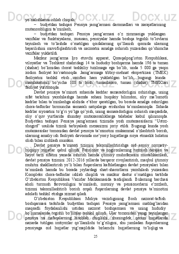 y o ’ nalishlarini ishl a b   chiqish;  
−   budjetd a n   t a shqa r i   P ensi y a   ja m g ’ ar m asi   da r o m adlari   va   xara j atlarining  
m utanosibligini ta’ m inl a sh;  
−   budjetd a n      t a shqari      Pensi y a      ja m g ’ ar m asi      o ’ z      zi m m asiga      y uklang a n  
va z if a lar   va   f unktsiyala r ni,   xusus a n,   p e nsi y alar   ha m da   boshq a   tegishli   to ’ lovla r ni
ta y inlash     va     to ’ l a shda     o ’ rn a tilg a n     qoidala r ning     qo ’ ll a nish     qis m ida     ula r ning
bajarilishini   m uvofiqlashtirish   va   na z oratni   a m alga   oshi r ish   y uzasid a n   qo ’ shi m cha
va z if a lar  y uklatildi.  
Mazkur     ja m g ’ ar m a     Ijro     etuvchi     appa r at,     Qoraq a lpog ’ iston     Respublik a si ,
vilo y atlar   va   Toshk e nt   sh a h r idagi   14   ta   hududi y   boshqar m a   ha m da   196   ta   tu m an
(shah a r)   bo ’ li m id a n   ibor a t   tashkili y   tu z il m aga   ega   bo ’ lib,   unda   5   000   ga   y aqin
xodi m   faoli y at   ko ’ rsat m oqda.   Ja m g’ar m aga   tibbiy- m ehn a t   e ksp e rtiz a si   (TMEK )
faoli y atini  t a shkil  etish  va z ifasi  ha m   y ukl a tilgan  bo ’ lib,  bugungi  kund a
m a m lakati m iz     bo ’ y icha     108     ta     bosh,     tu m anlararo,     tu m an     (shah a r)     TMEKla r i
faoli y at  y urit m oqda.  
Davl a t   p e nsi y a   ta ’ m inoti   soh a sid a   k a d r la r   sa m aradorligini   oshirishga,   uning
si f at     ta r kibini     y axshil a shga     ha m da     soh a ni     huquki y     bili m don,     oli y     m a ’ lu m otli
k a drl a r   bil a n   ta’ m inlashga   a lohida   e ’ tibo r   qaratilgan,   bu   bo r ada   a m alga   oshi r ilg a n
chora - t a dbirlar   bir m un c ha   sa m arali   n a tij a larga   e r ishishni   ta’ m inla m oqda.   Soh a d a
k a drl a r si y osatini to ’ g ’ ri   y o ’ lga qo’ y ish, uning sa m aradorligini oshirish   m aqs a dida ,
oli y     o ’ quv     y urtla r ida     shunda y     m utax a sssilikla r ga     tal a b a lar     k a bul     qilin m oqd a .
Budjetdan   tashqa r i   Pensi y a   ja m g ’ ar m asi   tizi m id a   y osh   m utaxassisla r ni   “ Ustoz -
shogi r d ”   usulida   ti z i m li   tarbi y alash   m ex a niz m i   jo r i y   etildi .   B ugungi   kund a   y osh
m utaxassislar   to m onid a n   d a vlat   p e nsi y a   ta ’ m inotini   m uka mm al   o ’ zlashti r ib   bo r ish ,
ul a rning   a m ali y   ish   f aoli y ati   d a vo m ida   m e ’ y ori y   hujjatla r ga   rio y a   et m aslik   hol a tini
olish   bil a n   izohl a sh   m u m kin .  
Davl a t   pensi y a   ta ’ m inoti   ti z i m ini   tako m ill a shti r ishga   oid   asosi y   nor m ativ -
huquqi y   xujjatlar   q a bul   qilindi .   P e nsion e r   va   nogi r onlarning   tur m ush   darajasi   v a
ha y ot   tarzi   sif a tini   y an a da   oshirish   ha m da   ijti m oi y   m uhofazasini   m ust a hka m lash ,
d a vl a t   p e nsi y a   tizi m ini   2012 - 2016   y illa r d a   ba r qa r o r   rivojl a nti r ish ,   m aqbul   ijti m oi y
m uhitni   sh a kll a ntirish   y o ’ li   bil a n   f uqa r ol a rni   kafol a tlang a n   d a vlat   pensi y alari   bil a n
ta ’ m inl a sh     ha m da     bu     bor a da     jo y lard a gi     sha r t - sh a roitla r ni     yaxshilash     y uzasid a n
Ko m pleks     c hora - tadbi r la r     ishl a b     chiqildi     v a     m azkur   d a stu r   o ’ rnatilg a n     t a rtibd a
O ’ zbekiston   R e spublik a si   Vazi r lar   M ahk am asida   t a sdiql a ndi .   Bularning   barch a si
aholi     tur m ush     f a rovonligini     ta ’ m inl a sh ,     nu r oni y     va     p e nsione r la r ni     e ’ zozl a sh ,
ti z i m ni     t a ko m illashtirib     bo r ish     orqali     fuqa r ol a rning     d a vlat     pensi y a     ta ’ m inotini
adol a tli   tashkil   etishga   xiz m at   qil a di .  
O ’ zbekiston   R e spublikasi   Moli y a   v a zi r ligining   B osh   na z or a t - taftish
boshq a r m asi     ta r kibida     budjetd a n     t a shqari     Pensi y a     ja m g ’ ar m asi     m abl a g ’ larid a n
m aqs a dli   f o y dal a nilishi   ustidan   na z o r at   boshqar m asi   v a   uning   hududi y
bo ’ lin m alarida   t e gishli   bo ’ li m lar   t a shkil   qilindi .   Ular   to m onid a n   y angi   ta y inlang a n
p e nsi y a     va     na f aq a l a rning     hisoblab     c hiqilishi ,     shuningdek ,     qonun     hujjatla r id a
nazarda   tutilg a n   i m ti y ozlar   qo ’ ll a nilishi   to ’ g ’ riligini ,   shu   ju m lad a n   f uq a rola r ning
p e nsi y aga   oid   hujjatlar   y ig ’ m ajildid a   bi r la m chi   hujjatl a rning   to ’ liqligi   v a   
25   