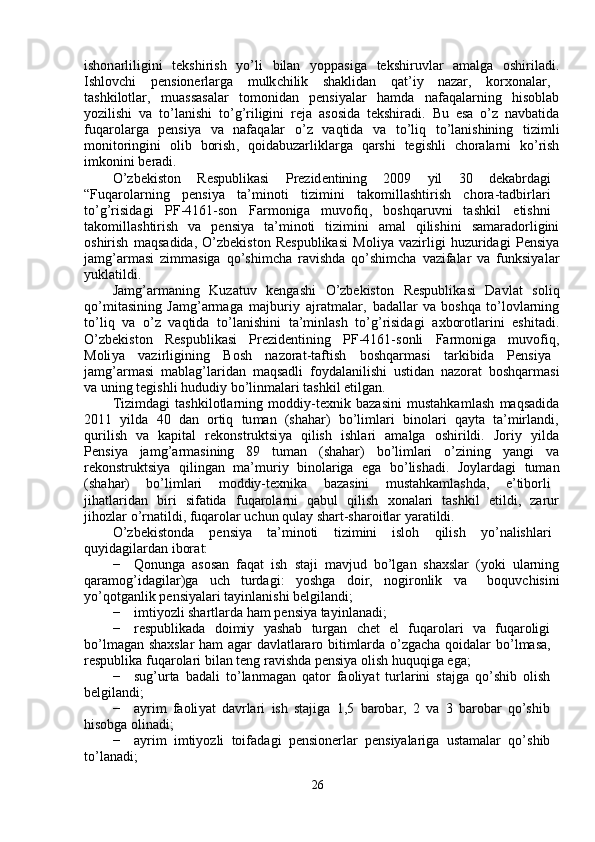 ishon a rliligini     t e kshirish     y o ’ li     bilan     y oppasiga     tekshi r uvl a r     a m alga     oshiril a di .
Ishlovchi   p e nsione r la r ga   m ulk c hilik   sh a klid a n   q a t ’ i y   nazar ,  ko r xon a lar ,
tashkilotlar ,     m uass a salar     to m onid a n     pensi y alar     ha m da     nafaqalarning     hisobl a b
y ozilishi   v a   to ’ lanishi   to ’ g ’ riligini   reja   a sosida   tekshi r adi .   B u   esa   o ’ z   navb a tid a
fuqarola r ga     pensi y a     va     nafaq a lar     o ’ z     v a qtida     va     to ’ liq     to ’ lanishining     tizi m li
m onitoringini     olib     borish ,     qoidabuz a rliklarg a     q a rshi     tegishli     chorala r ni     ko ’ rish
i m konini   beradi .  
O ’ zbekiston   R e spublikasi   P r ezid e ntining   2009  y il   30  d e k a b r d a gi
“ Fuqa r ol a rning   p e nsi y a   ta ’ m inoti   tizi m ini   t a ko m ill a shti r ish   chora - t a dbi r la r i
to ’ g ’ risid a gi   PF -4161- son   Far m onig a   m uvofiq ,  boshqa r uvni   t a shkil   etishni
tako m ill a shtirish     v a     pensi y a     ta ’ m inoti     ti z i m ini     a m al     qilishini     sa m aradorligini
oshirish   m aqs a dida ,   O ’ zbekiston   R e spublikasi   M oli y a   va z irligi   huzu r idagi   P e nsi y a
ja m g ’ ar m asi   zi mm asiga   qo ’ shi m cha   ravishda   qo ’ shi m cha   va z if a lar   va   funksi y al ar
y uklatildi .  
Ja m g ’ ar m aning     Ku z atuv     k e ngashi     O ’ zbekiston     R espublik a si     Davlat     soliq
qo ’ m itasining   Ja m g ’ ar m aga   m ajburi y   ajrat m alar ,   b a d a llar   va   boshqa   to ’ lovlarning
to ’ liq   va   o ’ z   v a qtid a   to ’ l a nishini   ta ’ m inlash   to ’ g ’ risidagi   a xborotla r ini   e shit a di .
O ’ zbekiston       R e spublik a si       Pre z identining       PF -4161- sonli       Fa r m oniga       m uvofiq ,
Moli y a   v a zi r ligining   B osh   nazorat - t a ftish   boshqar m asi   ta r kibid a   P e nsi y a
ja m g ’ ar m asi   m ablag ’ la r id a n   m aqsadli   f oydalanilishi   ustidan   n a zor a t   boshqar m asi
va   uning   tegishli   hududi y   bo ’ lin m alari   tashkil   etilg a n .  
Tizi m dagi   tashkilotl a rning   m oddiy - texnik   bazasini   m ustahka m lash   m aqs a did a
2011     y ilda     40     d a n     ortiq     tu m an     ( sh a har )     bo ’ li m lari     binola r i     qa y ta     ta ’ m irlandi ,
qu r ilish     va     k a pit a l     rekonstruktsi y a     qilish     ishla r i     a m alga     oshi r ildi .     Jori y     y ild a
Pensi y a      ja m g ’ ar m asining      89      tu m an      ( sh a har )      bo ’ li m lari      o ’ zining      y angi      v a
rekonstruktsi y a     qiling a n     m a ’ m uri y     binolariga     e ga     bo ’ lish a di .     Jo y la r d a gi     tu m an
( shah a r )  bo ’ li m lari   m oddiy - texnik a   bazasini   m ust a hk a m lashda ,  e ’ tibo r li
jih a tl a rid a n     biri     sif a tida     f uqarola r ni     q a bul     qilish     xonal a ri     t a shkil     e tildi ,     zaru r
jihozlar   o ’ rn a tildi ,  f uqarol a r   uchun   qula y   sha r t - sha r oitlar   y aratildi .  
O ’ zbekistonda   p e nsi y a   ta ’ m inoti   ti z i m ini   isloh   qilish   y o ’ nalishla r i   
qu y id a gil a rdan   ibor a t :  
−   Qonunga   asosan   faqat   ish   staji   m avjud   bo ’ lg a n   sh a xslar   ( y oki   ula r ning
qara m og ’ id a gil a r ) g a   uch      turdagi :  y oshga   doir ,      nogi r onlik   va       boquvchisini
y o ’ qotg a nlik   pensi y alari   ta y inl a nishi   b e lgilandi ;  
−   i m ti y ozli sha r tlarda ha m  pensi y a ta y inl a n a di;  
−   respublik a da     doi m iy     y ash a b     tu r gan     c h e t     el     f uqarola r i     va     fuqaroligi  
bo ’ l m agan   shaxslar   ha m   agar   d a vlatlararo   biti m lard a   o ’ zga c ha   qoidalar   bo ’ l m asa ,   
respublika  f uq a rola r i   bil a n teng r a vishda   pensi y a olish huquqig a  ega;  
−   sug ’ urta   b a dali   to ’ l a n m agan   q a to r   f a oli y at   turl a rini   sta j ga   qo ’ shib   olish  
belgilandi;  
−   a y ri m   faoli y at   d a vrlari   ish   stajiga   1,5   barobar,   2   va   3   ba r obar   qo ’ shib  
hisobga   olinadi;  
−   a y ri m     i m ti y ozli     toi f ad a gi     p e nsionerlar     pensi y alariga     usta m alar     qo ’ shib  
to ’ l a n a di;  
26   