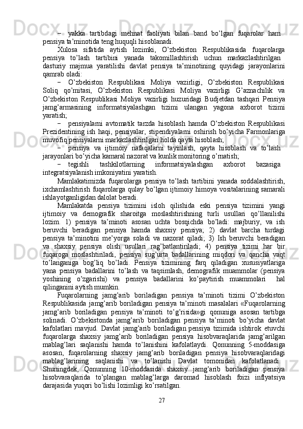−   y akka     tartibd a gi     m ehnat     f a oli y ati     bil a n     b a nd     bo ’ lg a n     f uq a rolar     ha m   
p e nsi y a ta’ m inotida teng huquqli hisoblanadi.  
Xulosa     si f atida     a y tish     lo z i m ki,     O ’ zbekiston     R e spublikasid a     fuqa r ola r g a
p e nsi y a  to ’ lash  ta r tibini  y anada  tako m illashtirish  u c hun  m arkazl a shtirilg a n
dasturi y   m aj m ua   y aratilishi   davl a t   pensiya   ta ’ m inotining   qu y id a gi   ja r a y onla r ini
qa m rab ol a di:  
−   O ’ zbekiston     R e spublik a si     Moli y a     va z i r ligi,     O ’ zbekiston     R e spublikasi
Soliq     qo’ m itasi,     O’zb e kiston     R e spublikasi     M oli y a     va z irligi     G ’ aznachilik     v a
O ’ zbekiston   R e spublik a si   M oli y a   vazi r ligi   hu z u r id a gi   B udj e tdan   tashqa r i   P e nsi y a
ja m g ’ ar m asining       in f or m atsi y alashgan       tizi m i       ul a ngan       y agona       a xbo r ot       ti z i m i
y aratish;  
−   p e nsi y alarni   avto m atik   ta r zda   hisobl a sh   h a m da   O ’ zbekiston   Respublik a si
Prezid e ntining   ish   h a qi ,   p e nsi y alar,   stip e ndi y ala r ni   oshi r ish   bo ’ y icha   Far m onlarig a
m uvofiq pensi y ala r ni  m arkazl a shtirilg a n holda   qa y ta hisobl a sh;  
−   p e nsi y a     va     ijti m oiy     nafaq a la r ni     ta y inl a sh,     qa y ta     hisobl a sh     va     to ’ l a sh  
jara y onla r i bo ’ y icha ka m aral nazor a t va kunlik  m onitoring   o ’ rnatish;  
−   tegishli  t a shkilotl a rning  in f or m atsi y alashg a n  a xbo r ot  bazasig a   
int e gr a tsi y alanish i m koni y atini  y aratish.  
Ma m lakati m izda   fuqarola r ga   pensi y a   to ’ lash   ta r tibini   y anada   sodd a l a shtirish ,
ix c ha m lashti r ish   f uq a rolarga qula y   bo ’ lgan ijti m oi y   hi m o y a vositalarining sa m arali
ishla y otg a nligid a n   d a lol a t beradi.  
Ma m lakatda     p e nsi y a     ti z i m ini     isloh     qilishida     e ski     p e nsi y a     tizi m ini     y angi
ijti m oi y     va     de m ografik     sha r oitga     m oslashtirishning     tu r li     usullari     qo ’ ll a nilishi
lo z i m .     1)     p e nsi y a     t a ’ m inoti     a sos a n     u c hta     bosqi c hd a     bo ’ l a di:     m ajburi y ,     va     ish
be r uvchi     beradig a n     p e nsi y a     ha m da     shaxsi y     p e nsi y a;     2 )     davlat     barcha     tu r d a gi
p e nsi y a   ta’ m inotini   m e’ y orga   sol a di   va   nazor a t   qil a di;   3)   I sh   be r uvchi   beradig a n
va     shaxsi y     pensi y a     olish     usulla r i     r a g ’ b a tl a nti r iladi;     4)     p e nsi y a     tizi m i     h a r     bi r
fuqaroga   m osl a shtiriladi,   pensi y a   sug ’ u r t a   bad a llarining   m iqdori   va   qancha   v a qt
to ’ l a nganiga     bog ’ liq     bo ’ ladi.     P e nsi y a     tizi m ining     farq     qil a dig a n     xususi y atla r ig a
y ana   pensi y a   b a dall a rini   to ’ l a sh   va   taqsi m lash,   de m ografik   m ua mm olar   (p e nsi y a
y oshining      o ’ zga r ishi)  v a   pensi y a  b a d a ll a rini  ko ’ pa y ti r ish  m ua m m olari   h a l
qiling a nini a y tish  m u m kin.  
Fuqarola r ning     ja m g’arib     bo r iladigan     p e nsi y a     ta’ m inoti     ti z i m i     O ’ zbekiston
Respublik a sida   ja m g’arib   boril a dig a n   pensi y a   ta’ m inoti   m asalalari   «Fuqa r olarning
ja m g ’ arib   bo r il a dig a n   pensi y a   ta’ m inoti   to ’ g ’ risida»gi   qonuniga   a sos a n   tartibg a
solin a di.   O ’ zbekistonda   ja m g ’ arib   bo r il a dig a n   p e nsi y a   ta’ m inoti   bo’ y icha   d a vl a t
ka f ol a tla r i   m avjud.   Davlat   ja m g ’ arib   bo r iladig a n pensi y a   tizi m ida   ishti r ok   e tuv c hi
fuqarola r ga   shaxsi y   ja m g ’ arib   bo r iladigan   pensi y a   hisobva r aqlarida   ja m g ’ arilg a n
m abl a g ’ lari   s a ql a nishi   ha m da   to ’ l a nishini   ka f ol a tla y di.   Qonunning   5- m odd a sig a
asos a n,     fuqa r olarning     shaxsi y     ja m g ’ arib     bo r il a dig a n     pensi y a     hisobvaraql a rid a gi
m abl a g ’ larining  s a qlanishi  va  to ’ l a nishi  Davl a t  to m onidan  ka f olatl a n a di .
Shuningd e k ,     Qonunning     10- m odd a sida     sh a xsi y     ja m g ’ arib     boril a dig a n     pensi y a
hisobvaraqla r ida     to ’ pl a ng a n     m ablag ’ la r ga     da r o m ad     hisoblash     foi z i     in f l y atsi y a
daraj a sida   y uqori   bo ’ lishi   lo z i m ligi   ko ’ rsatilg a n .  
27   