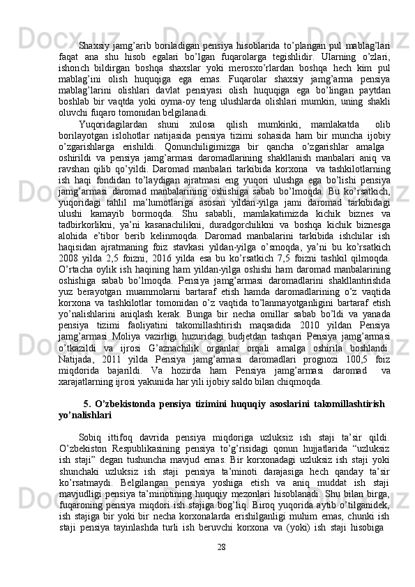 Sh a xsi y   ja m g ’ arib   boriladigan   p e nsi y a   hisobla r ida   to ’ plang a n   pul   m abl a g ’ la r i
faq a t     a n a     shu     hisob     eg a la r i     bo ’ lg a n     fuqa r ol a rga     tegishlidir .     Ula r ning     o ’ zla r i ,
ishon c h   bildi r g a n     boshqa   sh a xsl a r     y oki   m erosxo ’ rla r d a n     boshqa     he c h   ki m     pul
m abl a g ’ ini     olish     huquqiga     e ga     e m as .     Fuqarolar     shaxsi y     ja m g ’ ar m a     pensi y a
m abl a g ’ larini     olishl a ri     davl a t     pensi y asi     olish     huquqiga     e ga     bo ’ ling a n     pa y td a n
boshl a b   bir   v a qtda   y oki   oy m a - o y   teng   ulushla r da   olishl a ri   m u m kin ,   uning   sh a kli
oluvchi   f uqaro   to m onid a n   belgil a n a di .  
Yuqorid a gil a rd a n   shuni   xulosa   qilish   m u m kinki ,  m a m lakatd a   olib
bo r ila y otgan   islohotlar   natijasida   p e nsi y a   ti z i m i   soh a sida   ha m   bir   m uncha   i j obi y
o ’ zga r ishlarga   e r ishildi .      Qonun c hiligi m izga      bir      q a n c ha      o ’ zga r ishlar   a m alg a
oshirildi   va   p e nsi y a   ja m g ’ ar m asi   daro m adl a rining   sh a kll a nish   m anbalari   a niq   v a
ravsh a n   qilib   qo ’ y ildi .   Daro m ad   m anbala r i   ta r kibida   ko r xona     va   t a shkilotla r ning
ish   h a qi   f ondid a n   to ’ la y digan   ajr a t m asi   e ng   y uqori   ulushga   e ga   bo ’ lishi   p e nsi y a
ja m g ’ ar m asi   daro m ad   m anbalarining   oshishiga   s a b a b   bo ’ l m oqda .   B u   ko ’ rsatki c h ,
y uqorid a gi     tahlil     m a ’ lu m otlariga     a sos a n     y ildan - y ilga     ja m i     daro m ad     tarkibid a gi
ulushi     ka m a y ib     bo r m oqda .     Shu     s a b a bli ,     m a m lakati m izda     ki c hik     bizn e s     v a
tadbi r ko r likni ,   y a ’ ni   kasanachilikni ,   dur a dgo r chilikni   va   boshqa   ki c hik   bi z n e sg a
alohida     e ’ tibor     berib     kelin m oqda .     Da r o m ad     m anb a la r ini     ta r kibida     ish c hilar     ish
h a qisid a n   ajrat m aning   foiz   st a vkasi   y ild a n - y ilga   o ’ s m oqda ,   ya ’ ni   bu   ko ’ rs a tki c h
2008   y ilda   2 , 5   foi z ni ,   2016   y ilda   e sa   bu   ko ’ rs a tki c h   7,5   f oi z ni   t a shkil   qil m oqda .
O ’ rtacha   o y lik   ish   h a qining   ha m   y ild a n- y ilga   oshishi   ha m   daro m ad   m anbalarining
oshishiga   s a b a b   bo ’ l m oqda.   Pensi y a   ja m g ’ ar m asi   da r o m adla r ini   sh a kll a nti r ishd a
y uz   bera y otgan   m u a m m olarni   ba r ta r af   e tish   ha m da   da r o m adlarining   o ’ z   vaqtid a
ko r xona   va   tashkilotlar   to m onidan   o ’ z   v a qtida   to ’ l a n m a y otg a nligini   bartaraf   e tish
y o ’ nalishlarini   aniql a sh   kerak.   Bunga   bi r   ne c ha   o m ill a r   s a b a b   bo ’ ldi   va   y an a d a
p e nsi y a      tizi m i      faoli y atini     tako m ill a shti r ish      m aqsadida      2010      y ild a n      Pensi y a
ja m g ’ ar m asi   Moli y a   va z irligi   hu z urid a gi   budjetd a n   tashqa r i   P ensi y a   ja m g ’ ar m asi
o ’ tka z ildi     va     ij r osi     G ’ azna c hilik     o r g a nl a r     o r qali     a m alg a     oshi r ila     boshlandi .
Natij a da,     2011     y ilda     Pensi y a     ja m g ’ ar m asi     da r o m adlari     progno z i     100,5     foi z
m iqdo r ida  baja r ildi.  Va  ho z i r da  ha m   Pensi y a  ja m g ’ ar m asi  d a ro m ad   v a
xaraj a tl a rning   ijrosi  y akunida har  y ili ijobiy saldo   bil a n chiq m oqda.  
5.   O’ z be k iston d a   p ensiya   t i z i m ini   hu q uqiy   asoslari n i   t a k o m illash t iris h   
yo ’ nalis h lari   
Sobiq     ittifoq     d a v r ida     p e nsi y a     m iqdoriga     u z luksiz     ish     staji     ta ’ sir     qildi .
O ’ zbekiston   R e spublik a sining   p e nsi y a   to ’ g ’ risidagi   qonun   hujjatlarid a   “ uzluksi z
ish   staji”   d e g a n   tushunch a   m avjud   e m as.   Bi r   ko r xon a d a gi   uzluksiz   ish   staji   y oki
shunchaki     u z luksiz     ish     staji     p e nsi y a     ta ’ m inoti     darajasiga     hech     q a nda y     ta ’ si r
ko ’ rs a t m a y di.     Belgilangan     p e nsi y a     y oshiga     e tish     va     a niq     m uddat     ish     staji
m avjudligi   pensi y a   t a ’ m inotining   huquqi y   m ezonla r i   hisobl a nadi.   S hu   bilan   bi r ga ,
fuqaroning   p e nsi y a   m iqdo r i   ish   stajiga   bog ’ liq .   Bi r oq   y uqorida   a y tib   o ’ tilg a nid e k ,
ish   stajiga bir   y oki bir   ne c ha korxonala r d a   erishilg a nligi   m uhi m   e m as,   chunki   ish
sta j i   pensi y a   ta y inl a shda   tu r li   ish   be r uv c hi   ko r xon a   va   ( y oki )   ish   staji   hisobig a   
28   