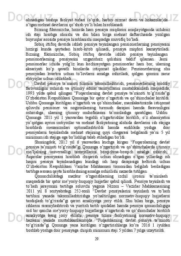 olinadigan   boshq a   f a oli y at   tu r la r i   ( o ’ qish ,   ha r bi y   xiz m at   d a v r i   v a   hoka z olar)d a   
o ’ tg a n  m ehnat   d a vrl a rini qo ’ shish  y o ’ li bilan hisoblanadi  
Bi z ning   fikri m izcha,   hozi r da   ha m   pensi y a   m iqdo r ini   aniqla y otganda   u z luksiz
ish     staji     hisobg a     olinishi     v a     shu     bil a n     bi r ga     m ehn a t     da f tarch a sida     y ozilgan
bu y ruqlar  a sosida pensiya hisoblanishi  m aqs a dga  m uvo f iq   bo ’ l a di.  
Sobiq   itti f oq   davrida   ishlab   p e nsi y a   ta y inlangan   pensione r la r ning   p e nsi y asini
hozi r gi     kunda     qa y tad a n     hisob - kitob     qilin a di ,     p e nsi y a     m iqdo r i     ka m a y tiril a di .
Bi z ning  f ikri m izcha,  Sobiq  itti f oq  d a vrid a   ishl a b  p e nsi y a  tayinlang a n
p e nsione r la r ning  p e nsi y asini  u z ga r ishsiz  qolishini  t a kli f   qila m an.  Ja m i
p e nsione r la r     i c hida     y olg ’ iz     kun     ke c hi ra y otgan     pensione r lar     ha m     bor,     ul a rning
aksari y ati       ko ’ p       qavatli       binol a rda       istiqo m at       qiladilar.       P e nsionerlarning       shu
p e nsi y adan     kva r ti r a     uchun     to ’ lovla r ni     am alga     oshiril a di ,     qolg a n     qis m ini     zaru r
ehti y ojlar uchun ishl a til a di.  
Davl a t   pensi y a   ta’ m inoti   tizi m ini   t a ko m illashtirish,   p e nsionerl a rning   m oddi y
farovonligini   oshi r ish   va   ijti m oi y   adol a t   t a m o y illarini   m ustahk a m lash   m aqs a did a ,
1993   y ilda   qabul   qilingan   “ Fuqa r ol a rning   davl a t   p e nsi y a   ta’ m inoti   to ’ g ’ risida ” gi
O ’ zbekiston R e spublikasi   Q onuniga bi r   q a tor  o ’ zga r tish va qo ’ shi m chal a r ki r itildi .
Ushbu   Qonunga   kiritilg a n   o ’ zga r tish   va   qo ’ shi m chalar,   m a m lakati m izda   istiqo m at
qiluv c hi     p e nsioner     va     nogi r onl a rning     tur m ush     darajasi     h a m da     faravonligini
oshirishga,  ularning  ijti m oi y   m uhofazasini  ta ’ m inlashga  qaratilg a n.  Ushbu
Qonunga   2011   y il   1   y anvard a n   tegishli   o ’ zga r ti r ishlar   ki r itilib,   o ’ z   aha m i y atini
y o ’ qotg a n   a y ri m   i m ti y ozlar   va   m ehn a t   f a oli y atining   alohida   d a vrlarini   ish   stajig a
hisobl a sh  m exani z m lari  opti m all a shti r ildi  ha m da  endilikda  y oshga   doi r
p e nsi y alarni   ta y inlashda   m ehn a t   stajining   qu y i   cheg a rasi   b e lgil a ndi   y a ’ ni   5   y il
m ini m u m  ish stajiga   ega   bo ’ lishligi   talab  e til a dig a n bo ’ ldi.  
Shuningd e k,     2012     y il     6     y anva r d a n     ku c hga     ki r g a n     “ Fuqa r olarning     d a vlat
p e nsi y a   ta’ m inoti   to ’ g ’ risida”gi   Q onunga   o ’ zga r ti r ish   va   qo ’ shi m chala r da   ijti m oi y
m o ’ ljalning  univ e rsalligi  ta m o y illarini  bosqi c h m a-bosqi c h  a m alga  oshi r ish ,
fuqarola r   pensi y asini   hisobl a b   c hiq a rish   u c hun   olinadig a n   o ’ tg a n   y ill a rd a gi   ish
h a qini     pensi y a     ta y inl a n a dig a n     kund a gi     ish     haqi     daraj a siga     kelti r ish     uchun
O ’ zbekiston     Respublik a si     Vazi r lar     M a hka m asi     to m onid a n     b e lgilab     be r il a dig a n
ta r tibga asosan   qa y ta hisobl a shning a m alg a  oshi r ilishi   nazarda   tutilgan.  
Qonunchilikdagi  m azkur  o ’ zga r ishla r ning  iz c hil  ijrosini  ta’ m inl a sh
m aqs a dida bir q a tor   m e’ y oriy-huquqi y   hujjatlar qabul qilindi.   P ensi y a ta y inl a sh v a
to ’ l a sh     jara y onini     t a rtibga     soluvchi     y agona     Ni z o m     –     Vazirl a r     Mahka m asining
2011     y il     8     sent y ab r d a gi     252-sonli     “ Davlat     p e nsi y alarini     tayinl a sh     va     to ’ l a sh
ta r tibini     y anada     t a ko m illashti r ishga     y o’naltirilgan     nor m ativ - huquqi y     hujjatl ar ni
tasdiql a sh   to ’ g ’ risid a ”gi   qa r o r i   a m ali y otga   jori y   etildi.   Shu   bilan   birga,   p e nsi y a
ishlarini ras m i y lashti r ish va   y uritish ta r tib qoidalari ha m da pensi y a qonunchiligig a
oid bir qan c ha   m e’ y oriy-huquqi y   hujjatla r ga o ’ zg a rti r ish va qo ’ shi m chalar ki r itilib
a m ali y otga     k e ng     jo r i y     etilishi,     p e nsi y a     ti z i m i     faoli y atining     nor m ativ - huquqi y
bazasini     y anada     m ust a hka m la m oqda.     “ Fuqarola r ning     davlat     p e nsi y a     ta’ m inoti
to ’ g ’ risida ” gi     Qonunga     y ana     kiritilgan     o ’ zgartirishla r g a     ko ’ ra     2016     1     i y uld a n
boshl a b  y oshga   doir   p e nsi y aga chiqish  m ini m u m  staji 5  y ildan   7  y ilga   uza y ti r ildi.   
29   