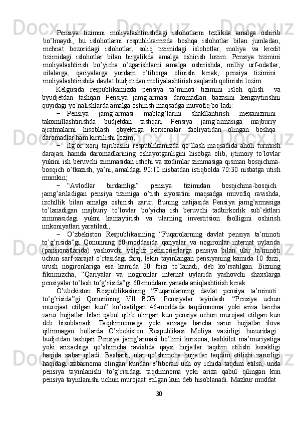 Pensi y a     ti z i m ini     m oli y alashti r ishd a gi     islohotl a rni     te z likda     am alga     oshi r ib
bo ’ l m a y di,     bu     islohotla r ni     r espublika m izda     boshqa     islohotlar     bil a n     ju m lad a n ,
m ehn a t     bozo r id a gi     islohotlar ,     soliq     ti z i m idagi     islohotlar,     m oli y a     va     kredit
ti z i m idagi     islohotl ar     bil a n     birgalikd a     am alga     oshirish     lo z i m .     Pensi y a     ti z i m ini
m oli y alashti r ish     bo ’ y icha     o ’ zg a rishla r ni     a m alga     oshi r ishda ,     m illi y     urf - od a tlar ,
oil a la r ga,  qa r i y alarga  y orda m   e ’ tibo r ga  olinishi  k e rak,  p e nsi y a  ti z i m ini
m oli y alashti r ishda   d a vl a t   budjetidan  m oli y al a shtirish   s a qlanib   qolinishi lo z im  
Kelgusida  r e spublika m izda  pensi y a  ta’ m inoti  ti z i m ini  isloh  qilish   v a
b y udjetd a n     tashqa r i     Pensi y a     ja m g ’ ar m asi     d a ro m adla r i     bazasini     kenga y ti r ishni
qu y id a gi  y o ’ nalishla r da a m alga oshi r ish  m aqsadga  m uvo f iq bo ’ ladi:  
−   Pensi y a  ja m g ’ ar m asi  m ablag ’ la r ini  shakllantirish  m exaniz m ini
tako m ill a shtirishd a   budj e tdan  tashqari  P ensi y a  ja m g ’ ar m asiga  m ajburi y
ajrat m alarni  hisobl a sh  ob y ektiga  ko r xonala r   f a oli y atid a n  olingan  boshq a
da r o m adlar ha m  ki r itilishi lo z i m ;  
−   ilg ’ or   xo r ij   tajribasini   respublika m izda   qo ’ ll a sh   m aqsadida   a holi   tur m ush
daraj a si   ha m da   da r o m adla r ining   osha y otg a nligini   hisobga   olib,   ijti m oi y   to ’ lovl ar
y ukini ish be r uvchi   z im m asidan ishchi  va xodi m lar  zi m m asiga qis m an bosqi c h m a-
bosqi c h   o ’ tka z ish,   y a ’ ni,   a m ald a gi   90:10   nisb a tdan   istiqbolda   70:30   nisbatga   utish
m u m kin;  
−   “ Avlodla r   bi r da m ligi”  p e nsi y a  tizi m idan  bosqich m a-bosqi c h
ja m g ’ ariladigan     p e nsi y a     tizi m iga     o ’ tish     si y osatini     m aqs a dga     m uvofiq     ravishd a ,
iz c hillik   bil a n   a m alga   oshi r ish   zarur.   Buning   n a tijasida   Pensi y a   ja m g ’ ar m asig a
to ’ l a n a dig a n     m ajburi y     to ’ lovlar     bo ’ y ich a     ish     be r uvchi     tadbirkorlik     sub ’ ektla r i
zi m m asidagi       y ukni       ka m a y tirish       va       ula r ning       investitsion       faolligini       oshi r ish
i m koni y atlari  y aratil a di;  
−   O ’ zbekiston     Respublik a sining     “ Fuqa r ol ar ning     d a vlat     pensi y a     ta’ m inoti
to ’ g ’ risida ” gi   Qonunning   60- m oddasida   qari y alar   va   nogi r onl a r   int e rnat   u y larid a
(p a nsion a tlarid a )     y ashov c hi     y olg ’ iz     p e nsionerl a rga     pensi y a     bilan     ula r     ta ’ m inoti
u c hun   sarf - xa r ajat   o ’ rt a sid a gi   farq,   lekin   ta y inl a ng a n   p e nsi y aning   ka m ida   10   f oizi ,
urush     nogironla r ig a     esa     ka m ida     20     f oizi     to ’ l a n a di,     d e b     ko ’ rsatilgan.     Bi z ning
fikri m izcha,     “ Qari y alar     va     nogironlar     int e rn a t     u y larida     y ashov c hi     sh a xsla r g a
p e nsi y alar to ’ lash to ’ g ’ risida”gi   60- m odd a ni  y anada aniql a shti r ish   kerak.  
O ’ zbekiston  R e spublik a sining  “ Fuqa r olarning  d a vl a t  p e nsi y a  ta’ m inoti
to ’ g ’ risida ” gi       Qonunining       VII       BOB.       Pensi y alar       ta y inlash.       “ Pensi y a       u c hun
m urojaat   etilg a n   kun”   ko ’ rsatilgan   46- m odd a da   t a qdi m no m a   y oki   a r iz a   barch a
zaru r   hujjatlar   bil a n   q a bul   qilib   olingan   kun   p e nsi y a   u c hun   m uroja a t   etilg a n   kun
d e b      hisobl a n a di.      Taqdi m no m aga      y oki      ariz a ga     barcha      z a rur     hujjatlar     ilov a
qilin m agan  holl a rd a   O ’ zbekiston  R e spublik a si  Moli y a  v a zi r ligi  hu z u r idagi
budjetd a n   t a shqa r i   Pe nsi y a   ja m g ’ ar m asi   bo ’ li m i   ko r xona,   t a shkilot   m a’ m uri y atig a
y oki     ariz a chiga     qo ’ shi m cha     ravishda     qa y si     hujjatlar     t a qdi m     etilishi     kerakligi
h a qida   x a ba r   qiladi.   Basha r ti,   ular   qo ’ shi m cha   hujjatlar   t a qdi m   etilishi   zarurligi
h a qid a gi   x a ba r no m a   oling a n   kund a n   e ’ tibor a n   uch   o y   ichida   taqdi m   etilsa,   und a
p e nsi y a     ta y inl a nishi     to ’ g ’ risidagi     taqdi m no m a     y oki     ariza     q a bul     qiling a n     kun
p e nsi y a   ta y inl a nishi   u c hun   m uroja a t   e tilgan   kun   d e b   hisobl a n a di.   Ma z kur   m udd a t  
30   