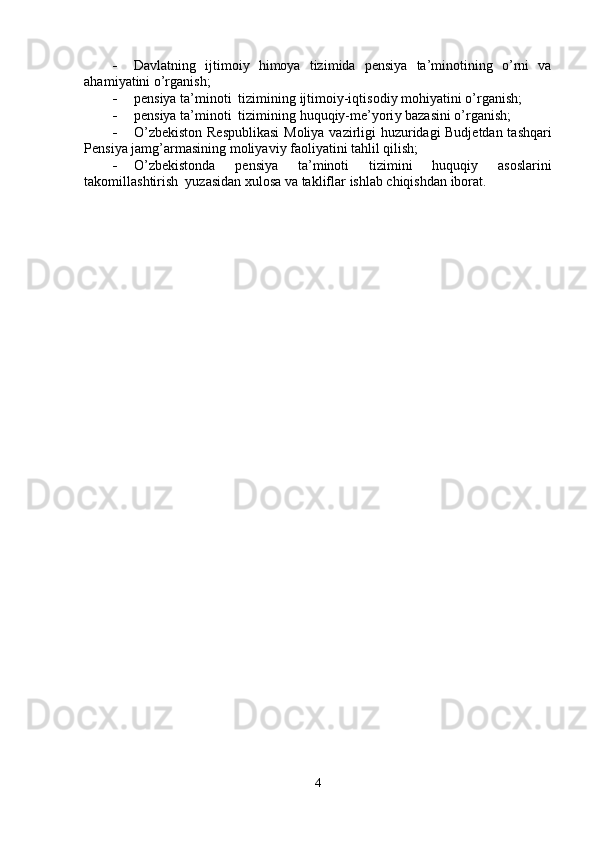    Davl a tning     ijti m oi y     hi m o y a     tizi m ida     pensi y a     ta’ m inotining     o ’ rni     v a   
aha m i y atini   o’rg a nish;   
   p e nsi y a ta’ m inoti  tizi m ining   ijti m oiy-iqtisodi y   m ohi y atini o’rg a nish;     
   p e nsi y a ta’ m inoti  tizi m ining   huquqiy- m e’yori y  baz a sini o’rg a nish;  
   O ’ zbekiston   R espublik a si   M oli y a   v a zi r ligi   huzu r id a gi   Budjetdan   t a shq ar i  
Pensi y a ja m g ’ ar m asining  m oli y avi y  faoli y atini tahlil qilish;  
   O ’ zbekistonda  p e nsi y a  ta’ m inoti  tizi m ini  huquqi y   asosla r ini  
tako m ill a shtirish   y uzasid a n xulosa   va takliflar   ishlab  c hiqishd a n iborat.  
    
4   