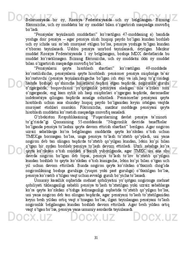 Bela r ussi y ada     bi r     oy,     Rossi y a     Federatsi y asida     u c h     o y     belgil a ngan .     Bizning
fikri m izcha,   u c h   o y   m uddatni   bir   o y   m uddat   bilan   o ’ zgarti r ish   m aqsadga   m uvo f iq
bo ’ l a di.  
“ Pensi y alar     ta y inl a nish     m udd a tlari”     ko ’ rsatilg a n     47- m odd a ning     a)     b a ndid a
y oshga   doir   p e nsi y a   –   agar   p e nsi y a   olish   huquqi   pa y do   bo ’ lgan   kund a n   boshl a b
u c h   o y   i c hida   uni   so ’ rab   m urojaat   etilg a n   bo ’ lsa,   pensi y a   y oshiga   to ’ lg a n   kund a n
e ’ tibor a n     ta y inl a n a di.     Ushbu     p e nsi y a     u m rbod     ta y inlan a di,     de y ilgan.     Ma z ku r
m uddat   R ossi y a   Federatsi y asida   1   o y   belgil a ngan,   boshqa   M DX   davlatla r ida   bu
m uddat   ko ’ rsatil m agan.   B i z ning   f ikri m izcha,   u c h   o y   m uddatni   ikki   o y   m udd a t
bil a n o’zg a rtirish  m aqs a dga  m uvo f iq   bo ’ l a di.  
“ Pensi y ala r ni  qa y ta  hisobl a sh  sha r tl a ri”  ko ’ rsatilg a n  49- m odd a d a
ko ’ rs a tilishicha,   p e nsi y alarni   qa y ta   hisoblash:   p e nsioner   p e nsi y a   m iqdoriga   ta ’ si r
ko ’ rs a tuvchi   ( p e nsi y a   ta y inl a nishiga c ha   bo ’ lgan   ish   staji   va   ish   h a qi   to ’ g ’ risid a gi
ha m da   boshqa)   qo ’ shi m cha   hujjatla r ni   t a qdi m   etgan   taqdird a ;   nogi r onlik   guruhi
o ’ zga r g a nd a ;     boquvchisini     y o ’ qotg a nlik     pensi y asi     oladig a n     oila     a ’ zolari     soni
o ’ zga r g a nd a ;   eng   k a m   o y lik   ish   h a qi   m iqdo r la r i   o ’ zga r g a n   t a qdi r d a ;   daro m adl ar
ind e ksatsi y a     qiling a n     t a qdi r da     a m alga     oshiril a di.     P e nsione r lar     p e nsi y ani     qa y t a
hisobl a sh     u c hun     a n a     shunda y     huquq     p a y do     bo ’ lg a nidan     ke y in     istalg a n     v a qtd a
m urojaat     etishlari     m u m kin.     Fik r i m izcha,      m azkur     m odd a ga     p e nsi y ani     qa y t a
hisobl a sh  m udd a tni   ko ’ rsatish  m aqs a dga  m uvo f iq   s a naladi.  
O ’ zbekiston  R e spublik a sining  “ Fuqa r olarning  d a vl a t  p e nsi y a  ta’ m inoti
to ’ g ’ risida ” gi  Q onunining  55- m oddasida  “ Nogi r onlik  dav r id a   t a naffusla r
bo ’ lg a nd a   pensi y a   to ’ lashni   qa y ta   d a vo m   etti r ish   shartla r i”   be r ilg a n.   A gar   nogiron
uz r si z     sababla r ga     ko ’ ra     belgil a ngan     m udd a tda     qa y ta     ko ’ rikdan     o ’ tish     u c hun
TMEKga     bor m agan     bo ’ lsa,     unga     pensi y a     to ’ lash     to ’ xt a tib     qo ’ y iladi,     uni     y an a
nogiron   d e b   t a n   oling a n   taqdi r da   to ’ xt a tib   qo ’ y ilg a n   kund a n ,   l e kin   ko ’ pi   bil a n
o ’ tg a n   bir   o y dan   boshl a b   p e nsi y a   to ’ l a sh   d a vo m   etti r il a di.   Uzrli   s a b a bga   ko ’ ra
qa y ta   ko ’ rikdan   o ’ tish   m uddati   o ’ tka z ib   y uborilganda,   a gar   TMEK   uni   a na   shu
d a vrda     nogi r on     bo ’ lg a n     d e b     topsa,     p e nsi y a     to ’ l a sh     to ’ lov     to ’ xt a tib     qo ’ y ilg a n
kund a n   boshlab   to   qa y ta   ko ’ rikd a n   o ’ tish   kuniga c ha,   lekin   ko ’ pi   bil a n   o ’ tgan   u c h
y il     u c hun   d a vo m     ettiril a di.   Bunda   nogi r on   qa y ta   ko ’ rikdan   o ’ tka z ish   chog ’ id a
nogironlikning   boshqa   gu r uhiga   ( y uqo r i   y oki   past   guruhga )   o ’ tka z ilg a n   bo ’ lsa ,
p e nsi y a ko ’ rsatib o’tilg a n   vaqt   uchun avv a lgi gu r uh   bo’ y icha   to ’ lanadi.  
U m u m i y   kas a llik   oqibatida   m ehn a t   qobili y atini   y o ’ qotg a n   nogirong a   m ehnat
qobili y ati   tiklang a nligi   s a b a bli   p e nsi y a   to ’ lash   to ’ xt a tilg a n   y oki   uz r si z   sab a bla r g a
ko ’ ra   qa y ta   ko ’ rikd a n   o ’ tishga   k e l m aganligi   oqibatida   to ’ xt a tib   qo ’ y ilgan   bo ’ lsa ,
uni   y ana   nogi r on   d e b   tan   oling a n   taqdirda,   agar   pensi y ani   to ’ lash   to ’ xt a tilg a nid a n
ke y in   b e sh   y ildan   ortiq   vaqt   o ’ t m agan   bo ’ lsa ,   ilgari   ta y inl a ng a n   p e nsi y ani   to ’ lash
nogironlik   belgil a ng a n   kund a n   boshl a b   d a vo m   etti r iladi.   Agar   besh   y ildan   ortiq
v a qt   o ’ tg a n bo ’ lsa, p e nsi y a  y ana u m u m i y  asoslarda ta y inl a n a di.  
31   