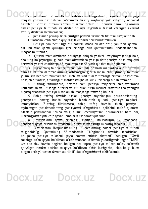    ja m g ’ arish     ele m entlarini     asta - s e kin     kenga y tirish,     a y olla r ni     p e nsi y ag a
chiqish   y oshini   oshi r ish   va   qo ’ shi m cha   kasbi y   m ajburi y   y oki   ixti y ori y   nodavl a t
ti z i m larini   ki r itish,   birda m lik   ti z i m ini   s a qlab   qolish.   B u   p e nsi y a   ti z i m ining   asosini
d a vl a t     p e nsi y a     ta’ m inoti     v a     d a vlat     p e nsi y a     sug ’ urtasi     tashkil     et a dig a n     a ksari a t
xo r iji y  davlatl a r uchun xosdir;   
   ja m g ’ arish   prinsiplarida qu r ilg a n pensi y a ta’ m inoti tizi m ini rivojlanti r ish.  
Hulos a d a n kelib chiqib   qu y idagi takli f la r ni berishi m iz  m u m kin.  
1.     Pensi y a   qonunchiligiga   oid   hozi r gi   kund a   60   d a n   o r tiq   qonun   va   qonun  
osti     hujjatlar     q a bul     qiling a nligini     hisobga     olib     qonun c hilikni     soddalashti r ish  
m aqs a dga  m uvofiq.  
2.     Qushni   m a m lakatla r da   p e nsi y aga chiqish   y oshini   uza y tira y otg a nligi bois ,
aholning ko ’ pa y otg a nligi bois   m a m lakati m izda   y oshg a   doir  p e nsi y a olish huquqini
be r uvchi  y oshni   erk a kl a rga   63, a y olla r ga  e sa 58  y osh   qilishni   t a klif qila m an.   
3.     Ilg ’ or   xo r ij   tajrib a sini   respublika m izda   qo ’ llash   m aqsadida   a holi   tur m ush
daraj a si   ha m da   da r o m adla r ining   osha y otg a nligini   hisobga   olib,   ijti m oi y   to ’ lovl ar
y ukini ish be r uvchi   z im m asidan ishchi va xodi m lar zi m m asiga qis m an bosqi c h m a-
bosqi c h   o ’ tka z ish, a m aldagi nisb a td a n istiqbolda 70:30 nisb a tga   o ’ tish  m u m kin.  
4.     Bi z ning     f ikri m izcha ,     ho z irda     ha m     pensi y a     m iqdorini     a niqla y otg a nd a
uzluksiz ish staji hisobga olinishi va shu bilan birga mehn a t da f tarch a sida   y ozilg a n
bu y ruqlar  a sosida pensi y a hisoblanishi  m aqs a dga  m uvo f iq   bo ’ l a di.  
5.     Sobiq  itti f oq  davrida  ishlab  p e nsi y a  ta y inlang a n  p e nsionerl a rning
p e nsi y asini  hozi r gi  kunda  qa y tad a n  hisob - kitob  qilin a di ,   p e nsi y a  m iqdo r i
ka m a y tiriladi.  Bizning  f ikri m izcha,  sobiq  itti f oq  d a v r id a   ishlab,  pensi y a
ta y inlang a n     pensionerla r ning     p e nsi y asini     o ’ zga r ishsi z     qolishini     t a klif     qila m an .
Mazkur     p e nsion e rla r     ichida     y olg ’ iz     kun     ke c hi r a y otg a n     p e nsione r lar     ha m     bo r ,
ul a rning  a ksari y ati   ko ’ p qav a tli   binola r da   istiqomat qil a dil a r.  
6.     “ Pensi y ala r ni  qa y ta  hisobl a sh  shartla r i”  ko ’ rs a tilgan  49 -   m odd a d a   
p e nsi y ani qa y ta hisoblash  m udd a tni   ko ’ rs a tish  m aqsadga  m uvo f iq san a l a di.  
7.     O ’ zbekiston     R e spublik a sining     “ Fuqarola r ning     davl a t     p e nsi y a     ta ’ m inoti
to ’ g ’ risida ” gi  Q onunining  55- m oddasida  “ Nogi r onlik  dav r id a   t a naffusla r
bo ’ lg a nda     p e nsi y a     to ’ lashni     qa y ta     davo m     etti r ish     sha r tl a ri ”     berilgan.     “ Uzrli
sababga   ko ’ ra   qa y ta   ko ’ rikdan   o ’ tish   m uddati   o ’ tka z ib   y uborilg a nda,   a gar   TME K
uni   ana   shu   dav r da   nogiron   bo ’ lgan   deb   topsa,   pensi y a   to ’ l a sh   to ’ lov   to ’ xtatib
qo ’ y ilg a n   kundan   boshl a b   to   qa y ta   ko ’ rikd a n   o ’ tish   kuniga c h a ,   lekin   ko ’ pi   bil a n
o ’ tg a n besh  y il uchun davo m  etti r iladi”   deb o’zgarti r ishni   t a klif  e ta m iz.  
    
33   