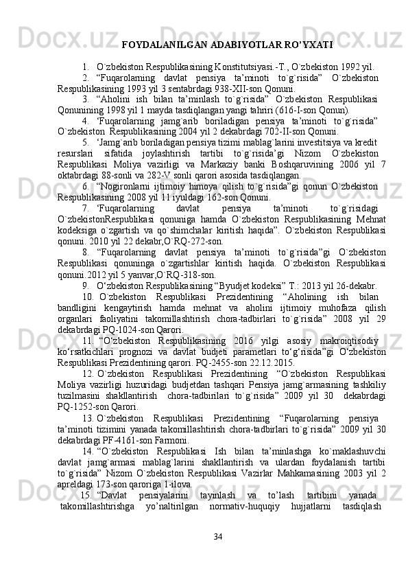 FOYDALANILGAN ADABIYOTLAR RO’YXATI   
1.     O`zb e kiston R e spublikasining Konstitutsi y asi.-T., O`zbekiston   1992  y il.  
2.     “ Fuqa r ol a rning  d a vlat  pensi y a  ta ’ m inoti  to`g` r isida”  O` z b e kiston  
Respublik a sining 1993  y il 3 s e nt a brdagi 938-XII - son Qonuni.  
3.     “ Aholini     ish     bilan     ta’ m inl a sh     to ` g`risida”     O`zb e kiston     R espublik a si  
Qonunining 1998  y il 1  m a y da tasdiql a ng a n  y angi tah r iri  ( 616 - I-son  Q onun).  
4.     ‘ Fuqa r ol a rning     ja m g`arib     boril a dig a n     pensi y a     ta’ m inoti     to ` g` r isida ”   
O`zb e kiston  Respublik a sining   2004  y il 2 dek a b r dagi   702-II - son   Qonuni.  
5.     ‘ Ja m g`arib bo r il a dig a n p e nsi y a ti z i m i  m ablag ` la r ini investitsiya va kr e dit  
resursla r i  si f atid a   jo y lashti r ish  ta r tibi  to`g`risida’gi  Nizo m   O`zbekiston
Respublik a si     Moli y a     va z i r ligi     v a     Ma r k a zi y     banki     Boshqaruvining     2006     y il     7
okt a b r dagi   88 - sonli   va 282-V sonli qaro r i   asosida tasdiql a ng a n.  
6.     “ Nogi r onla r ni   ijti m oiy   hi m o y a   qilish   to ` g`risida ” gi   qonun   O` z b e kiston  
Respublik a sining 2008  y il 11   i y uldagi 162 - son Qonuni.      
7.     ‘ Fuqa r ol a rning  d a vl a t  p e nsi y a  ta’ m inoti  to`g`risid a gi
O`zb e kistonR e spublikasi   qonunig a   ha m da   O`zbekiston   R e spublikasining   M e hn a t
kod e ksiga   o` z ga r tish   va   qo`shi m chalar   ki r itish   haqida”.   O` z b e kiston   R e spublik a si
qonuni. 2010  y il 22   dek a br,O`RQ-272-son .   
8.     “ Fuqa r ol a rning      d a vlat      pensi y a       ta’ m inoti       to ` g` r isida ” gi       O` z b e kiston
Respublik a si     qonuninga     o` z ga r tishlar     ki r itish     h a qida.     O`zbekiston     R e spublik a si
qonuni.2012  y il   5  y anvar,O`RQ-318-son.  
9.     O ‘ zbekiston R e spublikasining  “ B y udjet kodeksi” T.: 2013  y il   26-d e k a br.  
10 .     O ` zbekiston   R e spublikasi   P rezid e ntining   “ Aholining   ish   bil a n   
b a ndligini     k e nga y ti r ish     ha m da     m ehn a t     va     a holini     ijti m oi y     m uhofaza     qilish
organla r i     f a oli y atini     tako m ill a shtirish     c ho r a - tadbirl a ri     to ` g ` r isida ”     2008     y il     29
d e kabrd a gi   PQ -1024 - son   Qa r ori .  
11 .     “ O ‘ zbekiston   R e spublik a sining   2016  y ilgi   asosi y   m akroiqtisodi y
ko ‘ rs a tki c hla r i   p r ognozi   va   d a vlat   budjeti   para m etlari   to ‘ g ‘ risida ” gi   O ‘ zbekiston
Respublik a si   Pr e zid e ntining   qa r o r i .  PQ -2455 - son   22.12.2015.  
12 .   O ` zb e kiston     R e spublik a si     Pre z identining       “ O ` zbekiston     Respublik a si
Moli y a   vazirligi   hu z urid a gi   budj e tdan   tashqari   P e nsi y a   ja m g ` ar m asining   t a shkili y
tu z il m asini   sh a kllantirish     cho r a - t a dbiril a ri   to ` g ` risida ”   2009   y il   30     dek a b r d a gi
PQ -1252- son   Qaro r i .  
13 .   O`zb e kiston  R e spublikasi  P rezid e ntining  “ Fuqarola r ning  p e nsi y a
ta’ m inoti   tizi m ini   y anada   t a ko m ill a shti r ish   chora - t a dbirlari   to`g` r isida”   2009   y il   30
d e kabrd a gi PF - 4161 - son Far m oni.  
14 .   “ O`zbekiston     R espublikasi     I sh     bil a n     t a ’ m inlashga     ko` m aklashuv c hi
d a vl a t     ja m g`ar m asi     m abl a g`larini     sh a kllanti r ish     va     ulardan     fo y dal a nish     tartibi
to ` g` r isida”   Nizo m   O`zb e kiston   R e spublikasi   Va z i r lar   M ahka m asining   2003   y il   2
apr e ldagi 173-son qa r origa   1-ilova.  
15 .     “ Davlat  p e nsi y ala r ini  ta y inl a sh  v a   to ’ l a sh  ta r tibini  y anad a   
tako m ill a shtirishg a   y o ’ nalti r ilg a n  nor m ativ - huquqi y   hujjatl a rni  tasdiql a sh  
34   