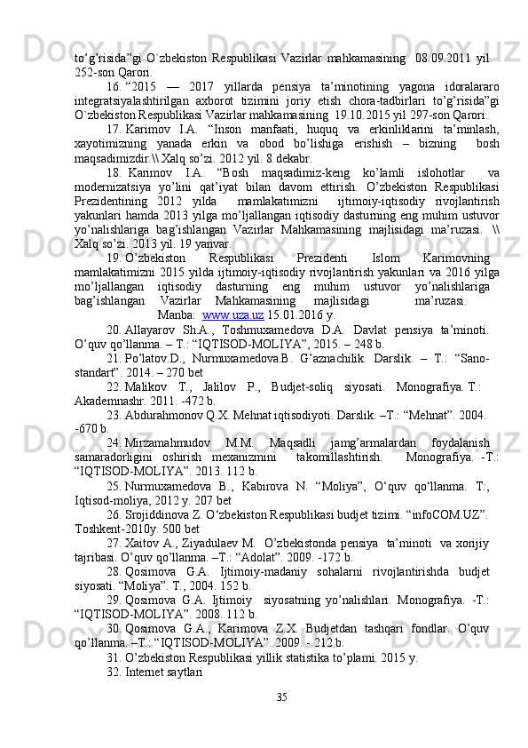to ’ g ’ risida ” gi   O`zbekiston   Respublik a si   V azi r lar   m ahka m asining     08 . 09 . 2011   y il  
252 - son Qa r ori.   
16 .   “ 2015     —     2017     y illa r da     p e nsi y a     ta’ m inotining     y agon a     idor a lararo
int e gr a tsi y alashti r ilg a n   axborot   tizi m ini   jori y   etish   c hora - tadbirlari   to ’ g ’ risida ” gi
O`zb e kiston R e spublikasi Va z irlar  m ahk am asining    19 . 10 . 2015  y il 297-son Qaro r i.   
17 .   Kari m ov     I.A.     “ Inson     m anfaati,     huquq     va     e r kinlikl a rini     ta ’ m inlash ,
xa y oti m izning  y an a da  e rkin  va  obod  bo ’ lishiga  e r ishish  –  bizning   bosh
m aqs a di m izdir.\\ Xalq so ’ zi. 2012  y il. 8 d e k a br.  
18 .    Kari m ov  I.A.  “ Bosh  m aqsadi m iz-k e ng  ko ’ la m li  islohotlar   v a
m oderni z atsi y a     y o ’ lini     q a t ’ i y at     bil a n     d a vo m     ettirish.     O ’ zbekiston     Respublik a si
Prezid e ntining     2012     y ilda         m a m lakati m izni         ijti m oiy-iqtisodi y     rivo j lantirish
y akunlari  ha m da 2013   y ilga   m o ’ ljallang a n iqtisodi y   dastu r ning eng   m uhi m   ustuvo r
y o ’ nalishlariga   b a g ’ ishl a ngan   Va z i r lar   M ahka m asining   m ajlisid a gi   m a ’ ruzasi.     \\
Xalq   so ’ zi.   2013  y il. 19  y anvar.  
19 .   O ’ zbekiston  R e spublik a si  Pre z id e nti  I slo m   Kari m ovning
m a m lakati m izni  2015   y ilda ijti m oi y -iqtisodi y   rivojl a nti r ish   y akunl a ri  va 2016   y ilga
m o ’ ljallang a n  iqtisodi y   dastu r ning  e ng  m uhi m   ustuvor  y o ’ nalishla r iga
b a g ’ ishl a ng a n  Va z irlar  M a hka m asining  m ajlisidagi  m a ’ ruzasi.  
M a nba:   www.uza.uz  15.01 . 2016  y .   
20 .   Alla y arov     S h.A.,     Tosh m uxa m edova     D . A.     Davlat     p e nsi y a     ta’ m inoti .   
O ’ quv qo ’ llan m a. – T.:  “ IQTISOD-MOLIYA”, 2015. –   248   b.  
21 .   Po ’ latov.D.,     Nur m uxa m edova.B.     G ’ azna c hilik.     Darslik.     –     T.:     “ Sano-  
st a nda r t”. 2014. – 270 bet  
22 .   Malikov  T.,  Jalilov  P.,  B udjet - soliq  si y osati.  M onogr a fi y a. T.:  
Akade m nashr. 2011. -472   b.  
23 .   Abdur a h m onov Q.X. Mehnat iqtisodi y oti. Darslik. –T.:  “ Mehn a t”. 2004 .   
-670   b.   
24 .   Mirza m ah m udov  M.M.  Maqs a dli  ja m g ’ ar m alard a n  fo y dalanish
sa m arado r ligini      oshirish  m exaniz m ini        t a ko m ill a shti r ish.       Monografi y a.   -T.:
“ IQTISOD-MOLIYA”. 2013.   112 b.  
25 .   Nur m uxa m edova     B.,     Kabirov a     N.     “ Moli y a”,     O ‘ quv     qo ‘ ll a n m a.     T:,  
Iqtisod- m oli y a, 2012   y. 207   b e t  
26 .   Srojiddinova Z. O ‘ zbekiston  R espublik a si budjet ti z i m i.  “ info C OM.UZ”.  
Toshkent - 2010 y . 500 bet  
27 .   Xaitov   A.,   Zi y adula e v   M.     O ’ zbekistond a   pensi y a     ta’ m inoti     va   xo r iji y    
tajrib a si. O ’ quv qo ’ llan m a. –T.:  “ Adolat”. 2009. -172   b.    
28 .   Qosi m ova  G.A.      Ijti m oiy- m adani y   soh a la r ni  r ivojlantirishd a   budj e t  
si y os a ti.  “ Moli y a”. T., 2004.   152 b.  
29 .   Qosi m ova   G.A.   Ijti m oi y     si y os a tning   yo ’ nalishla r i.   M onog r afi y a.    -T.:  
“ IQTISOD-MOLIYA”. 2008.   112 b.  
30 .   Qosi m ova     G.A.,     Kari m ova     Z.X.     Budj e td a n     t a shqari     fondl ar .     O ’ quv  
qo ’ ll a n m a. –T.:  “ IQTISOD-MOLIYA”. 2009. -   212 b.  
31 .   O ’ zbekiston R e spublikasi  y illik statistika to ’ pla m i. 2015  y .  
32 .   Internet   sa y tla r i  
35   