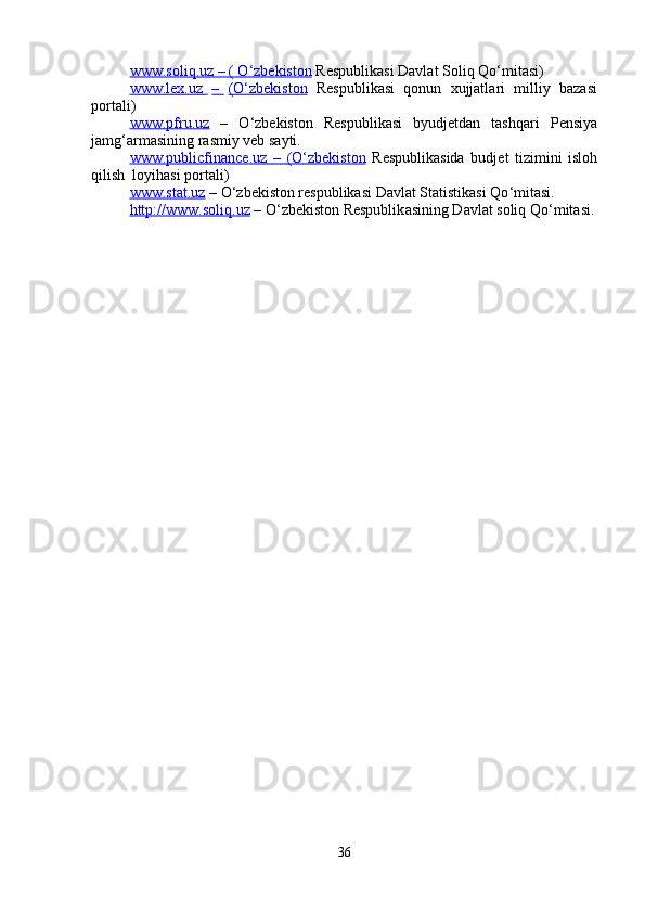 www.soliq    .   uz     – ( O    ‘   zb    e   kiston     Respublik a si Davlat  S oliq Qo‘ m itasi)  
www.lex.uz               –              (O    ‘   zb    e   kiston        Respublik a si     qonun     xujjatla r i     m illi y     bazasi  
po r t a li)  
www.pfru.uz     –     O ‘ zb e kiston     R e spublik a si     b y udjetd a n     t a shqari     P e nsi y a  
ja m g ‘ ar m asining  r as m iy veb sa y ti.  
www.publi    c   fin    a   nce    .   uz             –            (O    ‘   zbekiston      R e spublikasida   budj e t   tizi m ini   isloh  
qilish  lo y ihasi po r t a li)  
www.stat    .   uz     – O ‘ zb e kiston r e spublikasi Davlat  S t a tistikasi Qo ‘ m itasi.  
http://www.soliq    .   uz      – O ‘ zbekiston Respublik a sining D a vl a t soliq Qo‘ m itasi.   
36   