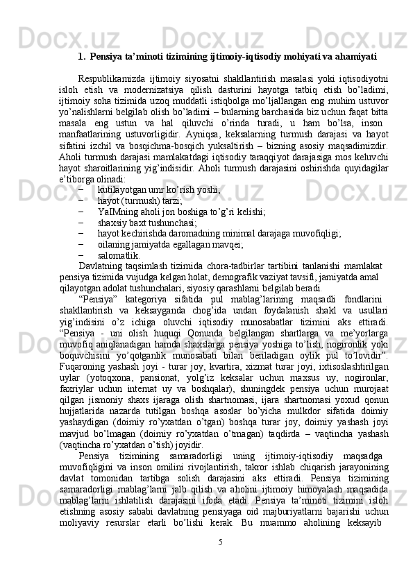 1.   Pensiya ta’ m i n oti  t izi m ini n g ijti m oiy -i q tiso d iy  m ohiyati   va aha m iya t i  
Respublika m izda   ijti m oi y   si y osatni   sh a kllanti r ish   m asal a si   y oki   iqtisodi y otni
isloh     e tish     va     m od e rnizatsi y a     qilish     dastu r ini     ha y otga     t a tbiq     etish     bo ’ l a di m i ,
ijti m oi y   soha   tizi m ida   u z oq   m uddatli   istiqbolga   m o ’ ljallang a n   eng   m uhi m   ustuvo r
y o ’ nalishlarni belgil a b olish bo ’ ladi m i – bul a rning barch a sida biz u c hun   f aq a t bitt a
m asala  e ng  ustun  va  hal  qiluvchi  o ’ rinda  turadi,  u  ha m   bo ’ lsa,  inson
m anfaatla r ining   ustuvo r ligidir.   A y niqsa,   k e ks a la r ning   tur m ush   d a rajasi   va   ha y ot
si f atini   izchil   va   bosqi c h m a-bosqi c h   y uksalti r ish   –   bizning   a sosi y   m aqsadi m izdi r .
Aholi   tur m ush   daraj a si   m a m lakatdagi   iqtisodi y   taraqqi y ot   dara j asiga   m os   keluv c hi
ha y ot   sha r oitla r ining   y ig ’ indisidir .   Aholi   tur m ush   daraj a sini   oshi r ishda   qu y idagila r
e ’ tibo r ga   olin a di :  
−   kutila y otg a n   u m r   ko ’ rish   y oshi ;  
−   ha y ot (tur m ush)   tarzi;  
−   YaIMning  a holi  j on   boshiga   to ’ g ’ ri   kelishi;  
−   sh a xsi y  baxt tushun c hasi;  
−   ha y ot kechi r ishda da r o m adning  m ini m al darajaga  m uvo f iqligi;  
−   oil a ning ja m i y atda egallag a n  m avq e i;  
−   salo m atlik.  
Davl a tning   taqsi m lash   ti z i m ida   c ho r a-tadbi r la r   ta r tibini   t a nlanishi   m a m lak a t  
p e nsi y a ti z i m ida vu j udga kelg a n hol a t, d e m ografik vazi y at t a vsifi ,  ja m i y atda a m al  
qila y otgan   adolat   tushun c h a la r i, si y osi y  qarashl a rni belgil a b be r adi.  
“ Pensi y a”  katego r iya  sif a tida  pul  m abl a g ’ la r ining  m aqs a dli  fondla r ini
sh a kllanti r ish     va     k e ksa y g a nda     chog ’ id a     undan     f o y dal a nish     sh a kl     va     usulla r i
y ig ’ indisini     o ’ z     i c higa     oluv c hi     iqtisodiy     m unos a b a tl a r     tizi m ini     aks     ettir a di .
“ Pensi y a     -     uni     olish     huquqi     Qonunda     belgilang a n     shartla r ga     va     m e ’ y orlarg a
m uvofiq   a niqlanadigan   ha m da   shaxslarga   p e nsi y a   y oshiga   to ’ lish ,   nogi r onlik   y oki
boquvchisini     y o ’ qotg a nlik     m unosabati     bil a n     be r iladig a n     o y lik     pul     to ’ lovidi r ” .
Fuqaroning   y ashash   j o y i   -   tur a r   jo y ,   kv a rtira ,   xiz m at   turar   j o y i ,   ixtisosl a shtirilg a n
u y lar     ( y otoqxona ,     pansionat ,     y olg ’ iz     k e ks a la r     uchun     m axsus     u y ,     nogi r onl ar ,
fax r i y lar   u c hun   inte r nat   u y   va   boshqala r ),   shuningd e k   pensi y a   u c hun   m uroja a t
qilgan   jis m oni y   shaxs   ijarag a   olish   sha r tno m asi ,   ijara   shartno m asi   y oxud   qonun
hujjatla r ida     n a zarda     tutilg a n     boshqa     asoslar     bo ’ y icha     m ulkdor     sif a tida     doi m i y
y asha y dig a n   ( doi m iy   ro ’ y xatd a n   o ’ tg a n )   boshq a   turar   j o y ,   doi m i y   y ashash   jo y i
m avjud   bo ’ l m agan   ( doi m i y   ro ’ y xatdan   o ’ t m agan )   t a qdi r da   –   v a qtinch a   y ash a sh
( v a qtincha   ro ’ y xatd a n   o ’ tish )  jo y idir .  
Pensi y a   ti z i m ining   sa m aradorligi   uning   ijti m oiy - iqtisodi y   m aqsadg a
m uvofiqligini   va   inson   o m ilini   r ivojlanti r ish ,   t a kror   ishlab   c hiqa r ish   jara y onining
d a vl a t     to m onid a n     tartibga     solish     d a rajasini     aks     e ttir a di .     Pensi y a     ti z i m ining
sa m arado r ligi   m ablag ’ larni   jalb   qilish   v a   aholini   i j ti m oi y   hi m o y alash   m aqsadid a
m abl a g ’ larni     ishlatilish     d a rajasini     i f oda     et a di .     Pensi y a     ta ’ m inoti     ti z i m ini     isloh
etishning   asosi y   s a b a bi   d a vl a tning   p e nsi y aga   oid   m ajburi y atl a rni   bajarishi   u c hun
m oli y avi y     resursla r     eta r li     bo ’ lishi     ke r ak .     Bu     m ua m m o     aholining     keksa y ib   
5   